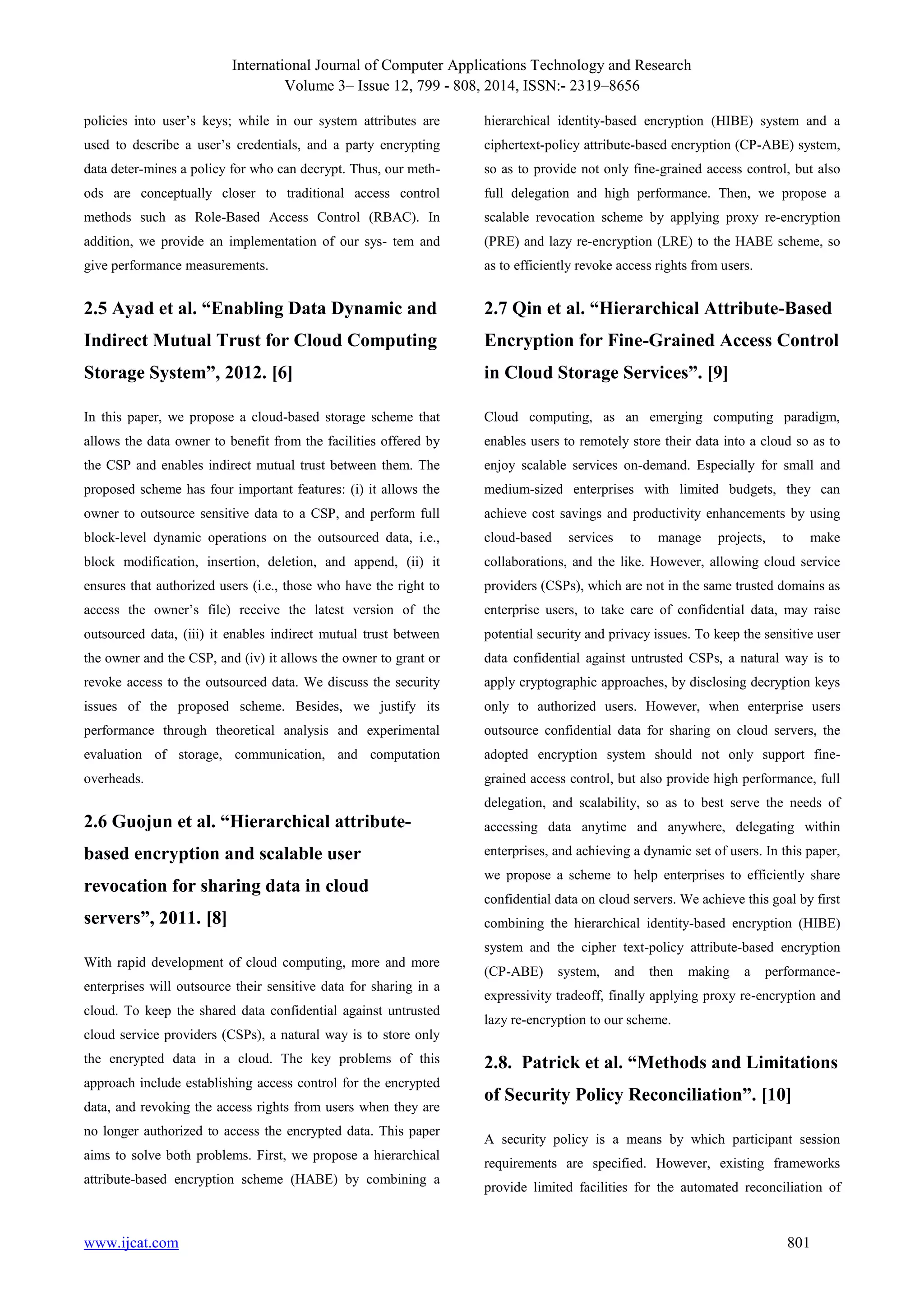 International Journal of Computer Applications Technology and Research
Volume 3– Issue 12, 799 - 808, 2014, ISSN:- 2319–8656
www.ijcat.com 801
policies into user‟s keys; while in our system attributes are
used to describe a user‟s credentials, and a party encrypting
data deter-mines a policy for who can decrypt. Thus, our meth-
ods are conceptually closer to traditional access control
methods such as Role-Based Access Control (RBAC). In
addition, we provide an implementation of our sys- tem and
give performance measurements.
2.5 Ayad et al. “Enabling Data Dynamic and
Indirect Mutual Trust for Cloud Computing
Storage System”, 2012. [6]
In this paper, we propose a cloud-based storage scheme that
allows the data owner to benefit from the facilities offered by
the CSP and enables indirect mutual trust between them. The
proposed scheme has four important features: (i) it allows the
owner to outsource sensitive data to a CSP, and perform full
block-level dynamic operations on the outsourced data, i.e.,
block modification, insertion, deletion, and append, (ii) it
ensures that authorized users (i.e., those who have the right to
access the owner‟s file) receive the latest version of the
outsourced data, (iii) it enables indirect mutual trust between
the owner and the CSP, and (iv) it allows the owner to grant or
revoke access to the outsourced data. We discuss the security
issues of the proposed scheme. Besides, we justify its
performance through theoretical analysis and experimental
evaluation of storage, communication, and computation
overheads.
2.6 Guojun et al. “Hierarchical attribute-
based encryption and scalable user
revocation for sharing data in cloud
servers”, 2011. [8]
With rapid development of cloud computing, more and more
enterprises will outsource their sensitive data for sharing in a
cloud. To keep the shared data confidential against untrusted
cloud service providers (CSPs), a natural way is to store only
the encrypted data in a cloud. The key problems of this
approach include establishing access control for the encrypted
data, and revoking the access rights from users when they are
no longer authorized to access the encrypted data. This paper
aims to solve both problems. First, we propose a hierarchical
attribute-based encryption scheme (HABE) by combining a
hierarchical identity-based encryption (HIBE) system and a
ciphertext-policy attribute-based encryption (CP-ABE) system,
so as to provide not only fine-grained access control, but also
full delegation and high performance. Then, we propose a
scalable revocation scheme by applying proxy re-encryption
(PRE) and lazy re-encryption (LRE) to the HABE scheme, so
as to efficiently revoke access rights from users.
2.7 Qin et al. “Hierarchical Attribute-Based
Encryption for Fine-Grained Access Control
in Cloud Storage Services”. [9]
Cloud computing, as an emerging computing paradigm,
enables users to remotely store their data into a cloud so as to
enjoy scalable services on-demand. Especially for small and
medium-sized enterprises with limited budgets, they can
achieve cost savings and productivity enhancements by using
cloud-based services to manage projects, to make
collaborations, and the like. However, allowing cloud service
providers (CSPs), which are not in the same trusted domains as
enterprise users, to take care of confidential data, may raise
potential security and privacy issues. To keep the sensitive user
data confidential against untrusted CSPs, a natural way is to
apply cryptographic approaches, by disclosing decryption keys
only to authorized users. However, when enterprise users
outsource confidential data for sharing on cloud servers, the
adopted encryption system should not only support fine-
grained access control, but also provide high performance, full
delegation, and scalability, so as to best serve the needs of
accessing data anytime and anywhere, delegating within
enterprises, and achieving a dynamic set of users. In this paper,
we propose a scheme to help enterprises to efficiently share
confidential data on cloud servers. We achieve this goal by first
combining the hierarchical identity-based encryption (HIBE)
system and the cipher text-policy attribute-based encryption
(CP-ABE) system, and then making a performance-
expressivity tradeoff, finally applying proxy re-encryption and
lazy re-encryption to our scheme.
2.8. Patrick et al. “Methods and Limitations
of Security Policy Reconciliation”. [10]
A security policy is a means by which participant session
requirements are specified. However, existing frameworks
provide limited facilities for the automated reconciliation of
 