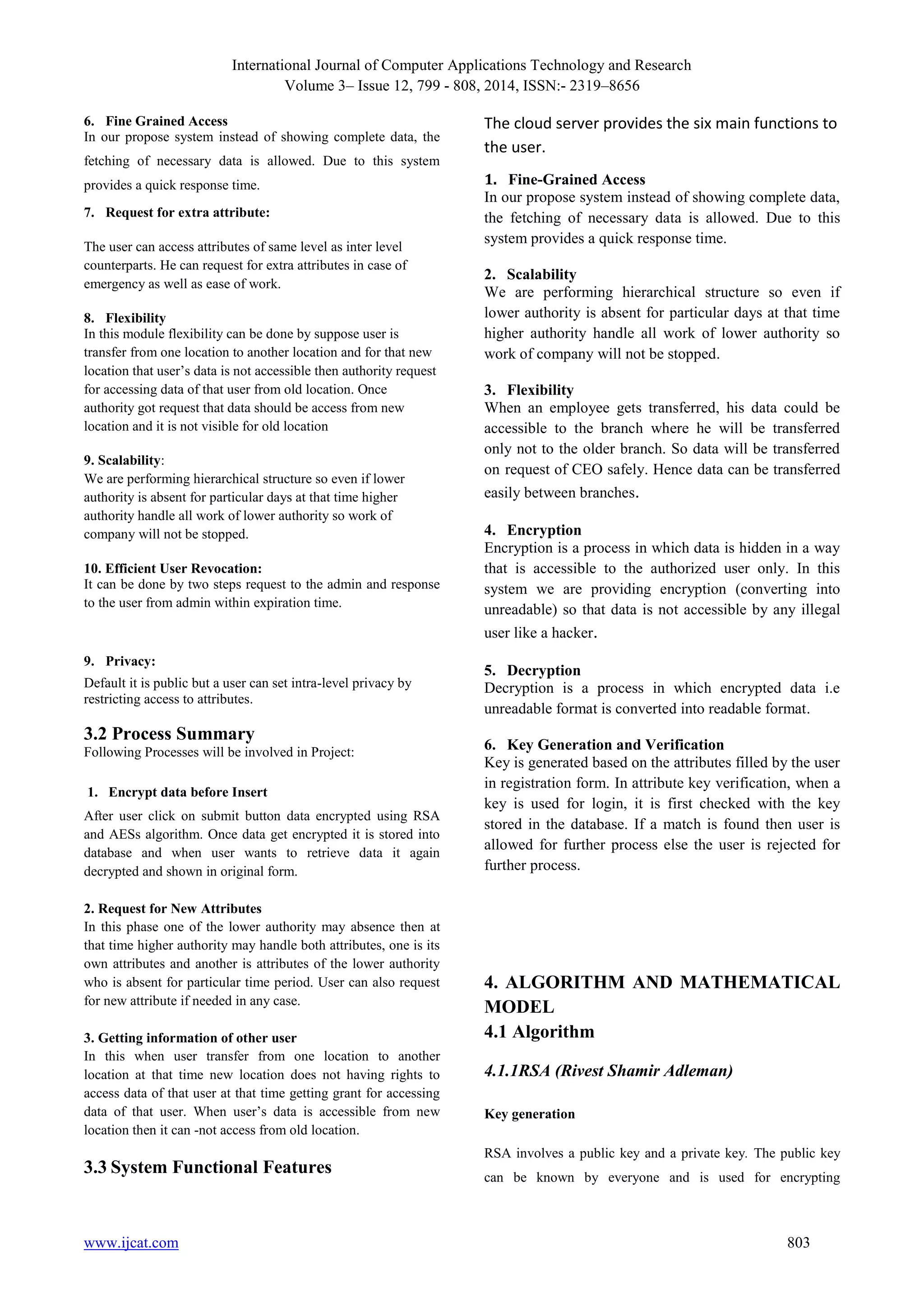 International Journal of Computer Applications Technology and Research
Volume 3– Issue 12, 799 - 808, 2014, ISSN:- 2319–8656
www.ijcat.com 803
6. Fine Grained Access
In our propose system instead of showing complete data, the
fetching of necessary data is allowed. Due to this system
provides a quick response time.
7. Request for extra attribute:
The user can access attributes of same level as inter level
counterparts. He can request for extra attributes in case of
emergency as well as ease of work.
8. Flexibility
In this module flexibility can be done by suppose user is
transfer from one location to another location and for that new
location that user‟s data is not accessible then authority request
for accessing data of that user from old location. Once
authority got request that data should be access from new
location and it is not visible for old location
9. Scalability:
We are performing hierarchical structure so even if lower
authority is absent for particular days at that time higher
authority handle all work of lower authority so work of
company will not be stopped.
10. Efficient User Revocation:
It can be done by two steps request to the admin and response
to the user from admin within expiration time.
9. Privacy:
Default it is public but a user can set intra-level privacy by
restricting access to attributes.
3.2 Process Summary
Following Processes will be involved in Project:
1. Encrypt data before Insert
After user click on submit button data encrypted using RSA
and AESs algorithm. Once data get encrypted it is stored into
database and when user wants to retrieve data it again
decrypted and shown in original form.
2. Request for New Attributes
In this phase one of the lower authority may absence then at
that time higher authority may handle both attributes, one is its
own attributes and another is attributes of the lower authority
who is absent for particular time period. User can also request
for new attribute if needed in any case.
3. Getting information of other user
In this when user transfer from one location to another
location at that time new location does not having rights to
access data of that user at that time getting grant for accessing
data of that user. When user‟s data is accessible from new
location then it can -not access from old location.
3.3 System Functional Features
The cloud server provides the six main functions to
the user.
1. Fine-Grained Access
In our propose system instead of showing complete data,
the fetching of necessary data is allowed. Due to this
system provides a quick response time.
2. Scalability
We are performing hierarchical structure so even if
lower authority is absent for particular days at that time
higher authority handle all work of lower authority so
work of company will not be stopped.
3. Flexibility
When an employee gets transferred, his data could be
accessible to the branch where he will be transferred
only not to the older branch. So data will be transferred
on request of CEO safely. Hence data can be transferred
easily between branches.
4. Encryption
Encryption is a process in which data is hidden in a way
that is accessible to the authorized user only. In this
system we are providing encryption (converting into
unreadable) so that data is not accessible by any illegal
user like a hacker.
5. Decryption
Decryption is a process in which encrypted data i.e
unreadable format is converted into readable format.
6. Key Generation and Verification
Key is generated based on the attributes filled by the user
in registration form. In attribute key verification, when a
key is used for login, it is first checked with the key
stored in the database. If a match is found then user is
allowed for further process else the user is rejected for
further process.
4. ALGORITHM AND MATHEMATICAL
MODEL
4.1 Algorithm
4.1.1RSA (Rivest Shamir Adleman)
Key generation
RSA involves a public key and a private key. The public key
can be known by everyone and is used for encrypting
 