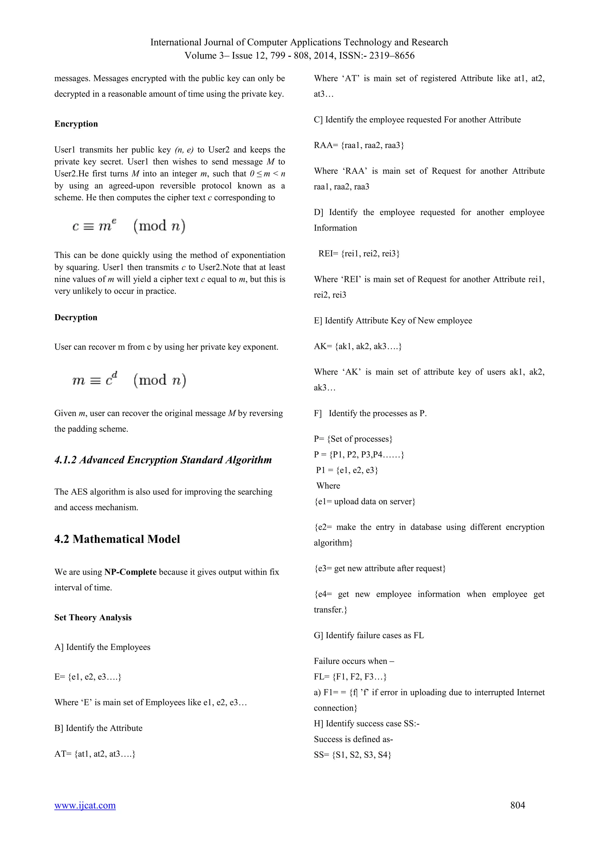International Journal of Computer Applications Technology and Research
Volume 3– Issue 12, 799 - 808, 2014, ISSN:- 2319–8656
www.ijcat.com 804
messages. Messages encrypted with the public key can only be
decrypted in a reasonable amount of time using the private key.
Encryption
User1 transmits her public key (n, e) to User2 and keeps the
private key secret. User1 then wishes to send message M to
User2.He first turns M into an integer m, such that 0 ≤ m < n
by using an agreed-upon reversible protocol known as a
scheme. He then computes the cipher text c corresponding to
This can be done quickly using the method of exponentiation
by squaring. User1 then transmits c to User2.Note that at least
nine values of m will yield a cipher text c equal to m, but this is
very unlikely to occur in practice.
Decryption
User can recover m from c by using her private key exponent.
Given m, user can recover the original message M by reversing
the padding scheme.
4.1.2 Advanced Encryption Standard Algorithm
The AES algorithm is also used for improving the searching
and access mechanism.
4.2 Mathematical Model
We are using NP-Complete because it gives output within fix
interval of time.
Set Theory Analysis
A] Identify the Employees
E= {e1, e2, e3….}
Where „E‟ is main set of Employees like e1, e2, e3…
B] Identify the Attribute
AT= {at1, at2, at3….}
Where „AT‟ is main set of registered Attribute like at1, at2,
at3…
C] Identify the employee requested For another Attribute
RAA= {raa1, raa2, raa3}
Where „RAA‟ is main set of Request for another Attribute
raa1, raa2, raa3
D] Identify the employee requested for another employee
Information
REI= {rei1, rei2, rei3}
Where „REI‟ is main set of Request for another Attribute rei1,
rei2, rei3
E] Identify Attribute Key of New employee
AK= {ak1, ak2, ak3….}
Where „AK‟ is main set of attribute key of users ak1, ak2,
ak3…
F] Identify the processes as P.
P= {Set of processes}
P = {P1, P2, P3,P4……}
P1 = {e1, e2, e3}
Where
{e1= upload data on server}
{e2= make the entry in database using different encryption
algorithm}
{e3= get new attribute after request}
{e4= get new employee information when employee get
transfer.}
G] Identify failure cases as FL
Failure occurs when –
FL= {F1, F2, F3…}
a) F1= = {f| ‟f‟ if error in uploading due to interrupted Internet
connection}
H] Identify success case SS:-
Success is defined as-
SS= {S1, S2, S3, S4}
 