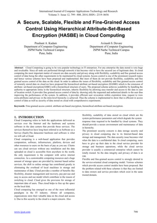 International Journal of Computer Applications Technology and Research
Volume 3– Issue 12, 799 - 808, 2014, ISSN:- 2319–8656
www.ijcat.com 799
A Secure, Scalable, Flexible and Fine-Grained Access
Control Using Hierarchical Attribute-Set-Based
Encryption (HASBE) in Cloud Computing
Prashant A. Kadam
Department of Computer Engineering
JSPM Narhe Technical Campus
Pune, India
Avinash S. Devare
Department of Computer Engineering
JSPM Narhe Technical Campus
Pune, India
Abstract: Cloud Computing is going to be very popular technology in IT enterprises. For any enterprise the data stored is very huge
and invaluable. Since all tasks are performed through network it has become vital to have the secured use of legitimate data. In cloud
computing the most important matter of concern are data security and privacy along with flexibility, scalability and fine grained access
control of data being the other requirements to be maintained by cloud systems Access control is one of the prominent research topics
and hence various schemes have been proposed and implemented. But most of them do not provide flexibility, scalability and fine
grained access control of the data on the cloud. In order to address the issues of flexibility, scalability and fine grained access control
of remotely stored data on cloud we have proposed the hierarchical attribute set-based encryption (HASBE) which is the extension of
attribute- set-based encryption(ASBE) with a hierarchical structure of users. The proposed scheme achieves scalability by handling the
authority to appropriate entity in the hierarchical structure, inherits flexibility by allowing easy transfer and access to the data in case
of location switch. It provides fine grained access control of data by showing only the requested and authorized details to the user thus
improving the performance of the system. In addition, it provides efficient user revocation within expiration time, request to view
extra-attributes and privacy in the intra-level hierarchy is achieved. Thus the scheme is implemented to show that is efficient in access
control of data as well as security of data stored on cloud with comprehensive experiments.
Keywords: Fine-grained access control, attribute-set-based encryption, hierarchical attribute-set-based encryption.
1. INTRODUCTION
Cloud Computing refers to both the applications delivered as
services over the Internet and the hardware and systems
software in the data centers that provide those services. The
services themselves have long been referred to as Software as a
Service (SaaS).The datacenter hardware and software is what
we will call a Cloud.
Cloud computing is a web-based application that provides
computation, software, infrastructure, platform, devices and
other resources to users on the basis of pay as you use. Clients
can use cloud services without any installation and the data
uploaded on cloud is accessible from anywhere in the world,
the only requirement is the computer with active internet
connection. As a customizable computing resources and a huge
amount of storage space are provided by internet based online
services, the shift to online storage has contributed greatly in
eliminating the overhead of local machines in storage and
maintenance of data. Cloud provides a number of benefits like
flexibility, disaster management and recovery, pay-per-use and
easy to access and use model which contribute to the reason of
switching to cloud. Cloud gives the provision for storage of
important data of users. Thus cloud helps to free up the space
on the local disk.
Cloud computing has emerged as one of the most influential
paradigms in the IT industry. Almost all companies,
organizations store their valuable data on the cloud and access
it. Due to this security to the cloud is a major concern. Also
flexibility, scalability of data stored on cloud which are the
system performance parameters and which degrade the system
response time required to be handled by cloud systems. They
should provide a secure environment and maintenance of data
in hierarchy.
The prominent security concern is data storage security and
privacy in cloud computing due to its Internet-based data
storage and management. The data security issue becomes vital
when the data is a confidential data. In cloud computing, users
have to give up their data to the cloud service provider for
storage and business operations, while the cloud service
provider is usually a commercial enterprise which cannot be
totally trusted. So the data integrity and privacy of data is at
risk.
Flexible and fine-grained access control is strongly desired in
the service-oriented cloud computing model. Various schemes
which provide access control models have been proposed. But
the problem related with these schemes is that they are limited
to data owners and service providers which exist in the same
trusted domain.
 