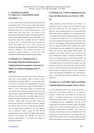 International Journal of Computer Applications Technology and Research
Volume 3– Issue 12, 799 - 808, 2014, ISSN:- 2319–8656
www.ijcat.com 800
2. EXISTING SYSTEM
2.1 Vipul et al.“ (Abe)Attribute based
encryption”. [1]
As more sensitive data is shared and stored by third-party sites
on the Internet, there will be a need to encrypt data stored at
these sites. One drawback of encrypting data, is that it can be
selectively shared only at a coarse-grained level (i.e., giving
another party your private key). We develop a new
cryptosystem for fine-grained sharing of encrypted data that we
call Key-Policy Attribute-Based Encryption (KP-ABE). In our
cryptosystem, cipher texts are labeled with sets of attributes
and private keys are associated with access structures that
control which cipher texts a user is able to decrypt. We
demonstrate the applicability of our construction to sharing of
audit-log information and broadcast encryption. Our
construction supports delegation of private keys which
subsumes Hierarchical Identity-Based Encryption (HIBE).
2.2 Rakesh et al. “Attribute-Sets: A
Practically Motivated Enhancement to
Attribute-Based Encryption”, University of
Illinois at Urbana-Champaign, July 27,
2009. [2]
In distributed systems users need to share sensitive objects with
others base on the recipients‟ ability to satisfy a policy.
Attribute-Based Encryption (ABE) is a new paradigm where
such policies are specified and cryptographically enforced in
the encryption algorithm itself. Cipher text-Policy ABE (CP-
ABE) is a form of ABE where policies are associated with
encrypted data and attributes are associated with keys. In this
work we focus on improving the flexibility of representing user
attributes in keys. Specifically, we propose Cipher text Policy
Attribute Set Based Encryption (CP-ASBE) - a new form of
CP-ABE - which, unlike existing CP-ABE schemes that
represent user attributes as a monolithic set in keys, organizes
user attributes into a recursive set based structure and allows
users to impose dynamic constraints on how those attributes
may be combined to satisfy a policy. We show that the
proposed scheme is more versatile and supports many practical
scenarios more naturally and efficiently. We provide a
prototype implementation of our scheme and evaluate its
performance overhead
2.3 Pankaj et al. “Cloud Computing Security
Issues in Infrastructure as a Service”, 2012.
[3]
Cloud computing is current buzzword in the market. It is
paradigm in which the resources can be leveraged on peruse
basis thus reducing the cost and complexity of service
providers. Cloud computing promises to cut operational and
capital costs and more importantly it let IT departments focus
on strategic projects instead of keeping datacenters running. It
is much more than simple internet. It is a construct that allows
user to access applications that actually reside at location other
than user‟s own computer or other Internet-connected devices.
There are numerous benefits of this construct. For instance
other company hosts user application. This implies that they
handle cost of servers, they manage software updates and
depending on the contract user pays less i.e. for the service
only. Confidentiality, Integrity, Availability, Authenticity, and
Privacy are essential concerns for both Cloud providers and
consumers as well. Infrastructure as a Service (IaaS) serves as
the foundation layer for the other delivery models, and a lack
of security in this layer will certainly affect the other delivery
models, i.e., PaaS, and SaaS that are built upon IaaS layer. This
paper presents an elaborated study of IaaS components‟
security and determines vulnerabilities and countermeasures.
Service Level Agreement should be considered very much
importance.
2.4 John et al. “(CP-ABE) Cipher text-Policy
Attribute-Based Encryption” John et al. [4]
In several distributed systems a user should only be able to
access data if a user posses a certain set of cre- dentials or
attributes. Currently, the only method for enforcing such
policies is to employ a trusted server to store the data and
mediate access control. However, if any server storing the data
is compromised, then the confidentiality of the data will be
compromised. In this paper we present a system for realizing
complex access control on encrypted data that we call Cipher
text-Policy Attribute-Based Encryption. By using our
techniques encrypted data can be kept confidential even if the
storage server is not trusted; moreover, our methods are secure
against collusion attacks. Previous Attribute- Based Encryption
systems used attributes to describe the encrypted data and built
 