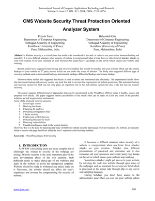 International Journal of Computer Applications Technology and Research
Volume 3– Issue 12, 809 - 811, 2014, ISSN:- 2319–8656
www.ijcat.com 809
CMS Website Security Threat Protection Oriented
Analyzer System
Pritesh Taral
Department of Computer Engineering
Sinhagad Academy of Engineering,
Kondhwa (University of Pune)
Pune, Maharashtra, India
Balasaheb Gite
Department of Computer Engineering
Sinhagad Academy of Engineering
Kondhwa (University of Pune)
Pune, Maharashtra, India
Abstract - Website security is a critical issue that needs to be considered in the web, in order to run your online business healthy and
smoothly. It is very difficult situation when security of website is compromised when a brute force or other kind of attacker attacks on
your web creation. It not only consume all your resources but create heavy log dumps on the server which causes your website stop
working.
Recent studies have suggested some backup and recovery modules that should be installed into your website which can take timely
backups of your website to 3rd
party servers which are not under the scope of attacker. The Study also suggested different type of
recovery methods such as incremental backups, decremental backups, differential backups and remote backup.
Moreover these studies also suggested that Rsync is used to reduce the transferred data efficiently. The experimental results show
that the remote backup and recovery system can work fast and it can meet the requirements of website protection. The automatic backup
and recovery system for Web site not only plays an important role in the web defence system but also is the last line for disaster
recovery.
This paper suggests different kind of approaches that can be incorporated in the WordPress CMS to make it healthy, secure and
prepared web attacks. The paper suggests various possibilities of the attacks that can be made on CMS and some of the possible
solutions as well as preventive mechanisms.
Some of the proposed security measures –
1. Secret login screen
2. Blocking bad boats
3. Changing db. prefixes
4. Protecting configuration files
5. 2 factor security
6. Flight mode in Web Servers
7. Protecting htaccess file itself
8. Detecting vulnerabilities
9. Unauthorized access made to the system checker
However, this is to be done by balancing the trade-off between website security and backup recovery modules of a website, as measures
taken to secure web page should not affect the user‟s experience and recovery modules.
Keywords –WodrPress,Rsync.Web Security
1. INTRODUCTION
As WWW is becoming more and more complex lot of
challenges has related to security of the webpage are
arising. Website security is the most important part of the
post development phase of the web creation. Web
publisher needs to make check-ups of the websites and
audit of the website to avoid the unexpected surprises.
Website should be ready to withstand any attack made on
it. Moreover, the website should not affect the user‟s
experience and revenue by compromising the security of
website.
It becomes a difficult situation when security of a
website is compromised when any brute force attacker
attacks on your creation. Attacker tries different
permutations of password and username and it also
consumes all your resources and create heavy log dumps
on the server which causes your website stop working.
Sometimes attacker might get access to your website
by injecting the code into website through open areas of
the webpages such as comment box or any text field which
is processed at the server side through php or any server
side scripting language.
During holidays you don‟t have access to the
administrator panel then you can put your website admin
 