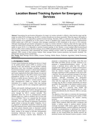 International Journal of Computer Applications Technology and Research
Volume 3– Issue 12, 836 - 838, 2014, ISSN:- 2319–8656
www.ijcat.com 836
Location Based Tracking System for Emergency
Services
T. Swathi
Aurora’s Technological and Reaserch Institute
Uppal, Hyderabad
India
B.S. Malleswari
Aurora’s Technological and Research Institute
Uppal, Hyderabad
India.
Abstract Transmitting the geo-location information of a target via wireless networks is effective when both the target and the
tracker are within Wi-Fi coverage area; the 802.11 wireless networks are not always accessible. When the target or the tracker is
unable to access Wi-Fi, it is impossible to perform location tracking. Therefore, SMS is a relatively more reliable and flexible
solution because of its widespread use. In this system, a device is equipped with a global system for mobile communications
(GSM) modem and a GPS unit. It transmits short messages containing its GPS coordinates to the server at 30-s intervals.
Although transmitting the geo-location information of a target via wireless networks is effective when both the target and the
tracker are within Wi-Fi coverage area, the 802.11 wireless networks are not always accessible. When the target or the tracker is
unable to access Wi-Fi, it is impossible to perform location tracking. In this System, a novel method called location-based
delivery (LBD), which combines the short message service (SMS) and global position system (GPS). LBD reduces the number of
short message transmissions while maintaining the location tracking accuracy within the acceptable range. The proposed
approach, LBD, consists of three primary features: Short message format, location prediction, and dynamic threshold. The
defined short message format is proprietary.
Key Words: Short Message Service (SMS), Location Tracking, Mobile Phones, Prediction Algorithms, Global Positioning
System (GPS).
1. INTRODUCTION
Location based tracking and handling the devices is based
on the global position system (GPS) is common in the
growing world, and therefore, several location tracking
applications have been developed, including continuous
location based transport, system or vehicle based intelligent
transport, monitoring vehicles, tracking elders, children’s
and women employees for their safety reasons or to prevent
them from the being lost. The GPS is mainly used to obtain
geographical location of the object (e.g., a transmitter
devices or mobile devices). However, most of the above-
citedworks used either an 802.11 wireless network or the
short messageservice (SMS) to transmit the location
information of a targetto a tracker. Real time tracking
system is majorly used for care management applications
for
children and mentally challenged people; the main aim of
the system is to transfer the location and position of the
objective to the mobile device to a central GPS application
server through the 802.11 wireless networks. This
application allows the server to simultaneously monitor
multiple targets (e.g., elders or children), this is in line with
Lee et al.Further, Choi et al. assumed that the location
information of a targets transmitted through wireless
networks. Their work focused on proposing a geolocation
update scheme to decrease the update. Frequency. Lita et
al. proposed an automobile localization system by using
SMS.The proposed system, which is interconnectedwith the
car alarm system, transmits alerts to theowner’s mobile
phone in the event of a car theft (e.g., activationof the car
alarm, starting of the engine) or provides informationfor
monitoring adolescent drivers (e.g., exceeding the
speedlimit or leaving a specific area). Hameed et al.
proposed a carmonitoring and tracking system that uses
both SMS and GPSto prevent car theft. Anderson et al.
proposed a transportationinformation system . In this
system, a hardware device called Star Box, which is
equipped with a global system for mobile communications
(GSM) modem and a GPS unit, is installed in a vehicle to
track the vehicle’s location. Star Box transmits short
messages containing its GPS coordinates to the server at30-
s intervals. The users can send short messages to the server
to determine the expected arrival time of buses at their
locations. Although transmitting the geolocation
information of a targetvia wireless networks is effective
when both the target and the tracker are within Wi-Fi
coverage area, the 802.11 wireless networksare not always
accessible. When the target or the trackeris unable to access
Wi-Fi, it is impossible to perform locationtracking.
Therefore, SMS is a relatively more reliable and
flexiblesolution because of its widespread use (i.e., well-
structuredworldwide) [6], [8]. However, SMS is a user-pay
service.
The objective of this study is to minimize the transmission
cost ofa tracking system by minimizing the number of SMS
transmissionswhile maintaining the location tracking
accuracy.
In this paper, a novel method called location-based delivery
(LBD), which combines SMS and GPS, is proposed, and
further, a realistic system to perform precise location
trackingis developed. LBD mainly applies the following
two proposedtechniques: Location prediction and dynamic
threshold. Locationprediction is performed by using the
current location, movingspeed, and bearing of the target to
predict its next location.When the distance between the
predicted location and theactual location exceeds a certain
 