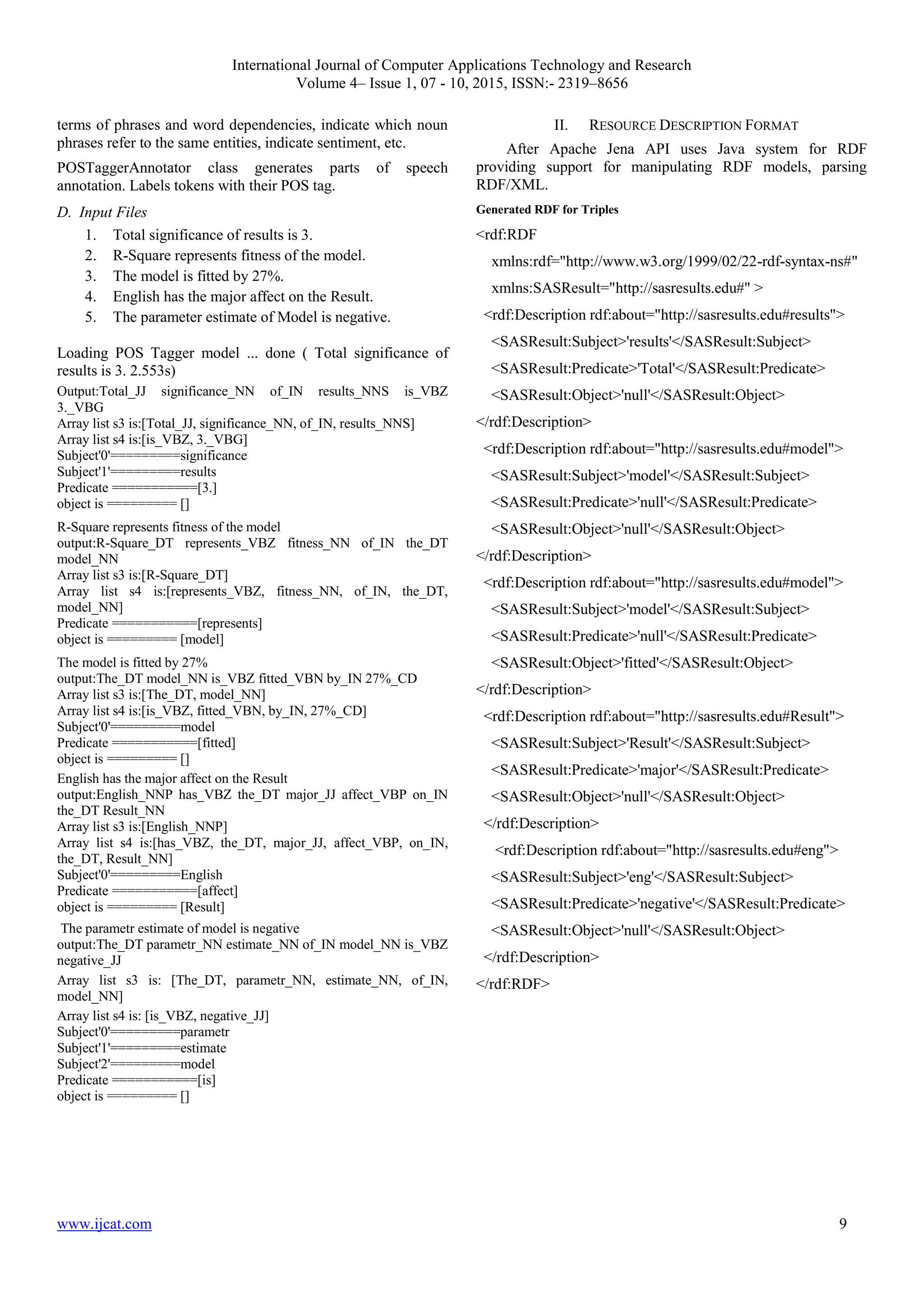 International Journal of Computer Applications Technology and Research
Volume 4– Issue 1, 07 - 10, 2015, ISSN:- 2319–8656
www.ijcat.com 9
terms of phrases and word dependencies, indicate which noun
phrases refer to the same entities, indicate sentiment, etc.
POSTaggerAnnotator class generates parts of speech
annotation. Labels tokens with their POS tag.
D. Input Files
1. Total significance of results is 3.
2. R-Square represents fitness of the model.
3. The model is fitted by 27%.
4. English has the major affect on the Result.
5. The parameter estimate of Model is negative.
Loading POS Tagger model ... done ( Total significance of
results is 3. 2.553s)
Output:Total_JJ significance_NN of_IN results_NNS is_VBZ
3._VBG
Array list s3 is:[Total_JJ, significance_NN, of_IN, results_NNS]
Array list s4 is:[is_VBZ, 3._VBG]
Subject'0'=========significance
Subject'1'=========results
Predicate ===========[3.]
object is ========= []
R-Square represents fitness of the model
output:R-Square_DT represents_VBZ fitness_NN of_IN the_DT
model_NN
Array list s3 is:[R-Square_DT]
Array list s4 is:[represents_VBZ, fitness_NN, of_IN, the_DT,
model_NN]
Predicate ===========[represents]
object is ========= [model]
The model is fitted by 27%
output:The_DT model_NN is_VBZ fitted_VBN by_IN 27%_CD
Array list s3 is:[The_DT, model_NN]
Array list s4 is:[is_VBZ, fitted_VBN, by_IN, 27%_CD]
Subject'0'=========model
Predicate ===========[fitted]
object is ========= []
English has the major affect on the Result
output:English_NNP has_VBZ the_DT major_JJ affect_VBP on_IN
the_DT Result_NN
Array list s3 is:[English_NNP]
Array list s4 is:[has_VBZ, the_DT, major_JJ, affect_VBP, on_IN,
the_DT, Result_NN]
Subject'0'=========English
Predicate ===========[affect]
object is ========= [Result]
The parametr estimate of model is negative
output:The_DT parametr_NN estimate_NN of_IN model_NN is_VBZ
negative_JJ
Array list s3 is: [The_DT, parametr_NN, estimate_NN, of_IN,
model_NN]
Array list s4 is: [is_VBZ, negative_JJ]
Subject'0'=========parametr
Subject'1'=========estimate
Subject'2'=========model
Predicate ===========[is]
object is ========= []
II. RESOURCE DESCRIPTION FORMAT
After Apache Jena API uses Java system for RDF
providing support for manipulating RDF models, parsing
RDF/XML.
Generated RDF for Triples
<rdf:RDF
xmlns:rdf="http://www.w3.org/1999/02/22-rdf-syntax-ns#"
xmlns:SASResult="http://sasresults.edu#" >
<rdf:Description rdf:about="http://sasresults.edu#results">
<SASResult:Subject>'results'</SASResult:Subject>
<SASResult:Predicate>'Total'</SASResult:Predicate>
<SASResult:Object>'null'</SASResult:Object>
</rdf:Description>
<rdf:Description rdf:about="http://sasresults.edu#model">
<SASResult:Subject>'model'</SASResult:Subject>
<SASResult:Predicate>'null'</SASResult:Predicate>
<SASResult:Object>'null'</SASResult:Object>
</rdf:Description>
<rdf:Description rdf:about="http://sasresults.edu#model">
<SASResult:Subject>'model'</SASResult:Subject>
<SASResult:Predicate>'null'</SASResult:Predicate>
<SASResult:Object>'fitted'</SASResult:Object>
</rdf:Description>
<rdf:Description rdf:about="http://sasresults.edu#Result">
<SASResult:Subject>'Result'</SASResult:Subject>
<SASResult:Predicate>'major'</SASResult:Predicate>
<SASResult:Object>'null'</SASResult:Object>
</rdf:Description>
<rdf:Description rdf:about="http://sasresults.edu#eng">
<SASResult:Subject>'eng'</SASResult:Subject>
<SASResult:Predicate>'negative'</SASResult:Predicate>
<SASResult:Object>'null'</SASResult:Object>
</rdf:Description>
</rdf:RDF>
 