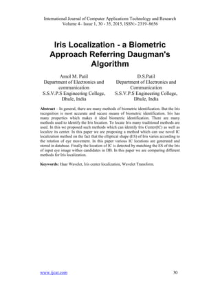 International Journal of Computer Applications Technology and Research
Volume 4– Issue 1, 30 - 35, 2015, ISSN:- 2319–8656
www.ijcat.com 30
Iris Localization - a Biometric
Approach Referring Daugman's
Algorithm
Amol M. Patil
Department of Electronics and
communication
S.S.V.P.S Engineering College,
Dhule, India
D.S.Patil
Department of Electronics and
Communication
S.S.V.P.S Engineering College,
Dhule, India
Abstract – In general, there are many methods of biometric identification. But the Iris
recognition is most accurate and secure means of biometric identification. Iris has
many properties which makes it ideal biometric identification. There are many
methods used to identify the Iris location. To locate Iris many traditional methods are
used. In this we proposed such methods which can identify Iris Center(IC) as well as
localize its center. In this paper we are proposing a method which can use novel IC
localization method on the fact that the elliptical shape (ES) of Iris varies according to
the rotation of eye movement. In this paper various IC locations are generated and
stored in database. Finally the location of IC is detected by matching the ES of the Iris
of input eye image withes candidates in DB. In this paper we are comparing different
methods for Iris localization.
Keywords: Haar Wavelet, Iris center localization, Wavelet Transform.
 