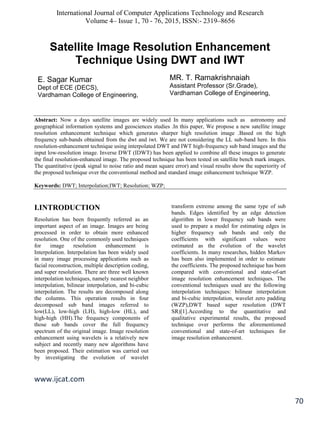 International Journal of Computer Applications Technology and Research
Volume 4– Issue 1, 70 - 76, 2015, ISSN:- 2319–8656
www.ijcat.com
70
Satellite Image Resolution Enhancement
Technique Using DWT and IWT
z
Abstract: Now a days satellite images are widely used In many applications such as astronomy and
geographical information systems and geosciences studies .In this paper, We propose a new satellite image
resolution enhancement technique which generates sharper high resolution image .Based on the high
frequency sub-bands obtained from the dwt and iwt. We are not considering the LL sub-band here. In this
resolution-enhancement technique using interpolated DWT and IWT high-frequency sub band images and the
input low-resolution image. Inverse DWT (IDWT) has been applied to combine all these images to generate
the final resolution-enhanced image. The proposed technique has been tested on satellite bench mark images.
The quantitative (peak signal to noise ratio and mean square error) and visual results show the superiority of
the proposed technique over the conventional method and standard image enhancement technique WZP.
Keywords: DWT; Interpolation;IWT; Resolution; WZP;
I.INTRODUCTION
Resolution has been frequently referred as an
important aspect of an image. Images are being
processed in order to obtain more enhanced
resolution. One of the commonly used techniques
for image resolution enhancement is
Interpolation. Interpolation has been widely used
in many image processing applications such as
facial reconstruction, multiple description coding,
and super resolution. There are three well known
interpolation techniques, namely nearest neighbor
interpolation, bilinear interpolation, and bi-cubic
interpolation. The results are decomposed along
the columns. This operation results in four
decomposed sub band images referred to
low(LL), low-high (LH), high-low (HL), and
high-high (HH).The frequency components of
those sub bands cover the full frequency
spectrum of the original image. Image resolution
enhancement using wavelets is a relatively new
subject and recently many new algorithms have
been proposed. Their estimation was carried out
by investigating the evolution of wavelet
transform extreme among the same type of sub
bands. Edges identified by an edge detection
algorithm in lower frequency sub bands were
used to prepare a model for estimating edges in
higher frequency sub bands and only the
coefficients with significant values were
estimated as the evolution of the wavelet
coefficients. In many researches, hidden Markov
has been also implemented in order to estimate
the coefficients. The proposed technique has been
compared with conventional and state-of-art
image resolution enhancement techniques. The
conventional techniques used are the following
interpolation techniques: bilinear interpolation
and bi-cubic interpolation, wavelet zero padding
(WZP),DWT based super resolution (DWT
SR)[1].According to the quantitative and
qualitative experimental results, the proposed
technique over performs the aforementioned
conventional and state-of-art techniques for
image resolution enhancement.
E. Sagar Kumar
Dept of ECE (DECS),
Vardhaman College of Engineering,
MR. T. Ramakrishnaiah
Assistant Professor (Sr.Grade),
Vardhaman College of Engineering,
 