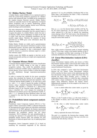 International Journal of Computer Applications Technology and Research
Volume 4– Issue 1, 82 - 85, 2015, ISSN:- 2319–8656
www.ijcat.com 84
3.2 Hidden Markov Model
A hidden Markov model (HMM) [15] is a statistical model in
which the system being modeled is assumed to be a Markov
process with unobserved state. An HMM can be considered as
the simplest dynamic Bayesian network. Hidden Markov
models are especially known for their application in temporal
pattern recognition such as speech, handwriting, gesture
recognition, part-of-speech tagging, musical score following,
partial discharges and bioinformatics.
The main characteristic of Hidden Markov Model is that it
utilizes the stochastic information from the musical frame to
recognize the pattern. In a hidden Markov model, the state is
not directly visible, but the dependence of output on the state
is visible. Each state has a probability distribution over the
possible output tokens. Therefore the sequence of tokens
generated by an HMM gives some information about the
sequence of states.
Hidden Markov Models are widely used as general-purpose
speech recognition and musical instrument as well as music
identification systems. The basic reason why HMMs are used
in music/speech recognition is that a music/speech signal
could be viewed as a piecewise stationary signal or a short-
time stationary signal.
Another reason why HMMs are popular is that they can be
trained automatically and they are simple and computationally
feasible to use.
3.3 Gaussian Mixture Model
A Gaussian Mixture Model (GMM) was used as classification
tool [10], [15]. GMMs belong to the class of pattern
recognition systems. They model the probability density
function of observed variables using a multivariate Gaussian
mixture density. Given a series of inputs, it refines the weights
of each distribution through expectation-maximization
algorithms.
In order to construct the models for the music recognition
system, they calculated the features for all samples of the
database and store the features for each class separately. Then,
a Gaussian Mixture Model (GMM), θi, for each class is built
(i.e., with i = 1...C, where C denotes the number of different
classes), using a standard Expectation Maximization (EM)
algorithm. EM algorithm is initialized by a deterministic
procedure based on the Gaussian means algorithm. A new
song is classified into a new category by computing the
likelihood of its features given in the classification models, θi,
with i = 1...C. Summing up these likelihood values, the song
is assigned to the class that has the maximum summation
value [11].
3.4 Probabilistic latent component analysis
(PLCA)
Probabilistic Latent Component Analysis (PLCA) or Non-
negative Matrix Factorization (NMF) is efficient frameworks
for decomposing the mixed signal into individual contributing
components [1]. In NMF approach, the features representing
each instrument are the spectral dictionaries which are used to
decompose the polyphonic spectra into the source
instruments. PLCA interprets this task probabilistically by
assuming the spectrum to be generated from an underlying
probability density function (pdf), and estimates the joint
distribution of observed spectra and a set of underlying latent
variables.
Probabilistic Latent Component Analysis [1] is based on
modelling the normalized magnitude of the observed
spectrum V (f, t) as the probability distribution Pt(f) at time
frame index t and frequency bin index f. Pt(f) is factorized
into many latent components as
Here, p, s, z, a are the discrete latent variables with Np, Ns,
Nz, Na values respectively. At each time t, we know the F0
values indexed by p. We have to identify the underlying
source playing at the pth
F0. Each source s has dictionaries of
envelopes indexed by z. Pt(f|p, a) is the fixed spectrum formed
using the source-filter model as
Here, et(f|p) consists of harmonic peaks at integral multiples
of the pth
F0 at time t. h(f|a) is the transfer function of the ath
filter of a triangular mel-filter bank consisting of 20 filters
uniformly distributed on the Mel-frequency scale as in [1].
3.5 Linear Discrimination Analysis (LDA)
classifier:
Linear Discriminant Analysis (LDA, also known as Fisher
Discriminant Analysis (FDA). LDA [6] has been widely used
in face recognition, mobile robotics, object recognition and
musical Instrument Classification.
In LDA, they computed a vector which best discriminates
between the two classes. Linear Discriminant Analysis
(LDA), searches for those vectors in the underlying space that
best discriminate among classes (rather than those that best
describe the data). More formally, given a number of
independent features relative to which the data is described,
LDA creates a linear combination of these which yields the
largest mean differences between the desired classes.
Mathematically speaking, for all the samples of all classes, we
define two measures:
1) one is called within-class scatter matrix, as given by
Where xji is the ith
sample of class j, µj is the mean of class j, c
is the number of classes, and Nj the number of samples in
class j; and
2) the other is called between-class scatter matrix
where µ represents the mean of all classes.
The goal is to maximize the between-class measure while
minimizing the within-class measure. One way to do this is to
maximize the ratio det [Sb] / det [Sw].
 