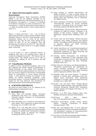 International Journal of Computer Applications Technology and Research
Volume 4– Issue 1, 82 - 85, 2015, ISSN:- 2319–8656
www.ijcat.com 85
3.6 Supervised non-negative matrix
factorization:
Supervised Non-Negative Matrix Factorization (S-NMF)
method is one the new approach developed for the
Identification/Classification of the Musical Instrument [16]. In
this approach, a non-negative n × m matrix V (is considered
as the features consisting of n vectors of dimension m). The
non-negative n × r matrix W (basis matrix) and non-negative r
× m matrix H (encoding matrix) in order to approximate the
matrix V as:
V ≈ W.H
Where, r is chosen such that (n + m) r < nm. To find an
approximate factorization in above equation, Kullback-Leibler
divergence between V and W.H is used frequently, and the
optimization problem can be solved by the iterative
multiplicative rules. But, the basis vectors defined by the
columns of matrix W are not orthogonal. Thus, QR
decomposition was utilized on W, that is W = QR, where Qn
X r is an orthogonal matrix and Rr X r is an upper triangular
matrix. At this time,
V ≈ Q.H’
V can be written as a linear combination between an
orthogonal basis and a new encoding matrix, where Q
contains the orthogonal basis and H’ ≈ R.H becomes the new
encoding matrix. This method, however, cost a mass of
computation for updating W and H iteratively and QR
decomposition.
3.7 Classification Methods:
In addition to above classification techniques, some of the
most important and common method for identification of
Musical Instrument are also studied. DTW algorithm is
powerful for measuring similarities between two series which
may vary in time or speed [3]. CWT [9] too is wavelet-based
feature for discrimination of various musical instrument
signals. A semi-supervised learning [5] technique is also
suitable for musical instrument recognition. Linear
Discriminant Analysis + K-Nearest Neighbors [12] combined
method has also been effectively used classification for
performing automatic Musical Instrument Recognition.
4. ACKNOWLEDGMENTS
We extend our sincere thanks to Dr. S.C. Mehrotra for his
helpful guidance in preparing this review.
5. REFERENCES
[1] Arora, Vipul, and Laxmidhar Behera. "Instrument
identification using PLCA over stretched manifolds",
Twentieth National Conference on Communications
(NCC), IEEE, 2014.
[2] Bello, Juan Pablo, et al. "A tutorial on onset detection in
music signals", IEEE Transactions on Speech and Audio
Processing, Vol. 13.5 (2005): 1035-1047.
[3] Bhalke, D. G., C.B. Rama Rao, and D. S. Bormane.
"Dynamic time warping technique for musical instrument
recognition for isolated notes", International Conference
on Emerging Trends in Electrical and Computer
Technology (ICETECT), IEEE, 2011.
[4] Deng, Jeremiah D., Christian Simmermacher, and
Stephen Cranefield. "A study on feature analysis for
musical instrument classification", IEEE Transactions on
Systems, Man, and Cybernetics, Part B: Cybernetics,
38.2 (2008): 429-438.
[5] Diment, Aleksandr, Toni Heittola, and Tuomas Virtanen.
"Semi-supervised learning for musical instrument
recognition", Proceedings of the 21st European Signal
Processing Conference (EUSIPCO). IEEE, 2013.
[6] Eichhoff, Markus, and Claus Weihs. "Musical instrument
recognition by high-level features" Challenges at the
Interface of Data Analysis, Computer Science, and
Optimization. Springer Berlin Heidelberg, 2012. 373-
381.
[7] Eronen, Antti, and Anssi Klapuri. "Musical instrument
recognition using cepstral coefficients and temporal
features", Proceedings of IEEE International Conference
on Acoustics, Speech, and Signal Processing,
ICASSP'00. Vol. 2. IEEE, 2000.
[8] Fanelli, Anna Maria, et al. "Content-based recognition of
musical instruments", Proceedings of the Fourth IEEE
International Symposium on Signal Processing and
Information Technology, IEEE, 2004.
[9] Foomany, Farbod Hosseyndoust, and Karthikeyan
Umapathy. "Classification of music instruments using
wavelet-based time-scale features", IEEE International
Conference on Multimedia and Expo Workshops
(ICMEW). IEEE, 2013.
[10] Hall, Glenn Eric, Hall Hassan, and Mohammed Bahoura.
"Hierarchical parametrisation and classification for
musical instrument recognition", 11th
International
Conference on Information Science, Signal Processing
and their Applications (ISSPA). IEEE, 2012.
[11] Holzapfel, André, and Yannis Stylianou. "A statistical
approach to musical genre classification using non-
negative matrix factorization", IEEE International
Conference on Acoustics, Speech and Signal Processing
(ICASSP). Vol. 2. IEEE, 2007.
[12] Livshin, Arie, and Xavier Rodet. "Purging Musical
Instrument Sample Databases Using Automatic Musical
Instrument Recognition Methods", IEEE Transactions
on Audio, Speech, and Language Processing, Vol. 17.5
(2009): 1046-1051.
[13] M.Goto, et al. RWC Music Database: Music Genre
Database and Musical Instrument Sound Database.
[14] M.Vinyes, MTG Mass database,
http://www.mtg.upf.edu/static/mass/resources.
[15] Perfecto Herrera-Boyer, Geoffroy Peeters, Shlomo
Dubnov, “Automatic Classification of Musical
Instrument Sounds”, 2002.
[16] Rui, Rui, and Changchun Bao. "A novel supervised
learning algorithm for musical instrument classification",
35th International Conference on Telecommunications
and Signal Processing (TSP), IEEE, 2012.
[17] University of Iowa Musical Instrument Sample Database,
http://theremin.music.uiowa.edu/index.html.
 