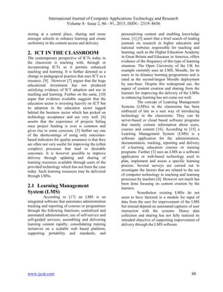 International Journal of Computer Applications Technology and Research
Volume 4– Issue 2, 86 - 91, 2015, ISSN:- 2319–8656
www.ijcat.com 88
storing at a central place, sharing and reuse
amongst schools to enhance learning and create
uniformity in the content access and delivery.
2. ICT IN THE CLASSROOM
The contemporary perspective of ICTs today in
the classroom is teaching with, through or
incorporating ICTs as it permits enhanced
teaching and learning. It is further denoted as a
change in pedagogical practice that uses ICT as a
resource, [9]. However [7] argues that the huge
educational investment has not produced
satisfying evidence of ICT adoption and use in
teaching and learning. Further on the same, [10]
argue that evidence available suggests that the
education sector is investing heavily on ICT but
its adoption in the education sector lagged
behind the business sector which has picked on
technology acceptance and use very well. [6]
asserts that the experience of projects failing
once project funding is over is common and
gives rise to some cynicism. [5] further say one
of the shortcomings of using only outcomes-
based indicators for quality assurance is that they
are often not very useful for improving the (often
complex) processes that lead to desirable
outcomes. It is however possible to improve
delivery through updating and sharing of
learning resources available through users of the
provided technology which has not been the case
today. Such learning resources may be delivered
through LMSs.
2.1 Learning Management
System (LMS)
According to [17] an LMS is an
integrated software that automates administration
tracking and reporting of courses or programmes
through the following functions; centralized and
automated administration; use of self-service and
self-guided services; assembling and delivering
learning content rapidly; consolidating training
initiatives on a scalable web based platform;
supporting portability and standards; and
personalizing content and enabling knowledge
reuse. [1] [5] assert that a brief search of leading
journals on research in higher education and
national websites responsible for teaching and
learning, such as the Higher Education Academy
in Great Britain and Educause in America, offers
evidence of the frequency of this type of learning
situation. The Open University of the UK for
example currently uses an LMS, Moodle, for its
users in its distance learning programmes and is
rated as the second-largest Moodle deployment
by user-base. Despite this widespread use, the
aspect of content creation and sharing from the
learners for improving the delivery of the LMSs
in enhancing learning has not come out well.
The concept of Learning Management
Systems (LMSs) in the classrooms has been
embraced of late as a sure way of introducing
technology in the classrooms. They can be
server-based or cloud based software programs
that mainly contain information about users,
courses and content [16]. According to [15] a
Learning Management System (LMS) is a
software application for the administration,
documentation, tracking, reporting and delivery
of e-learning education courses or training
programs. Further [3] sees an LMS as a software
application or web-based technology used to
plan, implement and assess a specific learning
process. Several surveys are carried out to
investigate the factors that are related to the use
of computer technology in teaching and learning
processes by teachers [4]. However not much has
been done focusing on content creation by the
learners.
Nonetheless existing LMSs do not
seem to have factored in a module for input of
data from the user for improvement of the LMS
but instead depend on automated captures of user
interaction with the systems. Hence data
collection and sharing has not fully realized its
intended objective of supporting improvement of
delivery through the LMS software.
 