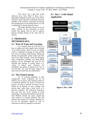 International Journal of Computer Applications Technology and Research
Volume 4– Issue 2, 86 - 91, 2015, ISSN:- 2319–8656
www.ijcat.com 89
This leaves out a gap that would
otherwise have been filled if there was a
dependable feedback from the users of the LMSs
tailored to collect data that would help assess the
usability of the software in question in realizing
the intended goals of curriculum delivery as well
as add details to stored content for reuse.
This paper therefore focuses on use of
LMSs software in the classrooms to create
content and upload with an aim to improve
delivery through sharing of the same data by
schools.
3. PROPOSED
METHODOLOGY
3.1 Web 2.0 Tools and Learning
In a research done by [14] there is a
host of student and tutor support tools included
in the LMS systems. Web 2.0 tools are highly
useful in enhanced eLearning for they provide
new ways of creating, collaborating, editing and
sharing user-generated content online and with
ease of use while learning. Tools like blogging,
wikis, Googledocs, podcasts, and online photo
galleries can be developed and used for the
teaching and learning of certain topics in a
variety of subject areas. However, the
availability and quality of specific tools vary. It
was felt there was need for better support and
more tools for teamwork and collaboration.
3.2 The Cloud Concept
As an evolving paradigm in data
management, cloud computing can be an
effective tool if used to store learning content in
a centralized database for access. It entails the
practice of using a network of remote servers
hosted on the Internet to store, manage, and
process data, rather than a local server or a
personal computer. The following framework
thus puts into use of the concept of cloud
computing in ensuring that teachers and learners
from different schools can create, upload and
share content in a common platform. This will
promote the creation of a resource database for
use by all secondary schools as well as
uniformity in delivery regardless of distance.
3.3 The i – LMS Model
Application
User Module
(Student)
User
Module
(Teacher)
I-LMS
(School
Server)
Service
Provider
3 G Net
Gateway
Administrators
Internet
(The
Cloud)
Awareness
Resources
Creation &
Uploading
Evidence
of ICT
Integration
Resources
Creation
&Uploading
Provide
Evidence on
ICT
Integration
Tablet
/Phone
Other schools
Figure 1: The i - LMS
 