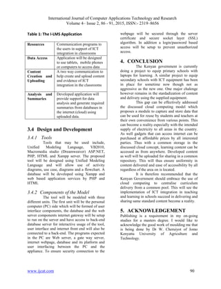International Journal of Computer Applications Technology and Research
Volume 4– Issue 2, 86 - 91, 2015, ISSN:- 2319–8656
www.ijcat.com 90
Table 1: The I-LMS Application
Resources Communication programs to
the users in support of ICT
integration in classrooms
Data Access Application will be designed
to use tablets, mobile phones
or computers to access data
Content
Creation and
Uploading
A two way communication to
help create and upload content
and evidence of ICT
integration in the classrooms
Analysis and
Summaries
Developed application will
provide support for data
analysis and generate required
summaries from databases in
the internet (cloud) using
uploaded data.
3.4 Design and Development
3.4.1 Tools
Tools that may be used include,
Unified Modeling Language, VB2010,
Macromedia studio (Dreamweaver) ASP.NET,
PHP, HTML and Xampp server. The proposed
tool will be designed using Unified Modeling
Language and will allow use of activity
diagrams, use case, diagrams and a flowchart. A
database will be developed using Xampp and
web based application services by PHP and
HTML
3.4.2 Components of the Model
The tool will be modeled with three
different units. The first unit will be the personal
computer (PC) side which will be formed of user
interface components, the database and the web
server components internet gateway will be setup
to run on the server and have access to back-end
database server for interactive usage of the tool,
user interface and internet front end will also be
connected to a back-end. The programs expected
in the PC are Web server, a gate way server,
internet webpage, database and its platform and
user interfacing between the PC and the
appliance. To ensure security connection to the
webpage will be secured through the server
certificate and secure socket layer (SSL)
algorithm. In addition a login/password based
access will be setup to prevent unauthorized
access.
4. CONCLUSION
The Kenyan government is currently
doing a project to equip primary schools with
laptops for learning. A similar project to equip
secondary schools with ICT equipment has been
in place for sometime now though not as
aggressive as the new one. One major chalenge
however remains in the stardadization of content
and delivery using the supplied equipment.
This gap can be effectively addressed
the discussed cloud computing model which
proposes a module to capture and store data that
can be used for reuse by students and teachers at
their own convenience from various points. This
can become a reality especially with the intended
supply of electricity to all areas in the country.
As well gadgets that can access internet can be
purchased at affordable prices by all interested
parties. Thus with a common storage in the
discussed cloud concept, learning content can be
accessed as from anywhere. Developed content
as well will be uploaded for sharing in a common
repository. This will thus ensure uniformity in
content delivered and ease of accessibility by all
regardless of the area on is located.
It is therefore recommended that the
Kenyan Government should embrace the use of
cloud computing to centralise curriculum
delivery from a common pool. This will see the
implementation of ICT integration in teaching
and learning in schools succeed in delivering and
sharing same standard content become a reality.
5. ACKNOWLEDGEMENT
Publishing is a requirement in my on-going
studies for a masters degree. I would like to
acknowledge the good work of moulding me that
is being done by Dr W. Cheruiyot of Jomo
Kenyatta University of Agriculture and
Technology.
 