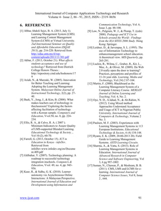 International Journal of Computer Applications Technology and Research
Volume 4– Issue 2, 86 - 91, 2015, ISSN:- 2319–8656
www.ijcat.com 91
6. REFERENCES
[1] Abbas Abdoli Sejzi, B. A. (2013, July 1).
Learning Management System (LMS)
and Learning Content Management
System (LCMS) at Virtual University.
2nd International Seminar on Quality
and Affordable Education (ISQAE
2013), pp. 216-220. Retrieved from
http://educ.utm.my/tl/wp-
content/uploads/2013/11/301.pdf
[2] Akbar, F. (2013, October 21). What affects
students acceptance and use of
technology? Retrieved from Dietrich
College Honors Theses.:
http://repository.cmd.edu/hsshonors/17
9
[3] Aziah, N., & Marzuki, W. (2005). Innovation
for Better Teaching and Learning:
Adopting the Learning Management
System. Malaysian Online Journal of
Instructional Technology, 2(2), pp. 27-
40.
[4] Baek, Y., Jong, J., & Kim, B. (2008). What
makes teachers use of technology in
theclassroom? Exploring the factors
affecting facilitation of technology
with a Korean sample. Computers and
Education, Vvol.50, no. 8, pp. 224-
234.
[5] Ellis, R. A., & Calvo, R. A. ( 2007 ).
Minimum Indicators to Assure Quality
of LMS-supported Blended Learning.
Educational Technology & Society, ,
Vol 10 (2), 60-70.
[6] Farrell, G. (2013, October 15). ICT in
Education in Kenya - infoDev.
Retrieved from
infoDev:
[7] Gülbahar, Y. (2007). Technology planning: A
roadmap to successful technology
integration inschools. Computers &
Education, Vvol. 49, no. 4, pp. 943-
956.
[8] Kaur, R., & Sidhu, G. K. (2010). Learner
autonomy via Asynchronous Online
Interactions: A Malaysian Perspective.
International Journal of Education and
Development using Information and
Communication Technology, Vol. 6,
Issue 3, pp. 88-100.
[9] Law, N., Pelgrum, W. J., & Plomp, T. ((eds)
2008). Pedagogy and ICT Use in
Schools around the World - Findings
from the IEA SITES 2006 Study. Hong
Kong: Springer.
[10] Leidner, D., & Jarvenpaa, S. L. (1995). The
use of Information Technology to
enhancemanagement school education.
A theoretical view. MIS Quarterly, pp.
265-291.
[11] Luckin, R., Wilma, C., Graber, R., Kit, L.,
Mee, A., & Oliver, M. (2009). Do Web
2.0 really open the door to learning?
Practices, perceptions and profiles of
11-16 year olds. Learning, Media and
Technology, Vol (34) 2 87-104.
[12] Martin, F. (2008). Blackboard as the
Learning Management System of a
Computer Literacy Course. MERLOT
Journal of Online Learning and
Teaching, Vol. 4, No. 2.
[13] Oye, N. D., A.Iahad, N., & Ab.Rahim, N.
(2012). Using Mixed method
Approachto Understand Acceptance
and Usage of ICT in Nigerian Public
University. International Journal of
Computers & Technology, Volume 2
No. 3.
[14] Paulsen, M. F. (2003). Experiences with
Learning Management Systems in 113
European Institutions. Educational
Technology & Society, 6 (4) 134-148.
[15] Ryann, E. K. (2009, 20-06-2013 20). Field
Guide to Learning Management
Systems. ASTD Learning Circuits.
[16] Sharma, A., & Vatta, S. (2013). Role of
Learning Management Systems in
Education. International Journal of
Advanced Research in Computer
Science and Software Engineering, Vol
3, 6 pg 997-1002.
[17] Suman, N., Chawan, P., & Meshram, B. B.
(2011). CMS, LMS and LCMS for e-
learning. International Journal of
Computer Science Issues, Vol 8, Issue
2 , 644.
 