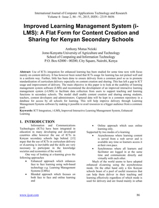 International Journal of Computer Applications Technology and Research
Volume 4– Issue 2, 86 - 91, 2015, ISSN:- 2319–8656
www.ijcat.com 86
Improved Learning Management System (i-
LMS): A Flat Form for Content Creation and
Sharing for Kenyan Secondary Schools
Anthony Mutua Nzioki
Jomo Kenyatta University of Agriculture and Technology
School of Computing and Information Technology
P.O. Box 62000 - 00200, City Square, Nairobi, Kenya
Abstract: Use of ICTs integration for enhanced learning has been studied for some time now with focus
mainly on content delivery. It has however been noted that ICTs usage for learning has not picked well and
in a uniform way. Further, little has been done to ensure delivery from a common pool so as to promote
standardization of curriculum delivery especially on content creation and sharing. This has left a gap in ICT
usage and improvement of delivery. The main objective in this paper is to look at the usability of learning
management system software (LMS) and recommend the development of an improved interactive learning
management system (i-LMS) to facilitate data collection from users to support teaching and learning
functions in secondary schools. The model shall enable content creation and sharing among students,
teachers, content developers and administrators. Captured data will be kept in a common repository in a
database for access by all schools for learning. This will help improve delivery through Learning
Management Systems software by making it possible to avail resources to a bigger audience from a common
pool.
Keywords: ICT Integration, i-LMS, Improved Interactive Learning Management System, Enhanced
Learning
1. INTRODUCTION
Information and Communications
Technologies (ICTs) have been integrated in
education in many developing and developed
countries alike however the use of ICTs in
Kenyan secondary schools lags behind. [13]
argue that the use of ICTs in curriculum delivery
or eLearning is inevitable and the skills are very
necessary to participate in the knowledge
societies and economies of the world.
One way of looking at e-learning gives the
following approaches
 Enhanced approach which enhances
face to face learning using web-based
technology e.g. Learning Management
Systems (LMSs)
 Blended approach which focuses on
both face to face and online learning
and
 Online approach which uses online
learning only.
Supported by two modes of e-learning
 Asynchronous where learning content
is served from a web server and is
available any time so learners access it
at their own pace.
 Synchronous where all learners and
facilitator are logged in at the same
time and communicate directly and
virtually with each other.
Much of the world seems to have adopted
enhanced eLearning using the asynchronous
mode. On the other hand only a few Kenyan
schools boast of a pool of useful resources that
can help them deliver in their teaching and
learning effectively regardless of which mode is
used for delivery and are found mainly in urban
 