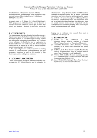 International Journal of Computer Applications Technology and Research
Volume 4– Issue 2, 126 - 128, 2015, ISSN:- 2319–8656
www.ijcat.com 128
from the database. Therefore the discovery of hidden
information present in databases and can be regarded as a step
in overall process of Knowledge Discovery in databases
(KDD) (Parashar, 2011)
A research paper by D. Bhanu, Dr. S. Pavai Madeshwari ,
2009 proposes an architecture to be used to discover a
customer-based rules if a retailer want to open his outlet at an
entirely new location. However, if these rules were to be
obtained, then a fuzzy clustering method would be used for
customer and product domains and be bridged. Association
rule mining and Fuzzy clustering get incorporated to analyze
the similarity between customer groups and their preferences
for products. Once a complete set of rules is generated, this is
put in an independent knowledgebase from which any stated
or needed customer needs can be categorized with the
correspondence to customer groupings hence deducing the
cluster to which a customer may belong.
5. CONCLUSION
This research paper describes the sales knowledge discovery,
objectives and goals of sales knowledge discovery as well as
the stages or phases of sales knowledge discovery together
with the existing techniques of classification. It is clear that
various techniques of classification can be implemented on
the data set however it is worth noting that, the technique of
classification to be applied on the data to improve customer
analysis in purchasing is very important.
So this paper will provide a beneficial overview of existing
solutions for classification and clustering methods with their
advantages, limitations as well as the strengths of data
clustering in decision making in an enterprise.
6. ACKNOWLEDGMENTS
I would like to express my sincere gratitude to almighty God,
my supervisor Dr. Wilson Cheruiyot and his colleagues for
helping me to undertake this research from start to
completion. God bless you all.
7. REFERENCES
[1] Kaviha N. and Karthikeyan S. 2013.
Customer Buying Behavior Analysis: A Clustered
Closed Frequent Itemsets for Transactional Databases.
[2] Aniruddha Mazumdar. 2010. Predicting customer
purchase in an online retail business-a data mining
approach.
[3] D. Bhanu, Dr. S. Pavai Madeshwari 2009. Retail market
analysis in targeting sales based on consumer behavior
using Fuzzy Clustering – A rule based model.
[4] Wei Li, 2008. Modified K-means clustering algorithm
IEEE computer society Congress on Image and Signal
Processing, (May 2008), 618-621
[5] James Shields 2008. Getting to Know Your Customers
by Clustering on Product Purchase Patterns
 