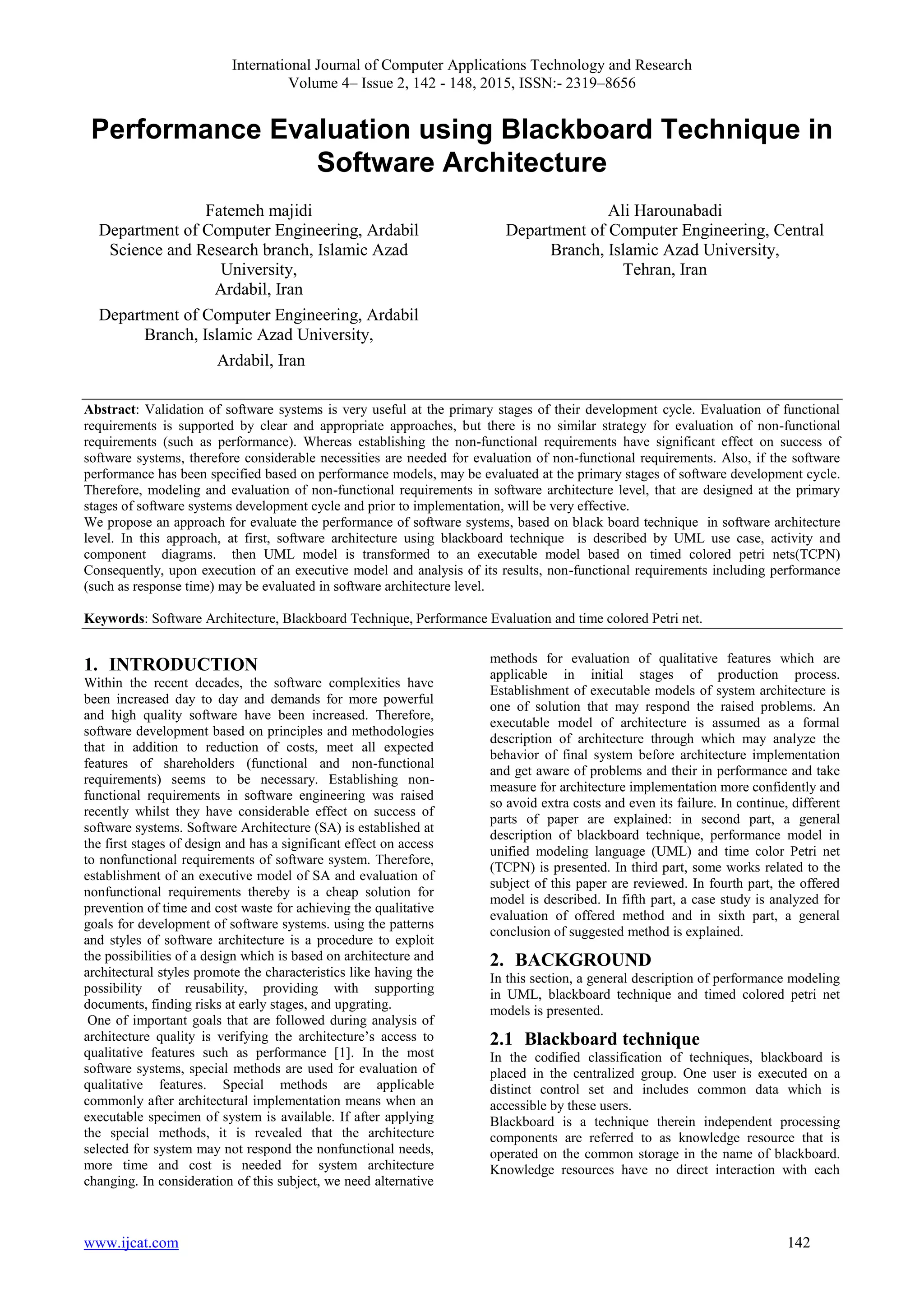 International Journal of Computer Applications Technology and Research
Volume 4– Issue 2, 142 - 148, 2015, ISSN:- 2319–8656
www.ijcat.com 142
Performance Evaluation using Blackboard Technique in
Software Architecture
Fatemeh majidi
Department of Computer Engineering, Ardabil
Science and Research branch, Islamic Azad
University,
Ardabil, Iran
Department of Computer Engineering, Ardabil
Branch, Islamic Azad University,
Ardabil, Iran
Ali Harounabadi
Department of Computer Engineering, Central
Branch, Islamic Azad University,
Tehran, Iran
Abstract: Validation of software systems is very useful at the primary stages of their development cycle. Evaluation of functional
requirements is supported by clear and appropriate approaches, but there is no similar strategy for evaluation of non-functional
requirements (such as performance). Whereas establishing the non-functional requirements have significant effect on success of
software systems, therefore considerable necessities are needed for evaluation of non-functional requirements. Also, if the software
performance has been specified based on performance models, may be evaluated at the primary stages of software development cycle.
Therefore, modeling and evaluation of non-functional requirements in software architecture level, that are designed at the primary
stages of software systems development cycle and prior to implementation, will be very effective.
We propose an approach for evaluate the performance of software systems, based on black board technique in software architecture
level. In this approach, at first, software architecture using blackboard technique is described by UML use case, activity and
component diagrams. then UML model is transformed to an executable model based on timed colored petri nets(TCPN)
Consequently, upon execution of an executive model and analysis of its results, non-functional requirements including performance
(such as response time) may be evaluated in software architecture level.
Keywords: Software Architecture, Blackboard Technique, Performance Evaluation and time colored Petri net.
1. INTRODUCTION
Within the recent decades, the software complexities have
been increased day to day and demands for more powerful
and high quality software have been increased. Therefore,
software development based on principles and methodologies
that in addition to reduction of costs, meet all expected
features of shareholders (functional and non-functional
requirements) seems to be necessary. Establishing non-
functional requirements in software engineering was raised
recently whilst they have considerable effect on success of
software systems. Software Architecture (SA) is established at
the first stages of design and has a significant effect on access
to nonfunctional requirements of software system. Therefore,
establishment of an executive model of SA and evaluation of
nonfunctional requirements thereby is a cheap solution for
prevention of time and cost waste for achieving the qualitative
goals for development of software systems. using the patterns
and styles of software architecture is a procedure to exploit
the possibilities of a design which is based on architecture and
architectural styles promote the characteristics like having the
possibility of reusability, providing with supporting
documents, finding risks at early stages, and upgrating.
One of important goals that are followed during analysis of
architecture quality is verifying the architecture’s access to
qualitative features such as performance [1]. In the most
software systems, special methods are used for evaluation of
qualitative features. Special methods are applicable
commonly after architectural implementation means when an
executable specimen of system is available. If after applying
the special methods, it is revealed that the architecture
selected for system may not respond the nonfunctional needs,
more time and cost is needed for system architecture
changing. In consideration of this subject, we need alternative
methods for evaluation of qualitative features which are
applicable in initial stages of production process.
Establishment of executable models of system architecture is
one of solution that may respond the raised problems. An
executable model of architecture is assumed as a formal
description of architecture through which may analyze the
behavior of final system before architecture implementation
and get aware of problems and their in performance and take
measure for architecture implementation more confidently and
so avoid extra costs and even its failure. In continue, different
parts of paper are explained: in second part, a general
description of blackboard technique, performance model in
unified modeling language (UML) and time color Petri net
(TCPN) is presented. In third part, some works related to the
subject of this paper are reviewed. In fourth part, the offered
model is described. In fifth part, a case study is analyzed for
evaluation of offered method and in sixth part, a general
conclusion of suggested method is explained.
2. BACKGROUND
In this section, a general description of performance modeling
in UML, blackboard technique and timed colored petri net
models is presented.
2.1 Blackboard technique
In the codified classification of techniques, blackboard is
placed in the centralized group. One user is executed on a
distinct control set and includes common data which is
accessible by these users.
Blackboard is a technique therein independent processing
components are referred to as knowledge resource that is
operated on the common storage in the name of blackboard.
Knowledge resources have no direct interaction with each
 