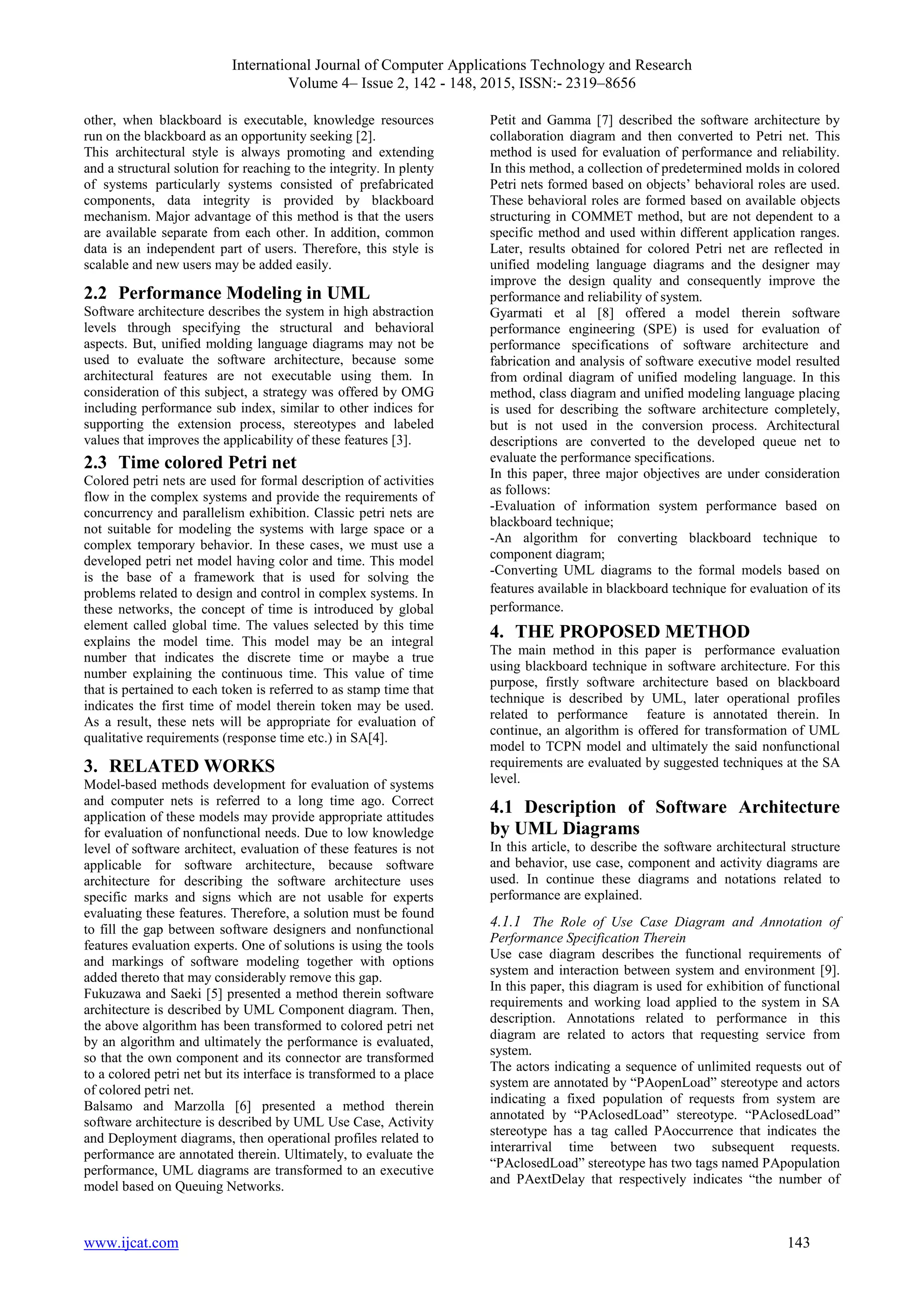 International Journal of Computer Applications Technology and Research
Volume 4– Issue 2, 142 - 148, 2015, ISSN:- 2319–8656
www.ijcat.com 143
other, when blackboard is executable, knowledge resources
run on the blackboard as an opportunity seeking [2].
This architectural style is always promoting and extending
and a structural solution for reaching to the integrity. In plenty
of systems particularly systems consisted of prefabricated
components, data integrity is provided by blackboard
mechanism. Major advantage of this method is that the users
are available separate from each other. In addition, common
data is an independent part of users. Therefore, this style is
scalable and new users may be added easily.
2.2 Performance Modeling in UML
Software architecture describes the system in high abstraction
levels through specifying the structural and behavioral
aspects. But, unified molding language diagrams may not be
used to evaluate the software architecture, because some
architectural features are not executable using them. In
consideration of this subject, a strategy was offered by OMG
including performance sub index, similar to other indices for
supporting the extension process, stereotypes and labeled
values that improves the applicability of these features [3].
2.3 Time colored Petri net
Colored petri nets are used for formal description of activities
flow in the complex systems and provide the requirements of
concurrency and parallelism exhibition. Classic petri nets are
not suitable for modeling the systems with large space or a
complex temporary behavior. In these cases, we must use a
developed petri net model having color and time. This model
is the base of a framework that is used for solving the
problems related to design and control in complex systems. In
these networks, the concept of time is introduced by global
element called global time. The values selected by this time
explains the model time. This model may be an integral
number that indicates the discrete time or maybe a true
number explaining the continuous time. This value of time
that is pertained to each token is referred to as stamp time that
indicates the first time of model therein token may be used.
As a result, these nets will be appropriate for evaluation of
qualitative requirements (response time etc.) in SA[4].
3. RELATED WORKS
Model-based methods development for evaluation of systems
and computer nets is referred to a long time ago. Correct
application of these models may provide appropriate attitudes
for evaluation of nonfunctional needs. Due to low knowledge
level of software architect, evaluation of these features is not
applicable for software architecture, because software
architecture for describing the software architecture uses
specific marks and signs which are not usable for experts
evaluating these features. Therefore, a solution must be found
to fill the gap between software designers and nonfunctional
features evaluation experts. One of solutions is using the tools
and markings of software modeling together with options
added thereto that may considerably remove this gap.
Fukuzawa and Saeki [5] presented a method therein software
architecture is described by UML Component diagram. Then,
the above algorithm has been transformed to colored petri net
by an algorithm and ultimately the performance is evaluated,
so that the own component and its connector are transformed
to a colored petri net but its interface is transformed to a place
of colored petri net.
Balsamo and Marzolla [6] presented a method therein
software architecture is described by UML Use Case, Activity
and Deployment diagrams, then operational profiles related to
performance are annotated therein. Ultimately, to evaluate the
performance, UML diagrams are transformed to an executive
model based on Queuing Networks.
Petit and Gamma [7] described the software architecture by
collaboration diagram and then converted to Petri net. This
method is used for evaluation of performance and reliability.
In this method, a collection of predetermined molds in colored
Petri nets formed based on objects’ behavioral roles are used.
These behavioral roles are formed based on available objects
structuring in COMMET method, but are not dependent to a
specific method and used within different application ranges.
Later, results obtained for colored Petri net are reflected in
unified modeling language diagrams and the designer may
improve the design quality and consequently improve the
performance and reliability of system.
Gyarmati et al [8] offered a model therein software
performance engineering (SPE) is used for evaluation of
performance specifications of software architecture and
fabrication and analysis of software executive model resulted
from ordinal diagram of unified modeling language. In this
method, class diagram and unified modeling language placing
is used for describing the software architecture completely,
but is not used in the conversion process. Architectural
descriptions are converted to the developed queue net to
evaluate the performance specifications.
In this paper, three major objectives are under consideration
as follows:
-Evaluation of information system performance based on
blackboard technique;
-An algorithm for converting blackboard technique to
component diagram;
-Converting UML diagrams to the formal models based on
features available in blackboard technique for evaluation of its
performance.
4. THE PROPOSED METHOD
The main method in this paper is performance evaluation
using blackboard technique in software architecture. For this
purpose, firstly software architecture based on blackboard
technique is described by UML, later operational profiles
related to performance feature is annotated therein. In
continue, an algorithm is offered for transformation of UML
model to TCPN model and ultimately the said nonfunctional
requirements are evaluated by suggested techniques at the SA
level.
4.1 Description of Software Architecture
by UML Diagrams
In this article, to describe the software architectural structure
and behavior, use case, component and activity diagrams are
used. In continue these diagrams and notations related to
performance are explained.
4.1.1 The Role of Use Case Diagram and Annotation of
Performance Specification Therein
Use case diagram describes the functional requirements of
system and interaction between system and environment [9].
In this paper, this diagram is used for exhibition of functional
requirements and working load applied to the system in SA
description. Annotations related to performance in this
diagram are related to actors that requesting service from
system.
The actors indicating a sequence of unlimited requests out of
system are annotated by “PAopenLoad” stereotype and actors
indicating a fixed population of requests from system are
annotated by “PAclosedLoad” stereotype. “PAclosedLoad”
stereotype has a tag called PAoccurrence that indicates the
interarrival time between two subsequent requests.
“PAclosedLoad” stereotype has two tags named PApopulation
and PAextDelay that respectively indicates “the number of
 
