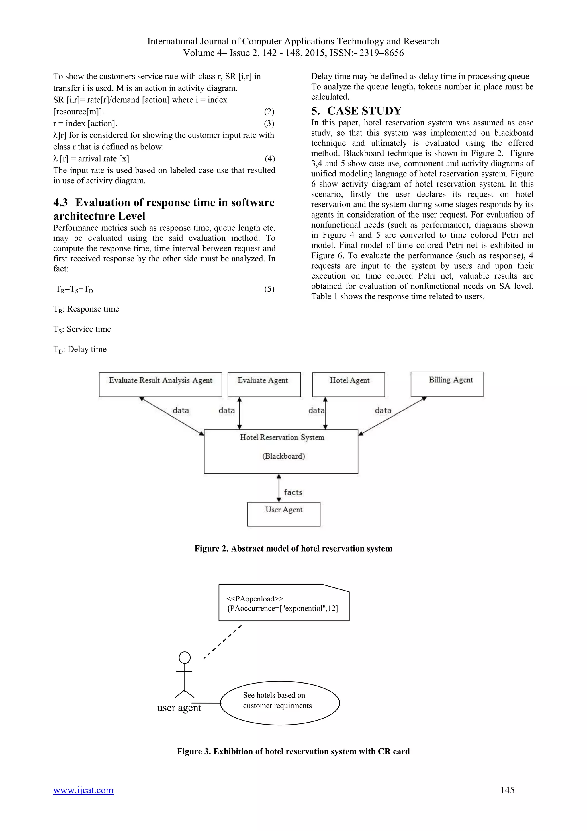 International Journal of Computer Applications Technology and Research
Volume 4– Issue 2, 142 - 148, 2015, ISSN:- 2319–8656
www.ijcat.com 145
To show the customers service rate with class r, SR [i,r] in
transfer i is used. M is an action in activity diagram.
SR [i,r]= rate[r]/demand [action] where i = index
[resource[m]]. (2)
r = index [action]. (3)
λ]r] for is considered for showing the customer input rate with
class r that is defined as below:
λ [r] = arrival rate [x] (4)
The input rate is used based on labeled case use that resulted
in use of activity diagram.
4.3 Evaluation of response time in software
architecture Level
Performance metrics such as response time, queue length etc.
may be evaluated using the said evaluation method. To
compute the response time, time interval between request and
first received response by the other side must be analyzed. In
fact:
TR=TS+TD (5)
TR: Response time
TS: Service time
TD: Delay time
Delay time may be defined as delay time in processing queue
To analyze the queue length, tokens number in place must be
calculated.
5. CASE STUDY
In this paper, hotel reservation system was assumed as case
study, so that this system was implemented on blackboard
technique and ultimately is evaluated using the offered
method. Blackboard technique is shown in Figure 2. Figure
3,4 and 5 show case use, component and activity diagrams of
unified modeling language of hotel reservation system. Figure
6 show activity diagram of hotel reservation system. In this
scenario, firstly the user declares its request on hotel
reservation and the system during some stages responds by its
agents in consideration of the user request. For evaluation of
nonfunctional needs (such as performance), diagrams shown
in Figure 4 and 5 are converted to time colored Petri net
model. Final model of time colored Petri net is exhibited in
Figure 6. To evaluate the performance (such as response), 4
requests are input to the system by users and upon their
execution on time colored Petri net, valuable results are
obtained for evaluation of nonfunctional needs on SA level.
Table 1 shows the response time related to users.
Figure 2. Abstract model of hotel reservation system
user agent
Figure 3. Exhibition of hotel reservation system with CR card
<<PAopenload>>
{PAoccurrence=["exponentiol",12]
See hotels based on
customer requirments
 