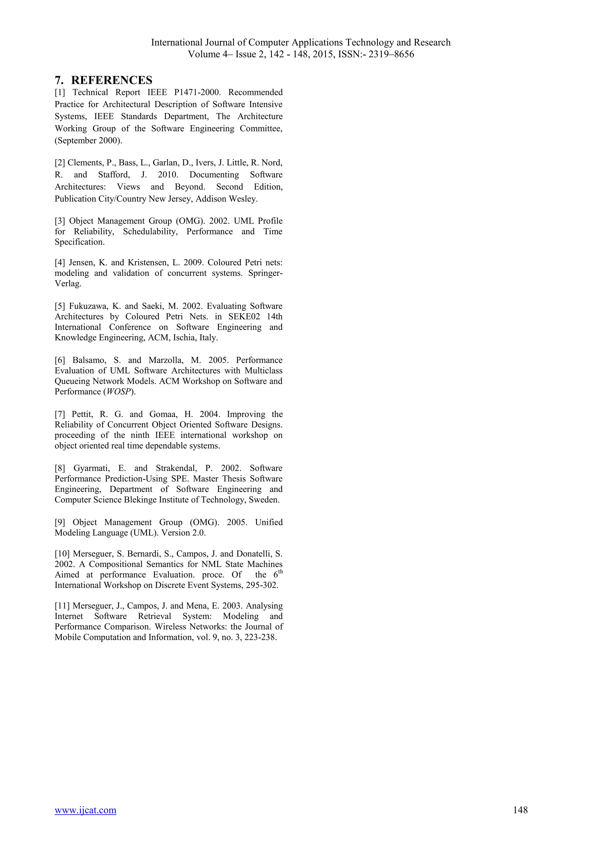 International Journal of Computer Applications Technology and Research
Volume 4– Issue 2, 142 - 148, 2015, ISSN:- 2319–8656
www.ijcat.com 148
7. REFERENCES
[1] Technical Report IEEE P1471-2000. Recommended
Practice for Architectural Description of Software Intensive
Systems, IEEE Standards Department, The Architecture
Working Group of the Software Engineering Committee,
(September 2000).
[2] Clements, P., Bass, L., Garlan, D., Ivers, J. Little, R. Nord,
R. and Stafford, J. 2010. Documenting Software
Architectures: Views and Beyond. Second Edition,
Publication City/Country New Jersey, Addison Wesley.
[3] Object Management Group (OMG). 2002. UML Profile
for Reliability, Schedulability, Performance and Time
Specification.
[4] Jensen, K. and Kristensen, L. 2009. Coloured Petri nets:
modeling and validation of concurrent systems. Springer-
Verlag.
[5] Fukuzawa, K. and Saeki, M. 2002. Evaluating Software
Architectures by Coloured Petri Nets. in SEKE02 14th
International Conference on Software Engineering and
Knowledge Engineering, ACM, Ischia, Italy.
[6] Balsamo, S. and Marzolla, M. 2005. Performance
Evaluation of UML Software Architectures with Multiclass
Queueing Network Models. ACM Workshop on Software and
Performance (WOSP).
[7] Pettit, R. G. and Gomaa, H. 2004. Improving the
Reliability of Concurrent Object Oriented Software Designs.
proceeding of the ninth IEEE international workshop on
object oriented real time dependable systems.
[8] Gyarmati, E. and Strakendal, P. 2002. Software
Performance Prediction-Using SPE. Master Thesis Software
Engineering, Department of Software Engineering and
Computer Science Blekinge Institute of Technology, Sweden.
[9] Object Management Group (OMG). 2005. Unified
Modeling Language (UML). Version 2.0.
[10] Merseguer, S. Bernardi, S., Campos, J. and Donatelli, S.
2002. A Compositional Semantics for NML State Machines
Aimed at performance Evaluation. proce. Of the 6th
International Workshop on Discrete Event Systems, 295-302.
[11] Merseguer, J., Campos, J. and Mena, E. 2003. Analysing
Internet Software Retrieval System: Modeling and
Performance Comparison. Wireless Networks: the Journal of
Mobile Computation and Information, vol. 9, no. 3, 223-238.
 