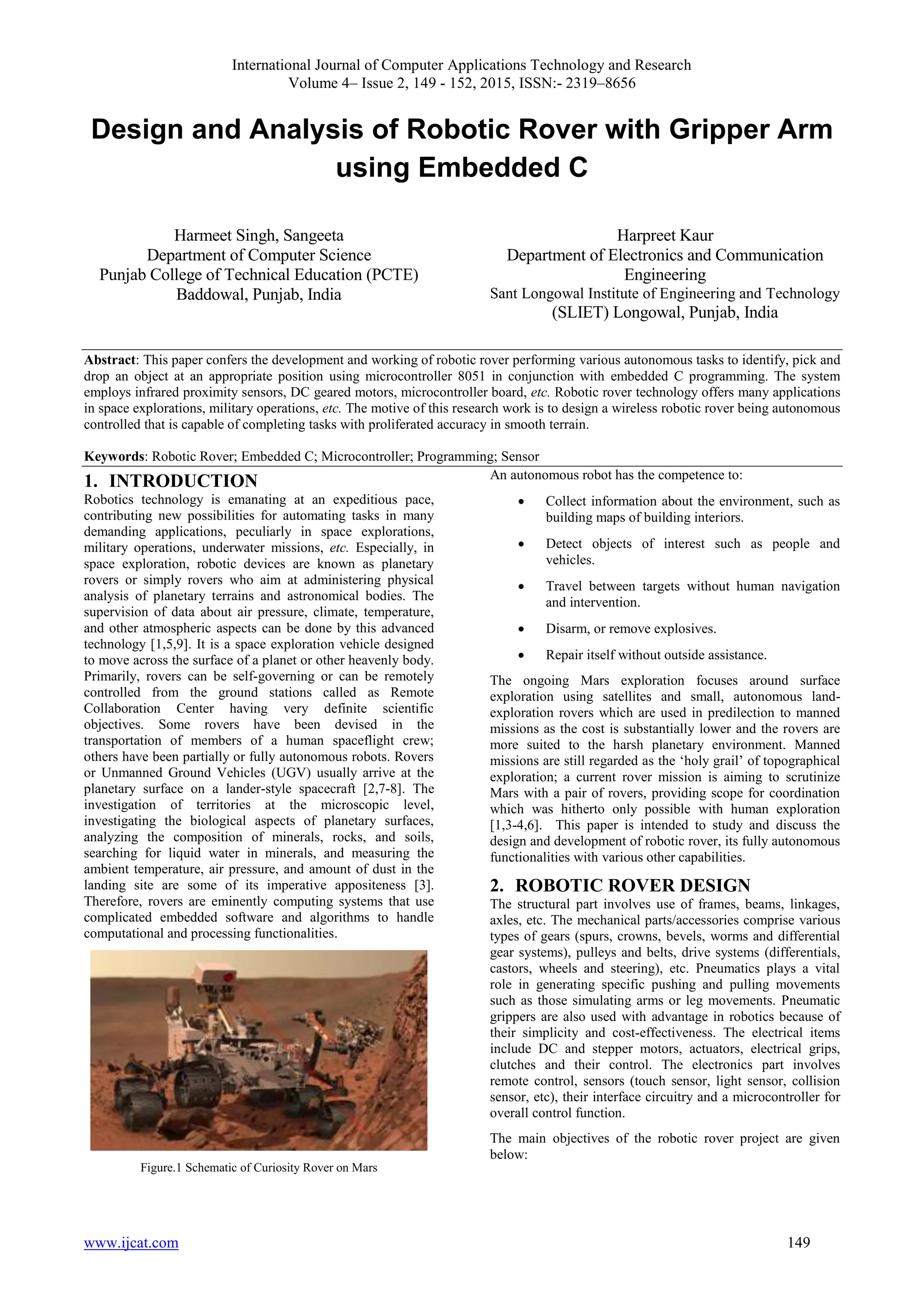 International Journal of Computer Applications Technology and Research
Volume 4– Issue 2, 149 - 152, 2015, ISSN:- 2319–8656
www.ijcat.com 149
Design and Analysis of Robotic Rover with Gripper Arm
using Embedded C
Harmeet Singh, Sangeeta
Department of Computer Science
Punjab College of Technical Education (PCTE)
Baddowal, Punjab, India
Harpreet Kaur
Department of Electronics and Communication
Engineering
Sant Longowal Institute of Engineering and Technology
(SLIET) Longowal, Punjab, India
Abstract: This paper confers the development and working of robotic rover performing various autonomous tasks to identify, pick and
drop an object at an appropriate position using microcontroller 8051 in conjunction with embedded C programming. The system
employs infrared proximity sensors, DC geared motors, microcontroller board, etc. Robotic rover technology offers many applications
in space explorations, military operations, etc. The motive of this research work is to design a wireless robotic rover being autonomous
controlled that is capable of completing tasks with proliferated accuracy in smooth terrain.
Keywords: Robotic Rover; Embedded C; Microcontroller; Programming; Sensor
1. INTRODUCTION
Robotics technology is emanating at an expeditious pace,
contributing new possibilities for automating tasks in many
demanding applications, peculiarly in space explorations,
military operations, underwater missions, etc. Especially, in
space exploration, robotic devices are known as planetary
rovers or simply rovers who aim at administering physical
analysis of planetary terrains and astronomical bodies. The
supervision of data about air pressure, climate, temperature,
and other atmospheric aspects can be done by this advanced
technology [1,5,9]. It is a space exploration vehicle designed
to move across the surface of a planet or other heavenly body.
Primarily, rovers can be self-governing or can be remotely
controlled from the ground stations called as Remote
Collaboration Center having very definite scientific
objectives. Some rovers have been devised in the
transportation of members of a human spaceflight crew;
others have been partially or fully autonomous robots. Rovers
or Unmanned Ground Vehicles (UGV) usually arrive at the
planetary surface on a lander-style spacecraft [2,7-8]. The
investigation of territories at the microscopic level,
investigating the biological aspects of planetary surfaces,
analyzing the composition of minerals, rocks, and soils,
searching for liquid water in minerals, and measuring the
ambient temperature, air pressure, and amount of dust in the
landing site are some of its imperative appositeness [3].
Therefore, rovers are eminently computing systems that use
complicated embedded software and algorithms to handle
computational and processing functionalities.
Figure.1 Schematic of Curiosity Rover on Mars
An autonomous robot has the competence to:
 Collect information about the environment, such as
building maps of building interiors.
 Detect objects of interest such as people and
vehicles.
 Travel between targets without human navigation
and intervention.
 Disarm, or remove explosives.
 Repair itself without outside assistance.
The ongoing Mars exploration focuses around surface
exploration using satellites and small, autonomous land-
exploration rovers which are used in predilection to manned
missions as the cost is substantially lower and the rovers are
more suited to the harsh planetary environment. Manned
missions are still regarded as the „holy grail‟ of topographical
exploration; a current rover mission is aiming to scrutinize
Mars with a pair of rovers, providing scope for coordination
which was hitherto only possible with human exploration
[1,3-4,6]. This paper is intended to study and discuss the
design and development of robotic rover, its fully autonomous
functionalities with various other capabilities.
2. ROBOTIC ROVER DESIGN
The structural part involves use of frames, beams, linkages,
axles, etc. The mechanical parts/accessories comprise various
types of gears (spurs, crowns, bevels, worms and differential
gear systems), pulleys and belts, drive systems (differentials,
castors, wheels and steering), etc. Pneumatics plays a vital
role in generating specific pushing and pulling movements
such as those simulating arms or leg movements. Pneumatic
grippers are also used with advantage in robotics because of
their simplicity and cost-effectiveness. The electrical items
include DC and stepper motors, actuators, electrical grips,
clutches and their control. The electronics part involves
remote control, sensors (touch sensor, light sensor, collision
sensor, etc), their interface circuitry and a microcontroller for
overall control function.
The main objectives of the robotic rover project are given
below:
 