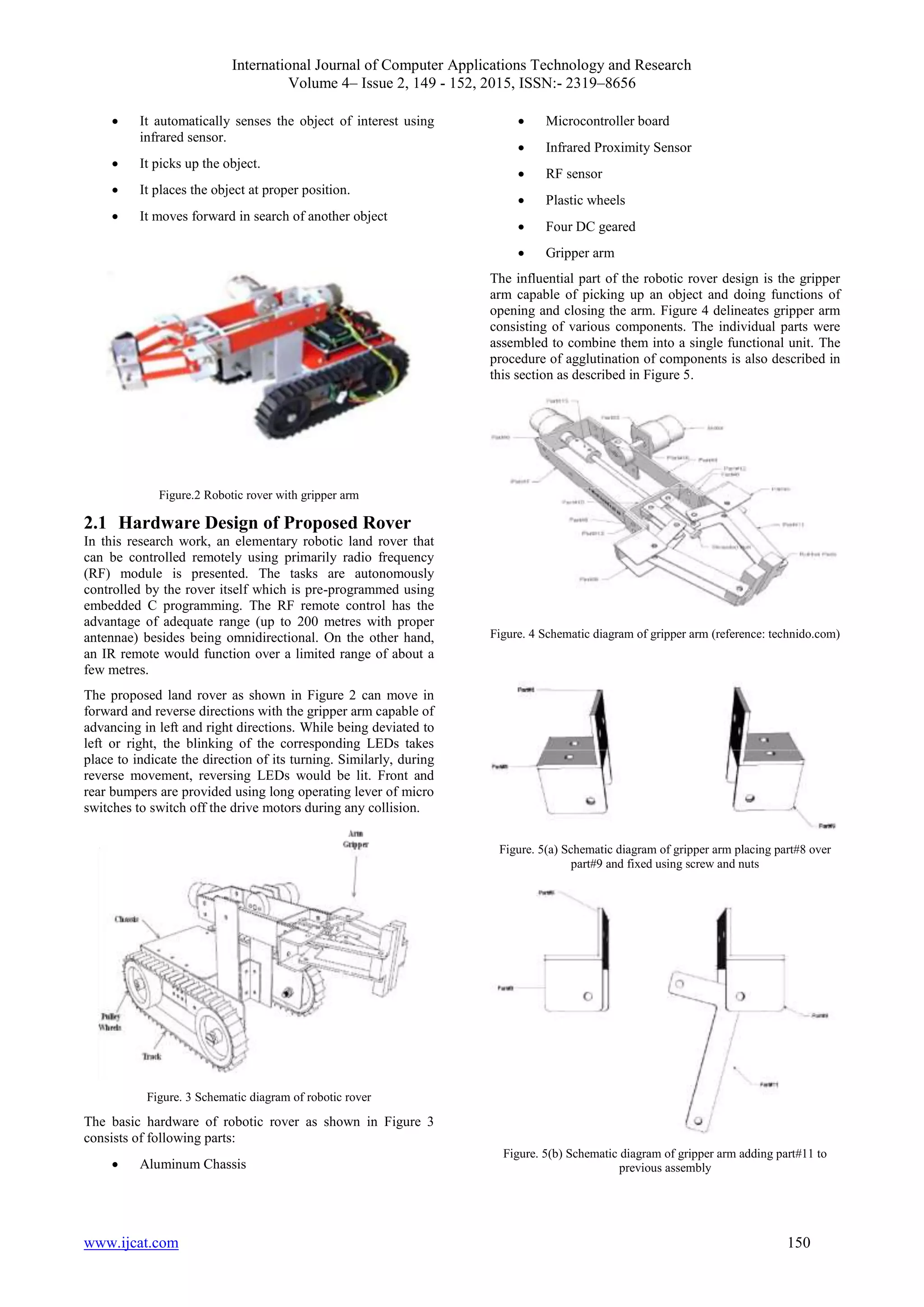 International Journal of Computer Applications Technology and Research
Volume 4– Issue 2, 149 - 152, 2015, ISSN:- 2319–8656
www.ijcat.com 150
 It automatically senses the object of interest using
infrared sensor.
 It picks up the object.
 It places the object at proper position.
 It moves forward in search of another object
Figure.2 Robotic rover with gripper arm
2.1 Hardware Design of Proposed Rover
In this research work, an elementary robotic land rover that
can be controlled remotely using primarily radio frequency
(RF) module is presented. The tasks are autonomously
controlled by the rover itself which is pre-programmed using
embedded C programming. The RF remote control has the
advantage of adequate range (up to 200 metres with proper
antennae) besides being omnidirectional. On the other hand,
an IR remote would function over a limited range of about a
few metres.
The proposed land rover as shown in Figure 2 can move in
forward and reverse directions with the gripper arm capable of
advancing in left and right directions. While being deviated to
left or right, the blinking of the corresponding LEDs takes
place to indicate the direction of its turning. Similarly, during
reverse movement, reversing LEDs would be lit. Front and
rear bumpers are provided using long operating lever of micro
switches to switch off the drive motors during any collision.
Figure. 3 Schematic diagram of robotic rover
The basic hardware of robotic rover as shown in Figure 3
consists of following parts:
 Aluminum Chassis
 Microcontroller board
 Infrared Proximity Sensor
 RF sensor
 Plastic wheels
 Four DC geared
 Gripper arm
The influential part of the robotic rover design is the gripper
arm capable of picking up an object and doing functions of
opening and closing the arm. Figure 4 delineates gripper arm
consisting of various components. The individual parts were
assembled to combine them into a single functional unit. The
procedure of agglutination of components is also described in
this section as described in Figure 5.
Figure. 4 Schematic diagram of gripper arm (reference: technido.com)
Figure. 5(a) Schematic diagram of gripper arm placing part#8 over
part#9 and fixed using screw and nuts
Figure. 5(b) Schematic diagram of gripper arm adding part#11 to
previous assembly
 