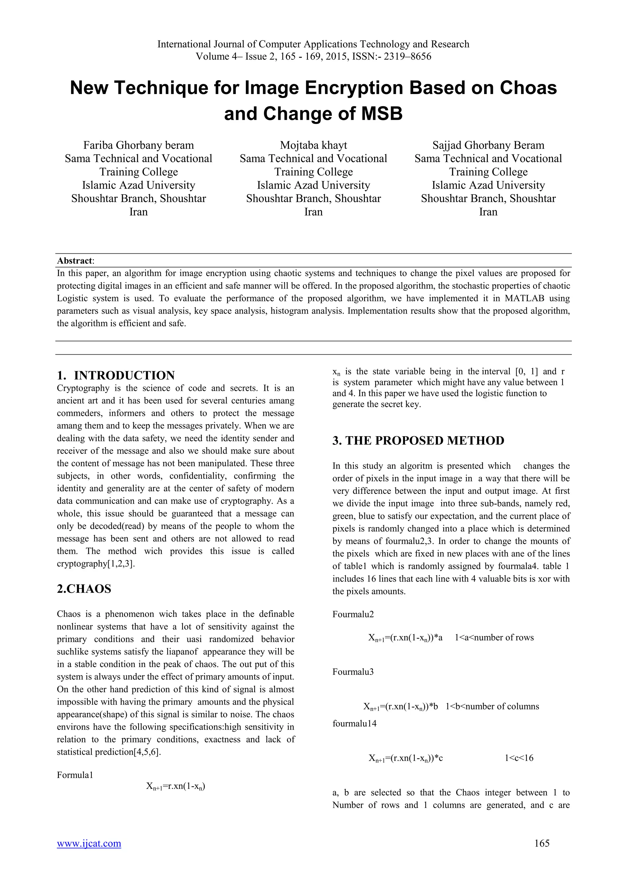 International Journal of Computer Applications Technology and Research
Volume 4– Issue 2, 165 - 169, 2015, ISSN:- 2319–8656
www.ijcat.com 165
New Technique for Image Encryption Based on Choas
and Change of MSB
Fariba Ghorbany beram
Sama Technical and Vocational
Training College
Islamic Azad University
Shoushtar Branch, Shoushtar
Iran
Mojtaba khayt
Sama Technical and Vocational
Training College
Islamic Azad University
Shoushtar Branch, Shoushtar
Iran
Sajjad Ghorbany Beram
Sama Technical and Vocational
Training College
Islamic Azad University
Shoushtar Branch, Shoushtar
Iran
Abstract:
In this paper, an algorithm for image encryption using chaotic systems and techniques to change the pixel values are proposed for
protecting digital images in an efficient and safe manner will be offered. In the proposed algorithm, the stochastic properties of chaotic
Logistic system is used. To evaluate the performance of the proposed algorithm, we have implemented it in MATLAB using
parameters such as visual analysis, key space analysis, histogram analysis. Implementation results show that the proposed algorithm,
the algorithm is efficient and safe.
1. INTRODUCTION
Cryptography is the science of code and secrets. It is an
ancient art and it has been used for several centuries amang
commeders, informers and others to protect the message
amang them and to keep the messages privately. When we are
dealing with the data safety, we need the identity sender and
receiver of the message and also we should make sure about
the content of message has not been manipulated. These three
subjects, in other words, confidentiality, confirming the
identity and generality are at the center of safety of modern
data communication and can make use of cryptography. As a
whole, this issue should be guaranteed that a message can
only be decoded(read) by means of the people to whom the
message has been sent and others are not allowed to read
them. The method wich provides this issue is called
cryptography[1,2,3].
2.CHAOS
Chaos is a phenomenon wich takes place in the definable
nonlinear systems that have a lot of sensitivity against the
primary conditions and their uasi randomized behavior
suchlike systems satisfy the liapanof appearance they will be
in a stable condition in the peak of chaos. The out put of this
system is always under the effect of primary amounts of input.
On the other hand prediction of this kind of signal is almost
impossible with having the primary amounts and the physical
appearance(shape) of this signal is similar to noise. The chaos
environs have the following specifications:high sensitivity in
relation to the primary conditions, exactness and lack of
statistical prediction[4,5,6].
Formula1
Xn+1=r.xn(1-xn)
xn is the state variable being in the interval [0, 1] and r
is system parameter which might have any value between 1
and 4. In this paper we have used the logistic function to
generate the secret key.
3. THE PROPOSED METHOD
In this study an algoritm is presented which changes the
order of pixels in the input image in a way that there will be
very difference between the input and output image. At first
we divide the input image into three sub-bands, namely red,
green, blue to satisfy our expectation, and the current place of
pixels is randomly changed into a place which is determined
by means of fourmalu2,3. In order to change the mounts of
the pixels which are fixed in new places with ane of the lines
of table1 which is randomly assigned by fourmala4. table 1
includes 16 lines that each line with 4 valuable bits is xor with
the pixels amounts.
Fourmalu2
Xn+1=(r.xn(1-xn))*a 1<a<number of rows
Fourmalu3
Xn+1=(r.xn(1-xn))*b 1<b<number of columns
fourmalu14
Xn+1=(r.xn(1-xn))*c 1<c<16
a, b are selected so that the Chaos integer between 1 to
Number of rows and 1 columns are generated, and c are
 