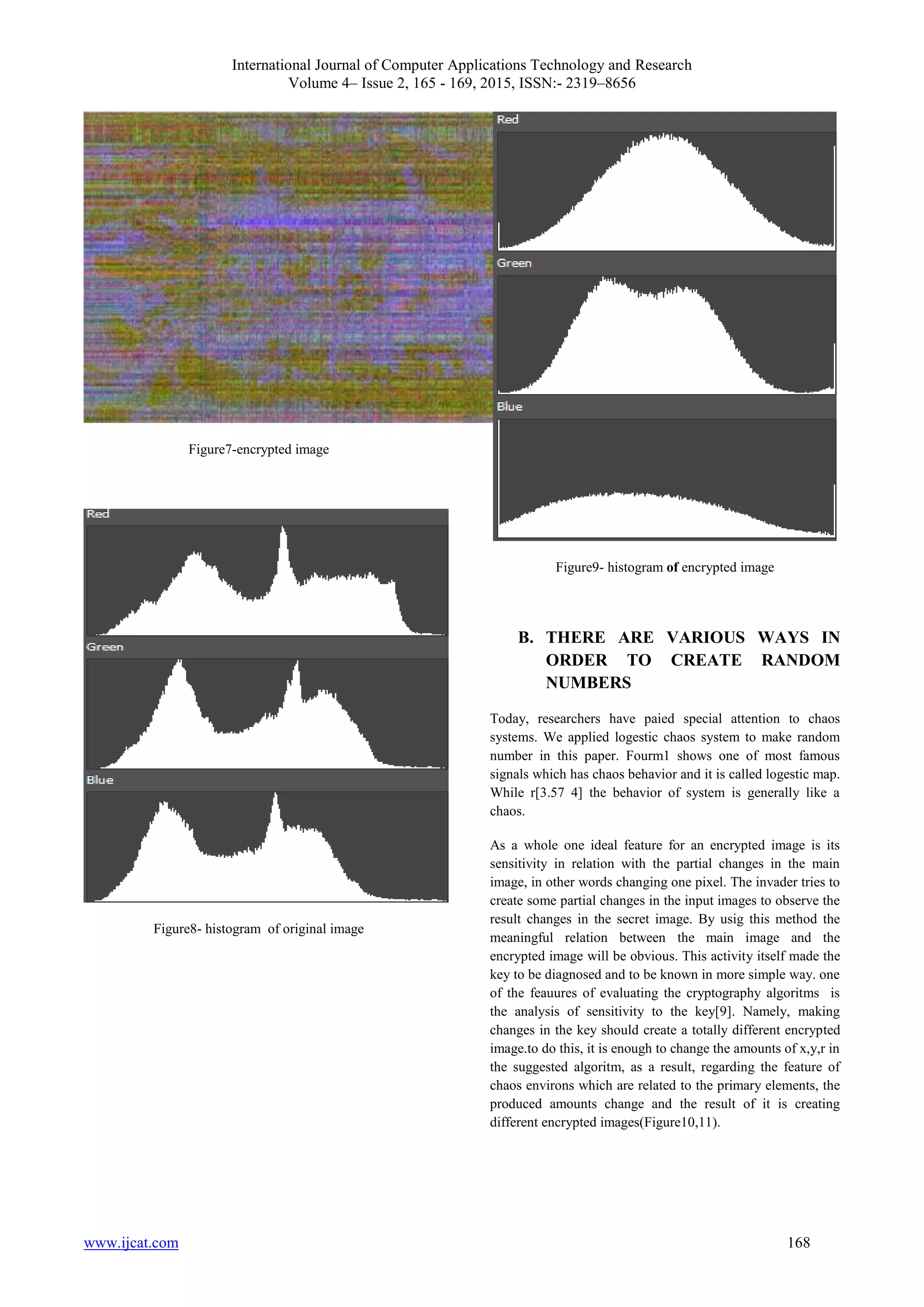 International Journal of Computer Applications Technology and Research
Volume 4– Issue 2, 165 - 169, 2015, ISSN:- 2319–8656
www.ijcat.com 168
Figure7-encrypted image
Figure8- histogram of original image
Figure9- histogram of encrypted image
B. THERE ARE VARIOUS WAYS IN
ORDER TO CREATE RANDOM
NUMBERS
Today, researchers have paied special attention to chaos
systems. We applied logestic chaos system to make random
number in this paper. Fourm1 shows one of most famous
signals which has chaos behavior and it is called logestic map.
While r[3.57 4] the behavior of system is generally like a
chaos.
As a whole one ideal feature for an encrypted image is its
sensitivity in relation with the partial changes in the main
image, in other words changing one pixel. The invader tries to
create some partial changes in the input images to observe the
result changes in the secret image. By usig this method the
meaningful relation between the main image and the
encrypted image will be obvious. This activity itself made the
key to be diagnosed and to be known in more simple way. one
of the feauures of evaluating the cryptography algoritms is
the analysis of sensitivity to the key[9]. Namely, making
changes in the key should create a totally different encrypted
image.to do this, it is enough to change the amounts of x,y,r in
the suggested algoritm, as a result, regarding the feature of
chaos environs which are related to the primary elements, the
produced amounts change and the result of it is creating
different encrypted images(Figure10,11).
 