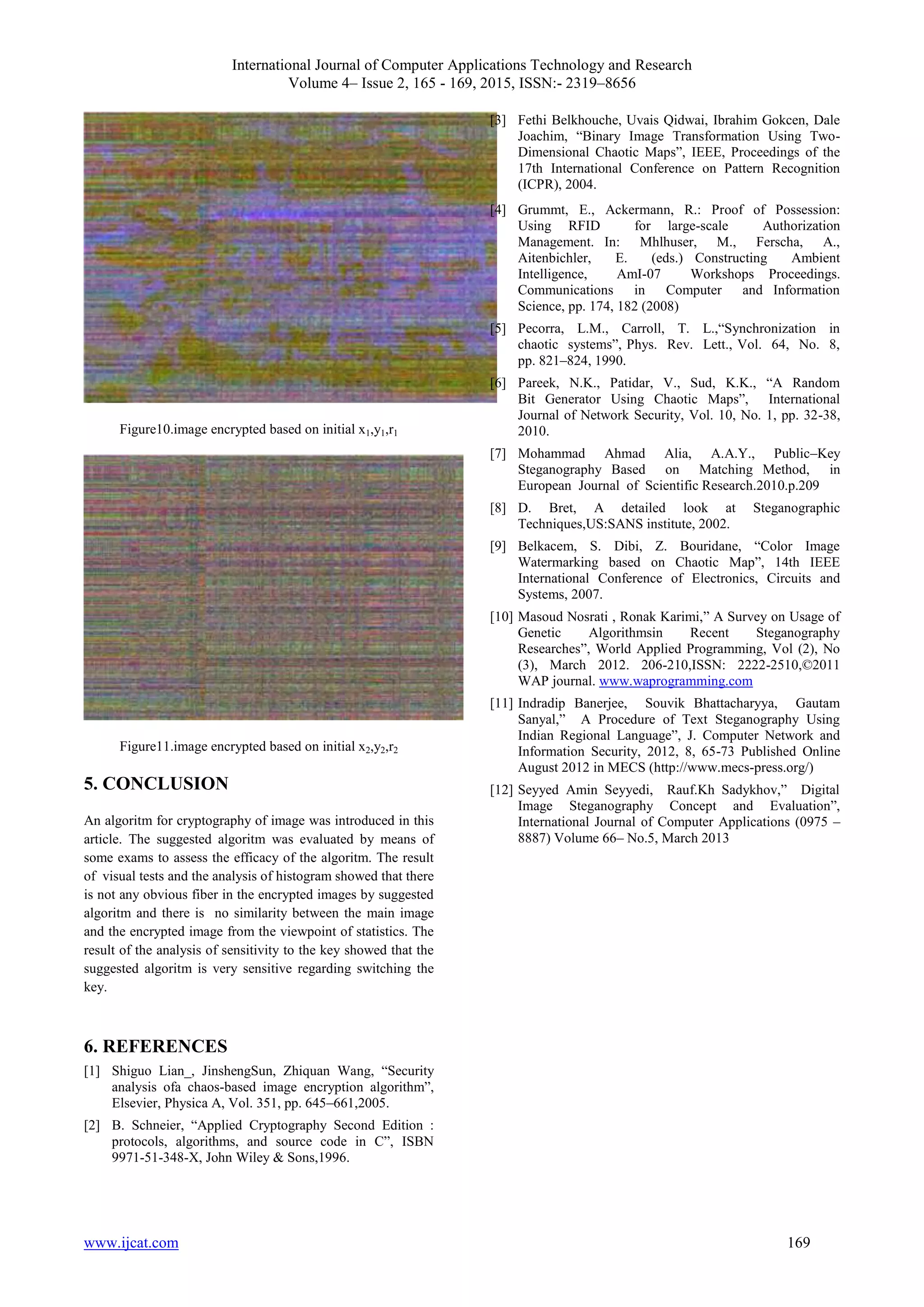 International Journal of Computer Applications Technology and Research
Volume 4– Issue 2, 165 - 169, 2015, ISSN:- 2319–8656
www.ijcat.com 169
Figure10.image encrypted based on initial x1,y1,r1
Figure11.image encrypted based on initial x2,y2,r2
5. CONCLUSION
An algoritm for cryptography of image was introduced in this
article. The suggested algoritm was evaluated by means of
some exams to assess the efficacy of the algoritm. The result
of visual tests and the analysis of histogram showed that there
is not any obvious fiber in the encrypted images by suggested
algoritm and there is no similarity between the main image
and the encrypted image from the viewpoint of statistics. The
result of the analysis of sensitivity to the key showed that the
suggested algoritm is very sensitive regarding switching the
key.
6. REFERENCES
[1] Shiguo Lian_, JinshengSun, Zhiquan Wang, “Security
analysis ofa chaos-based image encryption algorithm”,
Elsevier, Physica A, Vol. 351, pp. 645–661,2005.
[2] B. Schneier, “Applied Cryptography Second Edition :
protocols, algorithms, and source code in C”, ISBN
9971-51-348-X, John Wiley & Sons,1996.
[3] Fethi Belkhouche, Uvais Qidwai, Ibrahim Gokcen, Dale
Joachim, “Binary Image Transformation Using Two-
Dimensional Chaotic Maps”, IEEE, Proceedings of the
17th International Conference on Pattern Recognition
(ICPR), 2004.
[4] Grummt, E., Ackermann, R.: Proof of Possession:
Using RFID for large-scale Authorization
Management. In: Mhlhuser, M., Ferscha, A.,
Aitenbichler, E. (eds.) Constructing Ambient
Intelligence, AmI-07 Workshops Proceedings.
Communications in Computer and Information
Science, pp. 174, 182 (2008)
[5] Pecorra, L.M., Carroll, T. L.,“Synchronization in
chaotic systems”, Phys. Rev. Lett., Vol. 64, No. 8,
pp. 821–824, 1990.
[6] Pareek, N.K., Patidar, V., Sud, K.K., “A Random
Bit Generator Using Chaotic Maps”, International
Journal of Network Security, Vol. 10, No. 1, pp. 32-38,
2010.
[7] Mohammad Ahmad Alia, A.A.Y., Public–Key
Steganography Based on Matching Method, in
European Journal of Scientific Research.2010.p.209
[8] D. Bret, A detailed look at Steganographic
Techniques,US:SANS institute, 2002.
[9] Belkacem, S. Dibi, Z. Bouridane, “Color Image
Watermarking based on Chaotic Map”, 14th IEEE
International Conference of Electronics, Circuits and
Systems, 2007.
[10] Masoud Nosrati , Ronak Karimi,” A Survey on Usage of
Genetic Algorithmsin Recent Steganography
Researches”, World Applied Programming, Vol (2), No
(3), March 2012. 206-210,ISSN: 2222-2510,©2011
WAP journal. www.waprogramming.com
[11] Indradip Banerjee, Souvik Bhattacharyya, Gautam
Sanyal,” A Procedure of Text Steganography Using
Indian Regional Language”, J. Computer Network and
Information Security, 2012, 8, 65-73 Published Online
August 2012 in MECS (http://www.mecs-press.org/)
[12] Seyyed Amin Seyyedi, Rauf.Kh Sadykhov,” Digital
Image Steganography Concept and Evaluation”,
International Journal of Computer Applications (0975 –
8887) Volume 66– No.5, March 2013
 