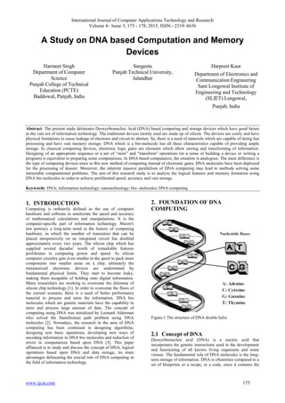 International Journal of Computer Applications Technology and Research
Volume 4– Issue 3, 175 - 178, 2015, ISSN:- 2319–8656
www.ijcat.com 175
A Study on DNA based Computation and Memory
Devices
Harmeet Singh
Department of Computer
Science
Punjab College of Technical
Education (PCTE)
Baddowal, Punjab, India
Sangeeta
Punjab Technical University,
Jalandhar
Harpreet Kaur
Department of Electronics and
Communication Engineering
Sant Longowal Institute of
Engineering and Technology
(SLIET) Longowal,
Punjab, India
Abstract: The present study delineates Deoxyribonucleic Acid (DNA) based computing and storage devices which have good future
in the vast era of information technology. The traditional devices mostly used are made up of silicon. The devices are costly and have
physical limitations to cause leakage of electrons and circuit to shorten. So, there is a need of materials which are capable of doing fast
processing and have vast memory storage. DNA which is a bio-molecule has all these characteristics capable of providing ample
storage. In classical computing devices, electronic logic gates are elements which allow storing and transforming of information.
Designing of an appropriate sequence or a net of “store” and “transform” operations (in a sense of building a device or writing a
program) is equivalent to preparing some computations. In DNA based computation, the situation is analogous. The main difference is
the type of computing devices since in this new method of computing instead of electronic gates, DNA molecules have been deployed
for the processing of dossier. Moreover, the inherent massive parallelism of DNA computing may lead to methods solving some
intractable computational problems. The aim of this research study is to analyze the logical features and memory formation using
DNA bio molecules in order to achieve proliferated speed, accuracy and vast storage.
Keywords: DNA; information technology; nanotechnology; bio- molecules; DNA computing
1. INTRODUCTION
Computing is ordinarily defined as the use of computer
hardware and software to ameliorate the speed and accuracy
of mathematical calculations and manipulations. It is the
computer-specific part of information technology. Moore's
law portrays a long-term trend in the history of computing
hardware, in which the number of transistors that can be
placed inexpensively on an integrated circuit has doubled
approximately every two years. The silicon chip which has
supplied several decades’ worth of remarkable features
proliferates in computing power and speed. As silicon
computer circuitry gets even smaller in the quest to pack more
components into smaller areas on a chip, ultimately the
miniaturized electronic devices are undermined by
fundamental physical limits. They start to become leaky,
making them incapable of holding onto digital information.
Many researchers are working to overcome the dilemma of
silicon chip technology [1]. In order to overcome the flaws of
the current scenario, there is a need of better performance
material to process and store the information. DNA bio
molecules which are genetic materials have the capability to
store and process large amount of data. The concept of
computing using DNA was initialized by Leonard Alderman
who solved the Hamiltonian path problem using DNA
molecules [2]. Nowadays, the research in the area of DNA
computing has been continued in designing algorithms,
designing new basic operations, developing new ways of
encoding information in DNA bio molecules and reduction of
errors in computations based upon DNA [3]. This paper
affianced is to study and discuss the concept of DNA, logical
operations based upon DNA and data storage, its main
advantages delineating the crucial role of DNA computing in
the field of information technology.
2. FOUNDATION OF DNA
COMPUTING
Figure.1 The structure of DNA double helix
2.1 Concept of DNA
Deoxyribonucleic acid (DNA) is a nucleic acid that
incorporates the genetic instructions used in the development
and functioning of all known living organisms and some
viruses. The fundamental role of DNA molecules is the long-
term storage of information. DNA is oftentimes compared to a
set of blueprints or a recipe, or a code, since it contains the
 