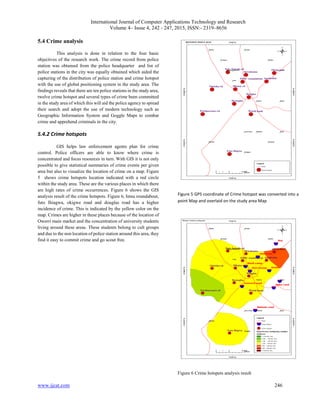International Journal of Computer Applications Technology and Research
Volume 4– Issue 4, 242 - 247, 2015, ISSN:- 2319–8656
www.ijcat.com 246
5.4 Crime analysis
This analysis is done in relation to the four basic
objectives of the research work. The crime record from police
station was obtained from the police headquarter and list of
police stations in the city was equally obtained which aided the
capturing of the distribution of police station and crime hotspot
with the use of global positioning system in the study area. The
findings reveals that there are ten police stations in the study area,
twelve crime hotspot and several types of crime been committed
in the study area of which this will aid the police agency to spread
their search and adopt the use of modern technology such as
Geographic Information System and Goggle Maps to combat
crime and apprehend criminals in the city.
5.4.2 Crime hotspots
GIS helps law enforcement agents plan for crime
control. Police officers are able to know where crime is
concentrated and focus resources in turn. With GIS it is not only
possible to give statistical summaries of crime events per given
area but also to visualize the location of crime on a map. Figure
5 shows crime hotspots location indicated with a red circle
within the study area. These are the various places in which there
are high rates of crime occurrences. Figure 6 shows the GIS
analysis result of the crime hotspots. Figure 6, Imsu roundabout,
futo Ihiagwa, okigwe road and douglas road has a higher
incidence of crime. This is indicated by the yellow color on the
map. Crimes are higher in these places because of the location of
Owerri main market and the concentration of university students
living around these areas. These students belong to cult groups
and due to the non location of police station around this area, they
find it easy to commit crime and go scout free.
Figure 5 GPS coordinate of Crime hotspot was converted into a
point Map and overlaid on the study area Map
Figure 6 Crime hotspots analysis result
 