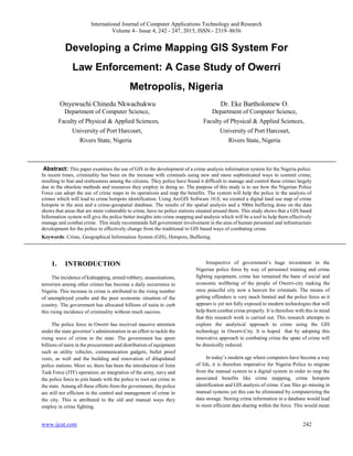 International Journal of Computer Applications Technology and Research
Volume 4– Issue 4, 242 - 247, 2015, ISSN:- 2319–8656
www.ijcat.com 242
Developing a Crime Mapping GIS System For
Law Enforcement: A Case Study of Owerri
Metropolis, Nigeria
Onyewuchi Chinedu Nkwachukwu Dr. Eke Bartholomew O.
Department of Computer Science, Department of Computer Science,
Faculty of Physical & Applied Sciences, Faculty of Physical & Applied Sciences,
University of Port Harcourt, University of Port Harcourt,
Rivers State, Nigeria Rivers State, Nigeria
Abstract: This paper examines the use of GIS in the development of a crime analysis information system for the Nigeria police.
In recent times, criminality has been on the increase with criminals using new and more sophisticated ways to commit crime;
resulting to fear and restlessness among the citizens. They police have found it difficult to manage and control these crimes largely
due to the obsolete methods and resources they employ in doing so. The purpose of this study is to see how the Nigerian Police
Force can adopt the use of crime maps in its operations and reap the benefits. The system will help the police in the analysis of
crimes which will lead to crime hotspots identification. Using ArcGIS Software 10.0, we created a digital land use map of crime
hotspots in the area and a crime-geospatial database. The results of the spatial analysis and a 500m buffering done on the data
shows that areas that are more vulnerable to crime, have no police stations situated around them. This study shows that a GIS based
Information system will give the police better insights into crime mapping and analysis which will be a tool to help them effectively
manage and combat crime. This study recommends full government involvement in the area of human personnel and infrastructure
development for the police to effectively change from the traditional to GIS based ways of combating crime.
Keywords: Crime, Geographical Information System (GIS), Hotspots, Buffering.
1. INTRODUCTION
The incidence of kidnapping, armed robbery, assassinations,
terrorism among other crimes has become a daily occurrence in
Nigeria. This increase in crime is attributed to the rising number
of unemployed youths and the poor economic situation of the
country. The government has allocated billions of naira to curb
this rising incidence of criminality without much success.
The police force in Owerri has received massive attention
under the state governor’s administration in an effort to tackle the
rising wave of crime in the state. The government has spent
billions of naira in the procurement and distribution of equipment
such as utility vehicles, communication gadgets, bullet proof
vests, as well and the building and renovation of dilapidated
police stations. More so, there has been the introduction of Joint
Task Force (JTF) operation; an integration of the army, navy and
the police force to join hands with the police to root out crime in
the state. Among all these efforts from the government, the police
are still not efficient in the control and management of crime in
the city. This is attributed to the old and manual ways they
employ in crime fighting.
Irrespective of government’s huge investment in the
Nigerian police force by way of personnel training and crime
fighting equipment, crime has remained the bane of social and
economic wellbeing of the people of Owerri-city making the
once peaceful city now a heaven for criminals. The means of
getting offenders is very much limited and the police force as it
appears is yet not fully exposed to modern technologies that will
help them combat crime properly. It is therefore with this in mind
that this research work is carried out. This research attempts to
explore the analytical approach to crime using the GIS
technology in Owerri-City. It is hoped that by adopting this
innovative approach in combating crime the spate of crime will
be drastically reduced.
In today’s modern age where computers have become a way
of life, it is therefore imperative for Nigeria Police to migrate
from the manual system to a digital system in order to reap the
associated benefits like crime mapping, crime hotspots
identification and GIS analysis of crime. Case files go missing in
manual systems yet this can be eliminated by computerizing the
data storage. Storing crime information in a database would lead
to more efficient data sharing within the force. This would mean
 