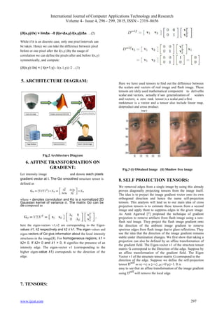 International Journal of Computer Applications Technology and Research
Volume 4– Issue 4, 296 - 299, 2015, ISSN:- 2319–8656
www.ijcat.com 297
(∂I(x,y)/∂x) = limΔx→0 (I(x+Δx,y)-I(x,y))/Δx …(2)
While if it is an discrete case, only one pixel intervals can
be taken. Hence we can take the difference between pixel
before or one pixel after the I(x,y).By the usage of
correlation we can define the pixels after and before I(x,y)
symmetrically, and compute:
(∂I(x,y) /∂x) = ( I(x+1,y) - I(x-1,y)) /2 ...(3)
5. ARCHITECTURE DIAGRAM:
Fig.2 Architecture Diagram
6. AFFINE TRANSFORMATION ON
GRADIENT:
Let intensity image and denote each pixels
gradient vector at I. The Gσ smoothed structure tensor is
defined as
where ∗ denotes convolution and Kσ is a normalized 2D
Gaussian kernel of variance σ. The matrix Gσ can be
de-composed as
here the eigen-vectors v1,v2 are corresponding to the Eigen-
values λ1, λ2 respectively and λ2 ≤ λ1. The eigen-values and
eigen-vectors of Gσ give information about the local intensity
structures in the image[8]. For homogeneous regions, λ1 =
λ2= 0. If λ2= 0 and λ1 > 0, it signifies the presence of an
intensity edge. The eigen-vector v1 (corresponding to the
higher eigen-value λ1) corresponds to the direction of the
edge.
7. TENSORS:
Here we have used tensors to find out the difference between
the scalars and vectors of real image and flash image. These
tensors are idely used mathematical component to derivethe
scalar and vectors, actually it’san generalization of scalars
and vectors; a zero rank tensor is a scalar,and a first
ranktensor is a vector and a tensor also include linear map,
dotproduct and cross product.
Fig.3 (i) Obtained image (ii) Shadow free image
8. SELF PROJECTION TENSORS:
We removed edges from a single image by using this already
proven diagonally projecting tensors from the image itself.
The idea is to project the image gradient vector onto its own
orthogonal direction and hence the name self-projection
tensors. This analysis will lead us to our main idea of cross
projection tensors is to estimate these tensors from a second
image and apply them to suppress edges in the given image.
As Amit Agarwal [7] proposed the technique of gradient
projection to remove artifacts from flash image using a non-
flash real image. They project the flash image gradient onto
the direction of the ambient image gradient to remove
spurious edges from flash image due to glass reflections. They
use the idea that the direction of the image gradient remains
stable under illumination changes. We first show that taking a
projection can also be defined by an affine transformation of
the gradient field. The Eigen-vector v1 of the structure tensor
matrix G correspond to the Direction of the edge. Suppose by
an affine transformation of the gradient field. The Eigen
Vector v1 of the structure tensor matrix G correspond to the
direction of the edge. Suppose we define the self-projection
tensor D
self
as u1=v1 u 2=v2 ,µ1=0 µ2=1. It is
easy to see that an affine transformation of the image gradient
using D
self
will remove the local edge
 