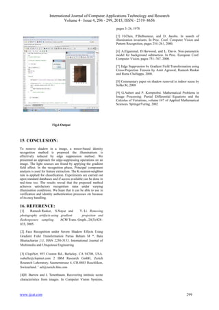 International Journal of Computer Applications Technology and Research
Volume 4– Issue 4, 296 - 299, 2015, ISSN:- 2319–8656
www.ijcat.com 299
Fig.6 Output
15. CONCLUSION:
To remove shadow in a image, a tensor-based identity
recognition method is proposed the illuminations is
effectively reduced by edge suppression method. We
presented an approach for edge-suppressing operations on an
image. The light sources are found by applying the gradient
field effect. In the recognition phase, Principal component
analysis is used for feature extraction. The K-nearest-neighbor
rule is applied for classification. Experiments are carried out
upon standard databases and if access available can be done in
real-time too. The results reveal that the proposed method
achieves satisfactory recognition rates under varying
illumination conditions. We hope that it can be able to use in
verification and identity authentication processes etc because
of its easy handling.
16. REFERENCE:
[1] Ramesh Raskar, S.Nayar and Y. Li. Removing
photography artifacts using gradient projection and
flashexposure sampling. ACM Trans. Graph., 24(3):828–
835, 2005.
[2] Face Recognition under Severe Shadow Effects Using
Gradient Field Transformation Parisa Beham M *, Bala
Bhattachariar J.U, ISSN 2250-3153. International Journal of
Multimedia and Ubiquitous Engineering
[3] ClopiNet, 955 Creston Rd., Berkeley, CA 94708, USA.
isabelle@clopinet.com 2 IBM Research GmbH, Zurich
Research Laboratory, Saumerstrasse 4, CH-8803 Ruschlikon,
Switzerland. ¨ ael@zurich.ibm.com
[4]H. Barrow and J. Tenenbaum. Recovering intrinsic scene
characteristics from images. In Computer Vision Systems,
pages 3–26, 1978
[5] H.Chen, P.Belhumeur, and D. Jacobs. In search of
illumination invariants. In Proc. Conf. Computer Vision and
Pattern Recognition, pages 254–261, 2000.
[6] A.Elgammal, D.Harwood, and L. Davis. Non-parametric
model for background subtraction. In Proc. European Conf.
Computer Vision, pages 751–767, 2000.
[7] Edge Suppression by Gradient Field Transformation using
Cross-Projection Tensors by Amit Agrawal, Ramesh Raskar
and Rama Chellappa, 2008.
[8] Commentary paper on shadow removal in indoor scene by
Sofke.M, 2008
[9] G.Aubert and P. Kornprobst. Mathematical Problems in
Image Processing: Partial Differential Equations and the
Calculus of Variations, volume 147 of Applied Mathematical
Sciences. SpringerVerlag, 2002
 