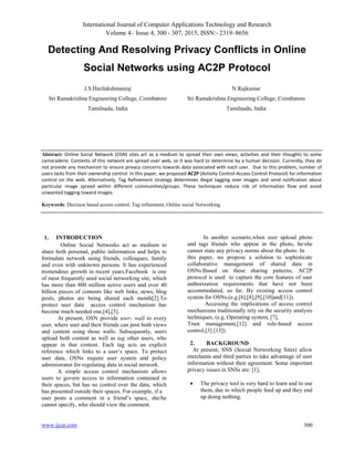 International Journal of Computer Applications Technology and Research
Volume 4– Issue 4, 300 - 307, 2015, ISSN:- 2319–8656
www.ijcat.com 300
Detecting And Resolving Privacy Conflicts in Online
Social Networks using AC2P Protocol
J.S.Harilakshmanraj
Sri Ramakrishna Engineering College, Coimbatore
Tamilnadu, India
N.Rajkumar
Sri Ramakrishna Engineering College, Coimbatore
Tamilnadu, India
1. INTRODUCTION
Online Social Networks act as medium to
share both personal, public information and helps to
formulate network using friends, colleagues, family
and even with unknown persons. It has experienced
tremendous growth in recent years.Facebook is one
of most frequently used social networking site, which
has more than 800 million active users and over 40
billion pieces of contents like web links, news, blog
posts, photos are being shared each month[2].To
protect user data access control mechanism has
become much needed one,[4],[5].
At present, OSN provide user- wall to every
user, where user and their friends can post both views
and content using those walls. Subsequently, users
upload both content as well as tag other users, who
appear in that content. Each tag acts an explicit
reference which links to a user’s space. To protect
user data, OSNs require user system and policy
administrator for regulating data in social network.
A simple access control mechanism allows
users to govern access to information contained in
their spaces, but has no control over the data, which
has presented outside their spaces. For example, if a
user posts a comment in a friend’s space, she/he
cannot specify, who should view the comment.
In another scenario,when user upload photo
and tags friends who appear in the photo, he/she
cannot state any privacy norms about the photo. In
this paper, we propose a solution to sophisticate
collaborative management of shared data in
OSNs.Based on these sharing patterns, AC2P
protocol is used to capture the core features of user
authorization requirements that have not been
accommodated, so far, By existing access control
system for OSNs.(e.g.[6],[8],[9],[10]and[11]).
Accessing the implications of access control
mechanisms traditionally rely on the security analysis
techniques, (e.g. Operating system, [7],
Trust management,[12] and role-based access
control,[3] [13]).
2. BACKGROUND
At present, SNS (Social Networking Sites) allow
merchants and third parties to take advantage of user
information without their agreement. Some important
privacy issues in SNSs are: [1],
 The privacy tool is very hard to learn and to use
them, due to which people feed up and they end
up doing nothing.
Abstract: Online Social Network (OSN) sites act as a medium to spread their own views, activities and their thoughts to some
camaraderie. Contents of this network are spread over web, so it was hard to determine by a human decision. Currently, they do
not provide any mechanism to ensure privacy concerns towards data associated with each user. Due to this problem, number of
users lacks from their ownership control. In this paper, we proposed AC2P (Activity Control-Access Control Protocol) for information
control on the web. Alternatively, Tag Refinement strategy determines illegal tagging over images and send notification about
particular image spread within different communities/groups. These techniques reduce risk of information flow and avoid
unwanted tagging toward images.
Keywords: Decision based access control, Tag refinement, Online social Networking.
 