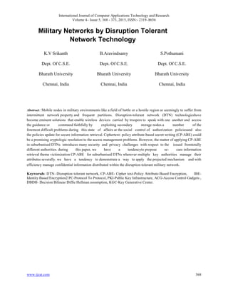 International Journal of Computer Applications Technology and Research
Volume 4– Issue 5, 368 - 373, 2015, ISSN:- 2319–8656
www.ijcat.com 368
Military Networks by Disruption Tolerant
Network Technology
K.V Srikanth
Dept. Of C.S.E.
Bharath University
Chennai, India
B.Aravindsamy
Dept. Of C.S.E.
Bharath University
Chennai, India
S.Pothumani
Dept. Of C.S.E.
Bharath University
Chennai, India
Abstract: Mobile nodes in military environments like a field of battle or a hostile region ar seemingly to suffer from
intermittent network property and frequent partitions. Disruption-tolerant network (DTN) technologieshave
become eminent solutions that enable wireless devices carried by troopers to speak with one another and access
the guidance or command faithfully by exploiting secondary storage nodes.a number of the
foremost difficult problems during this state of affairs ar the social control of authorization policiesand also
the policies update for secure information retrieval. Ciphertext- policy attribute-based secret writing (CP-ABE) could
be a promising cryptologic resolution to the access management problems. However, the matter of applying CP-ABE
in suburbanised DTNs introduces many security and privacy challenges with respect to the issued fromtotally
different authorities. during this paper, we have a tendencyto propose se- cure information
retrieval theme victimization CP-ABE for suburbanised DTNs wherever multiple key authorities manage their
attributes severally. we have a tendency to demonstrate a way to apply the projected mechanism and with
efficiency manage confidential information distributed within the disruption-tolerant military network.
Keyworsds: DTN- Disruption tolerant network, CP-ABE- Cipher text-Policy Attribute-Based Encryption, IBE-
Identity Based Encryption2 PC-Protocol To Protocol, PKI-Public Key Infrastructure, ACG-Access Control Gadgets ,
DBDH- Decision Bilinear Diffie Hellman assumption, KGC-Key Generative Center.
 