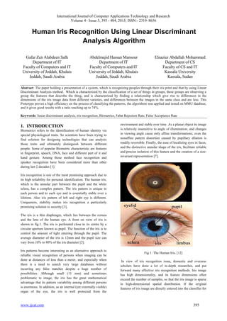 International Journal of Computer Applications Technology and Research
Volume 4– Issue 5, 395 - 404, 2015, ISSN:- 2319–8656
www.ijcat.com 395
Human Iris Recognition Using Linear Discriminant
Analysis Algorithm
Gafar Zen Alabdeen Salh
Department of IT
Faculty of Computers and IT
University of Jeddah, Khulais
Jeddah, Saudi Arabia
Abdelmajid Hassan Mansour
Department of IT
Faculty of Computers and IT
University of Jeddah, Khulais
Jeddah, Saudi Arabia
Elnazier Abdallah Mohammed
Department of CS
Faculty of CS and IT
Kassala University
Kassala, Sudan
Abstract: The paper holding a presentation of a system, which is recognizing peoples through their iris print and that by using Linear
Discriminant Analysis method. Which is characterized by the classification of a set of things in groups, these groups are observing a
group the features that describe the thing, and is characterized by finding a relationship which give rise to differences in the
dimensions of the iris image data from different varieties, and differences between the images in the same class and are less. This
Prototype proves a high efficiency on the process of classifying the patterns, the algorithms was applied and tested on MMU database,
and it gives good results with a ratio reaching up to 74%.
Keywords: linear discriminant analysis, iris recognition, Biometrics, False Rejection Rate, False Acceptance Rate
1. INTRODUCTION
Biometrics refers to the identification of human identity via
special physiological traits. So scientists have been trying to
find solution for designing technologies that can analysis
those traits and ultimately distinguish between different
people. Some of popular Biometric characteristic are features
in fingerprint, speech, DNA, face and different part of it and
hand gesture. Among those method face recognition and
speaker recognition have been considered more than other
during last 2 decades [1].
Iris recognition is one of the most promising approach due to
its high reliability for personal identification. The human iris,
which is the annular part between the pupil and the white
sclera, has a complex pattern. The iris pattern is unique to
each person and to each eye and is essentially stable over a
lifetime. Also iris pattern of left and right eye is different.
Uniqueness, stability makes iris recognition a particularly
promising solution to security [3].
The iris is a thin diaphragm, which lies between the cornea
and the lens of the human eye. A front on view of iris is
shown in fig.1. The iris is perforated close to its centre by a
circular aperture known as pupil. The function of the iris is to
control the amount of light entering through the pupil. The
average diameter of the iris is 12mm and the pupil size can
vary from 10% to 80% of the iris diameter [2].
Iris patterns become interesting as an alternative approach to
reliable visual recognition of persons when imaging can be
done at distances of less than a meter, and especially when
there is a need to search very large databases without
incurring any false matches despite a huge number of
possibilities. Although small (11 mm) and sometimes
problematic to image, the iris has the great mathematical
advantage that its pattern variability among different persons
is enormous. In addition, as an internal (yet externally visible)
organ of the eye, the iris is well protected from the
environment and stable over time. As a planar object its image
is relatively insensitive to angle of illumination, and changes
in viewing angle cause only affine transformations; even the
nonaffine pattern distortion caused by pupillary dilation is
readily reversible. Finally, the ease of localizing eyes in faces,
and the distinctive annular shape of the iris, facilitate reliable
and precise isolation of this feature and the creation of a size-
invariant representation [7].
Fig 1: The Human Iris. [12]
In view of iris recognition issue, domestic and overseas
scholars have done a lot of in-depth researches, and put
forward many effective iris recognition methods. Iris image
has high dimensionality, and its feature dimensions often
exceed the number of samples, so that the iris image is sparse
in high-dimensional spatial distribution. If the original
features of iris image are directly entered into the classifier for
 