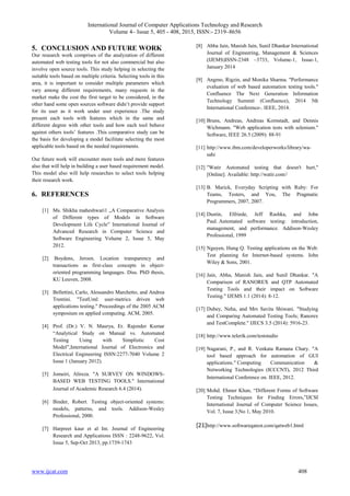 International Journal of Computer Applications Technology and Research
Volume 4– Issue 5, 405 - 408, 2015, ISSN:- 2319–8656
www.ijcat.com 408
5. CONCLUSION AND FUTURE WORK
Our research work comprises of the analyzation of different
automated web testing tools for not also commercial but also
involve open source tools. This study helping in selecting the
suitable tools based on multiple criteria. Selecting tools in this
area, it is important to consider multiple parameters which
vary among different requirements, many requests in the
market make the cost the first target to be considered, in the
other hand some open sources software didn’t provide support
for its user as it work under user experience .The study
present each tools with features which in the same and
different degree with other tools and how each tool behave
against others tools’ features .This comparative study can be
the basis for developing a model facilitate selecting the most
applicable tools based on the needed requirements.
Our future work will encounter more tools and more features
also that will help in building a user based requirement model.
This model also will help researches to select tools helping
their research work.
6. REFERENCES
[1] Ms. Shikha maheshwari1 „A Comparative Analysis
of Different types of Models in Software
Development Life Cycle‟ International Journal of
Advanced Research in Computer Science and
Software Engineering Volume 2, Issue 5, May
2012.
[2] Boydens, Jeroen. Location transparency and
transactions as first-class concepts in object-
oriented programming languages. Diss. PhD thesis,
KU Leuven, 2008.
[3] Bellettini, Carlo, Alessandro Marchetto, and Andrea
Trentini. "TestUml: user-metrics driven web
applications testing." Proceedings of the 2005 ACM
symposium on applied computing. ACM, 2005.
[4] Prof. (Dr.) V. N. Maurya, Er. Rajender Kumar
“Analytical Study on Manual vs. Automated
Testing Using with Simplistic Cost
Model”,International Journal of Electronics and
Electrical Engineering ISSN:2277-7040 Volume 2
Issue 1 (January 2012).
[5] Jomeiri, Alireza. "A SURVEY ON WINDOWS-
BASED WEB TESTING TOOLS." International
Journal of Academic Research 6.4 (2014).
[6] Binder, Robert. Testing object-oriented systems:
models, patterns, and tools. Addison-Wesley
Professional, 2000.
[7] Harpreet kaur et al Int. Journal of Engineering
Research and Applications ISSN : 2248-9622, Vol.
Issue 5, Sep-Oct 2013, pp.1739-1743
[8] Abha Jain, Manish Jain, Sunil Dhankar International
Journal of Engineering, Management & Sciences
(IJEMS)ISSN-2348 –3733, Volume-1, Issue-1,
January 2014
[9] Angmo, Rigzin, and Monika Sharma. "Performance
evaluation of web based automation testing tools."
Confluence The Next Generation Information
Technology Summit (Confluence), 2014 5th
International Conference-. IEEE, 2014.
[10] Bruns, Andreas, Andreas Kornstadt, and Dennis
Wichmann. "Web application tests with selenium."
Software, IEEE 26.5 (2009): 88-91
[11] http://www.ibm.com/developerworks/library/wa-
sahi
[12] "Watir Automated testing that doesn't hurt,"
[Online]. Available: http://watir.com//
[13] B. Marick, Everyday Scripting with Ruby: For
Teams, Testers, and You, The Pragmatic
Programmers, 2007, 2007.
[14] Dustin, Elfriede, Jeff Rashka, and John
Paul. Automated software testing: introduction,
management, and performance. Addison-Wesley
Professional, 1999
[15] Nguyen, Hung Q. Testing applications on the Web:
Test planning for Internet-based systems. John
Wiley & Sons, 2001.
[16] Jain, Abha, Manish Jain, and Sunil Dhankar. "A
Comparison of RANOREX and QTP Automated
Testing Tools and their impact on Software
Testing." IJEMS 1.1 (2014): 8-12.
[17] Dubey, Neha, and Mrs Savita Shiwani. "Studying
and Comparing Automated Testing Tools; Ranorex
and TestComplete." IJECS 3.5 (2014): 5916-23.
[18] http://www.telerik.com/teststudio
[19] Nagarani, P., and R. Venkata Ramana Chary. "A
tool based approach for automation of GUI
applications." Computing Communication &
Networking Technologies (ICCCNT), 2012 Third
International Conference on. IEEE, 2012.
[20] Mohd. Ehmer Khan, “Different Forms of Software
Testing Techniques for Finding Errors,”IJCSI
International Journal of Computer Science Issues,
Vol. 7, Issue 3,No 1, May 2010.
[21]http://www.softwareqatest.com/qatweb1.html
 