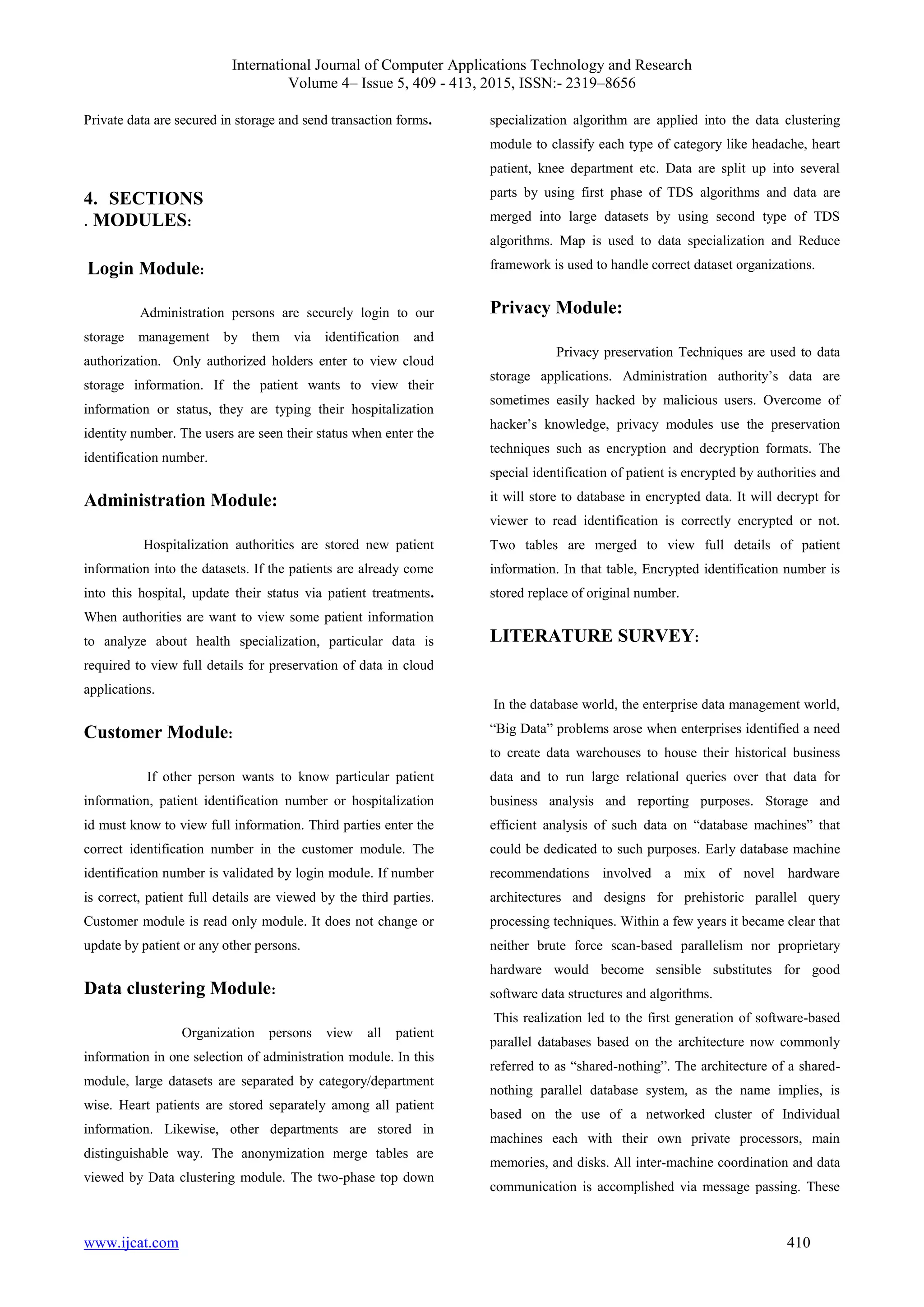 International Journal of Computer Applications Technology and Research
Volume 4– Issue 5, 409 - 413, 2015, ISSN:- 2319–8656
www.ijcat.com 410
Private data are secured in storage and send transaction forms.
4. SECTIONS
. MODULES:
Login Module:
Administration persons are securely login to our
storage management by them via identification and
authorization. Only authorized holders enter to view cloud
storage information. If the patient wants to view their
information or status, they are typing their hospitalization
identity number. The users are seen their status when enter the
identification number.
Administration Module:
Hospitalization authorities are stored new patient
information into the datasets. If the patients are already come
into this hospital, update their status via patient treatments.
When authorities are want to view some patient information
to analyze about health specialization, particular data is
required to view full details for preservation of data in cloud
applications.
Customer Module:
If other person wants to know particular patient
information, patient identification number or hospitalization
id must know to view full information. Third parties enter the
correct identification number in the customer module. The
identification number is validated by login module. If number
is correct, patient full details are viewed by the third parties.
Customer module is read only module. It does not change or
update by patient or any other persons.
Data clustering Module:
Organization persons view all patient
information in one selection of administration module. In this
module, large datasets are separated by category/department
wise. Heart patients are stored separately among all patient
information. Likewise, other departments are stored in
distinguishable way. The anonymization merge tables are
viewed by Data clustering module. The two-phase top down
specialization algorithm are applied into the data clustering
module to classify each type of category like headache, heart
patient, knee department etc. Data are split up into several
parts by using first phase of TDS algorithms and data are
merged into large datasets by using second type of TDS
algorithms. Map is used to data specialization and Reduce
framework is used to handle correct dataset organizations.
Privacy Module:
Privacy preservation Techniques are used to data
storage applications. Administration authority’s data are
sometimes easily hacked by malicious users. Overcome of
hacker’s knowledge, privacy modules use the preservation
techniques such as encryption and decryption formats. The
special identification of patient is encrypted by authorities and
it will store to database in encrypted data. It will decrypt for
viewer to read identification is correctly encrypted or not.
Two tables are merged to view full details of patient
information. In that table, Encrypted identification number is
stored replace of original number.
LITERATURE SURVEY:
In the database world, the enterprise data management world,
“Big Data” problems arose when enterprises identified a need
to create data warehouses to house their historical business
data and to run large relational queries over that data for
business analysis and reporting purposes. Storage and
efficient analysis of such data on “database machines” that
could be dedicated to such purposes. Early database machine
recommendations involved a mix of novel hardware
architectures and designs for prehistoric parallel query
processing techniques. Within a few years it became clear that
neither brute force scan-based parallelism nor proprietary
hardware would become sensible substitutes for good
software data structures and algorithms.
This realization led to the first generation of software-based
parallel databases based on the architecture now commonly
referred to as “shared-nothing”. The architecture of a shared-
nothing parallel database system, as the name implies, is
based on the use of a networked cluster of Individual
machines each with their own private processors, main
memories, and disks. All inter-machine coordination and data
communication is accomplished via message passing. These
 