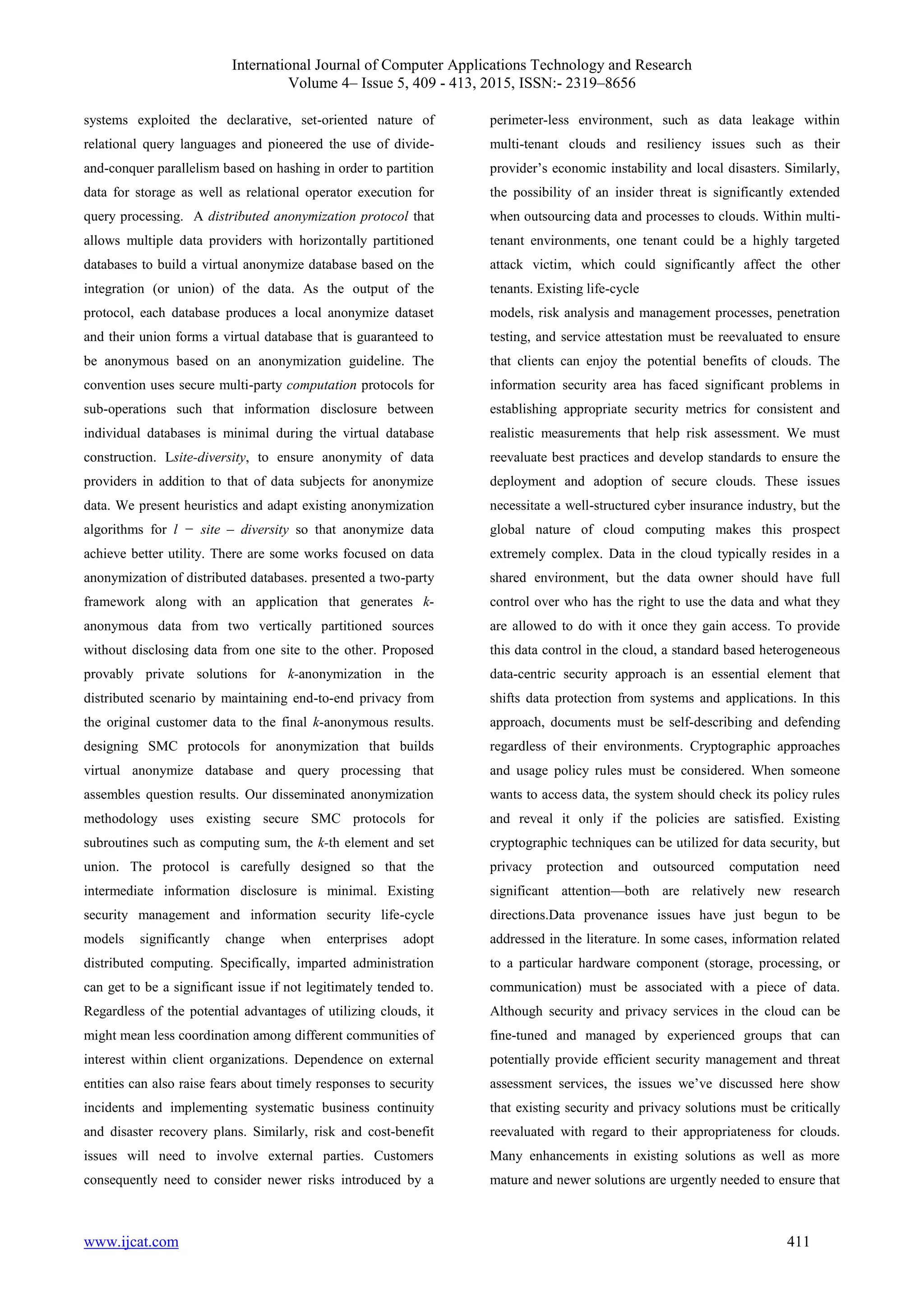 International Journal of Computer Applications Technology and Research
Volume 4– Issue 5, 409 - 413, 2015, ISSN:- 2319–8656
www.ijcat.com 411
systems exploited the declarative, set-oriented nature of
relational query languages and pioneered the use of divide-
and-conquer parallelism based on hashing in order to partition
data for storage as well as relational operator execution for
query processing. A distributed anonymization protocol that
allows multiple data providers with horizontally partitioned
databases to build a virtual anonymize database based on the
integration (or union) of the data. As the output of the
protocol, each database produces a local anonymize dataset
and their union forms a virtual database that is guaranteed to
be anonymous based on an anonymization guideline. The
convention uses secure multi-party computation protocols for
sub-operations such that information disclosure between
individual databases is minimal during the virtual database
construction. Lsite-diversity, to ensure anonymity of data
providers in addition to that of data subjects for anonymize
data. We present heuristics and adapt existing anonymization
algorithms for l − site – diversity so that anonymize data
achieve better utility. There are some works focused on data
anonymization of distributed databases. presented a two-party
framework along with an application that generates k-
anonymous data from two vertically partitioned sources
without disclosing data from one site to the other. Proposed
provably private solutions for k-anonymization in the
distributed scenario by maintaining end-to-end privacy from
the original customer data to the final k-anonymous results.
designing SMC protocols for anonymization that builds
virtual anonymize database and query processing that
assembles question results. Our disseminated anonymization
methodology uses existing secure SMC protocols for
subroutines such as computing sum, the k-th element and set
union. The protocol is carefully designed so that the
intermediate information disclosure is minimal. Existing
security management and information security life-cycle
models significantly change when enterprises adopt
distributed computing. Specifically, imparted administration
can get to be a significant issue if not legitimately tended to.
Regardless of the potential advantages of utilizing clouds, it
might mean less coordination among different communities of
interest within client organizations. Dependence on external
entities can also raise fears about timely responses to security
incidents and implementing systematic business continuity
and disaster recovery plans. Similarly, risk and cost-benefit
issues will need to involve external parties. Customers
consequently need to consider newer risks introduced by a
perimeter-less environment, such as data leakage within
multi-tenant clouds and resiliency issues such as their
provider’s economic instability and local disasters. Similarly,
the possibility of an insider threat is significantly extended
when outsourcing data and processes to clouds. Within multi-
tenant environments, one tenant could be a highly targeted
attack victim, which could significantly affect the other
tenants. Existing life-cycle
models, risk analysis and management processes, penetration
testing, and service attestation must be reevaluated to ensure
that clients can enjoy the potential benefits of clouds. The
information security area has faced significant problems in
establishing appropriate security metrics for consistent and
realistic measurements that help risk assessment. We must
reevaluate best practices and develop standards to ensure the
deployment and adoption of secure clouds. These issues
necessitate a well-structured cyber insurance industry, but the
global nature of cloud computing makes this prospect
extremely complex. Data in the cloud typically resides in a
shared environment, but the data owner should have full
control over who has the right to use the data and what they
are allowed to do with it once they gain access. To provide
this data control in the cloud, a standard based heterogeneous
data-centric security approach is an essential element that
shifts data protection from systems and applications. In this
approach, documents must be self-describing and defending
regardless of their environments. Cryptographic approaches
and usage policy rules must be considered. When someone
wants to access data, the system should check its policy rules
and reveal it only if the policies are satisfied. Existing
cryptographic techniques can be utilized for data security, but
privacy protection and outsourced computation need
significant attention—both are relatively new research
directions.Data provenance issues have just begun to be
addressed in the literature. In some cases, information related
to a particular hardware component (storage, processing, or
communication) must be associated with a piece of data.
Although security and privacy services in the cloud can be
fine-tuned and managed by experienced groups that can
potentially provide efficient security management and threat
assessment services, the issues we’ve discussed here show
that existing security and privacy solutions must be critically
reevaluated with regard to their appropriateness for clouds.
Many enhancements in existing solutions as well as more
mature and newer solutions are urgently needed to ensure that
 