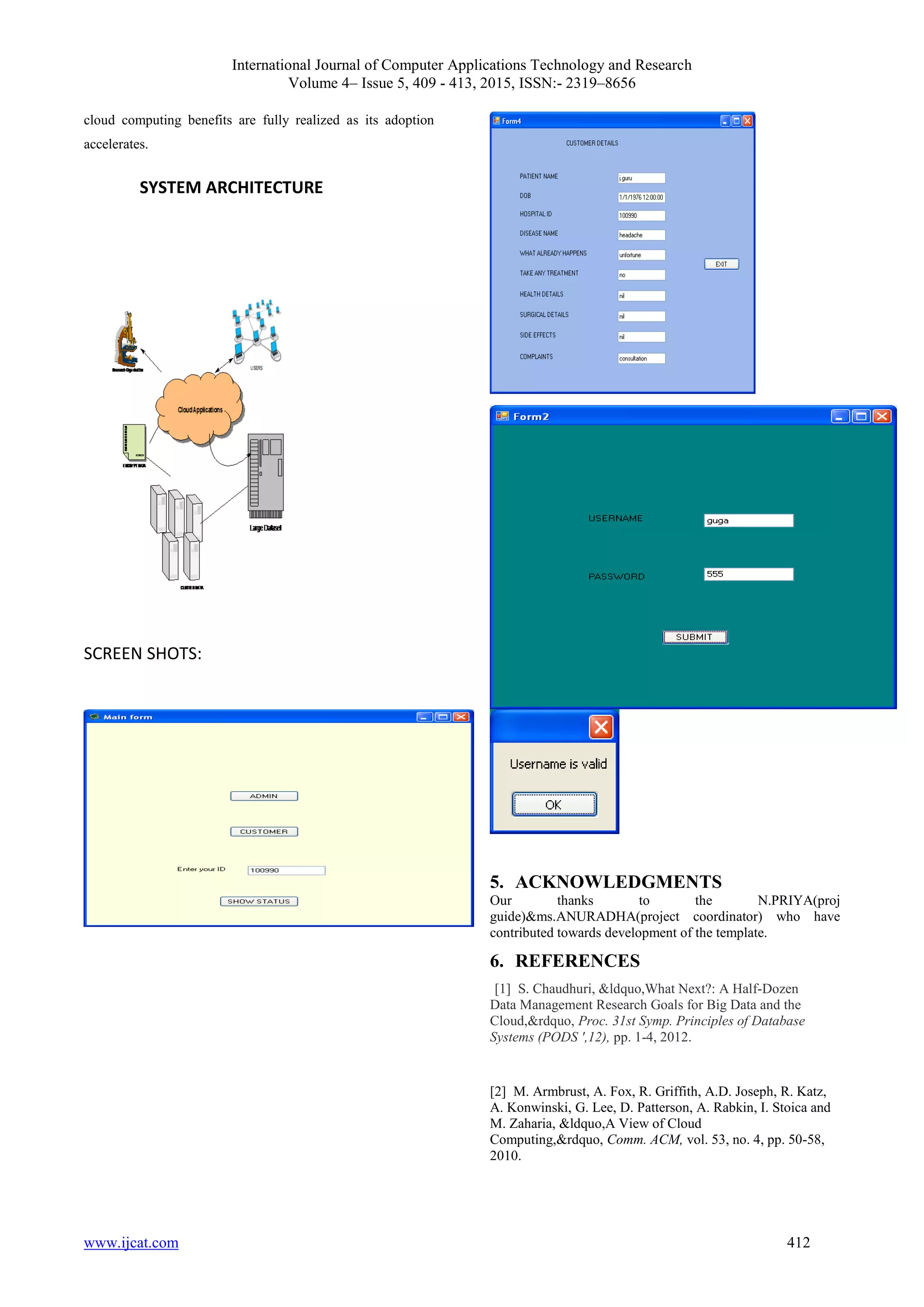 International Journal of Computer Applications Technology and Research
Volume 4– Issue 5, 409 - 413, 2015, ISSN:- 2319–8656
www.ijcat.com 412
cloud computing benefits are fully realized as its adoption
accelerates.
SYSTEM ARCHITECTURE
SCREEN SHOTS:
5. ACKNOWLEDGMENTS
Our thanks to the N.PRIYA(proj
guide)&ms.ANURADHA(project coordinator) who have
contributed towards development of the template.
6. REFERENCES
[1] S. Chaudhuri, &ldquo,What Next?: A Half-Dozen
Data Management Research Goals for Big Data and the
Cloud,&rdquo, Proc. 31st Symp. Principles of Database
Systems (PODS ',12), pp. 1-4, 2012.
[2] M. Armbrust, A. Fox, R. Griffith, A.D. Joseph, R. Katz,
A. Konwinski, G. Lee, D. Patterson, A. Rabkin, I. Stoica and
M. Zaharia, &ldquo,A View of Cloud
Computing,&rdquo, Comm. ACM, vol. 53, no. 4, pp. 50-58,
2010.
 