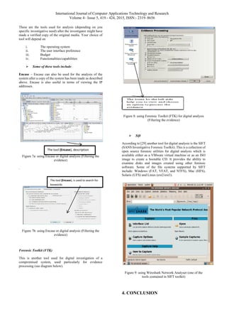 International Journal of Computer Applications Technology and Research
Volume 4– Issue 5, 419 - 424, 2015, ISSN:- 2319–8656
These are the tools used for analysis (depending on you
specific investigative need) after the investigator might have
made a verified copy of the original media. Your choice of
tool will depend on
i. The operating system
ii. The user interface preference
iii. Budget
iv. Functionalities/capabilities
 Some of these tools include:
Encase – Encase can also be used for the analysis of the
system after a copy of the system has been made as described
above. Encase is also useful in terms of viewing the IP
addresses.
Figure 7a: using Encase or digital analysis (Filtering the
evidence)
.
Figure 7b: using Encase or digital analysis (Filtering the
evidence)
Forensic Toolkit (FTK)
This is another tool used for digital investigation of a
compromised system, used particularly for evidence
processing (see diagram below).
Figure 8: using Forensic Toolkit (FTK) for digital analysis
(Filtering the evidence)
 Sift
According to [29] another tool for digital analysis is the SIFT
(SANS Investigative Forensic Toolkit). This is a collection of
open source forensic utilities for digital analysis which is
available either as a VMware virtual machine or as an ISO
image to create a bootable CD. It provides the ability to
examine disks and images created using other forensic
software. Some of the file systems supported by SIFT
include: Windows (FAT, VFAT, and NTFS), Mac (HFS),
Solaris (UFS) and Linux (ext2/ext3).
Figure 9: using Wireshark Network Analyser (one of the
tools contained in SIFT toolkit)
4. CONCLUSION
The tool (Encase), description
The tool (Encase), is used to search for
keywords
 