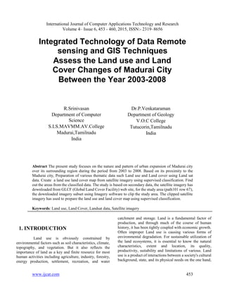 International Journal of Computer Applications Technology and Research
Volume 4– Issue 6, 453 - 460, 2015, ISSN:- 2319–8656
www.ijcat.com 453
Integrated Technology of Data Remote
sensing and GIS Techniques
Assess the Land use and Land
Cover Changes of Madurai City
Between the Year 2003-2008
R.Srinivasan
Department of Computer
Science
S.LS.MAVMM.AV.College
Madurai,Tamilnadu
India
Dr.P.Venkataraman
Department of Geology
V.O.C College
Tutucorin,Tamilnadu
India
Abstract The present study focuses on the nature and pattern of urban expansion of Madurai city
over its surrounding region during the period from 2003 to 2008. Based on its proximity to the
Madurai city, Preparation of various thematic data such Land use and Land cover using Land sat
data. Create a land use land cover map from satellite imagery using supervised classification. Find
out the areas from the classified data. The study is based on secondary data, the satellite imagery has
downloaded from GLCF (Global Land Cover Facility) web site, for the study area (path101 row 67),
the downloaded imagery subset using Imagery software to clip the study area. The clipped satellite
imagery has used to prepare the land use and land cover map using supervised classification.
Keywords: Land use, Land Cover, Landsat data, Satellite imagery
1. INTRODUCTION
Land use is obviously constrained by
environmental factors such as soil characteristics, climate,
topography, and vegetation. But it also reflects the
importance of land as a key and finite resource for most
human activities including agriculture, industry, forestry,
energy production, settlement, recreation, and water
catchment and storage. Land is a fundamental factor of
production, and through much of the course of human
history, it has been tightly coupled with economic growth.
Often improper Land use is causing various forms of
environmental degradation. For sustainable utilization of
the land ecosystems, it is essential to know the natural
characteristics, extent and location, its quality,
productivity, suitability and limitations of various. Land
use is a product of interactions between a society's cultural
background, state, and its physical needs on the one hand,
 