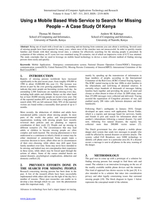 International Journal of Computer Applications Technology and Research
Volume 4– Issue 7, 507 - 511, 2015, ISSN:- 2319–8656
www.ijcat.com 507
Using a Mobile Based Web Service to Search for Missing
People – A Case Study Of Kenya
Thomas M. Omweri
School of Computing and Informatics,
University of Nairobi, Kenya
Andrew M. Kahonge
School of Computing and Informatics,
University of Nairobi, Kenya
Abstract: Being out of touch with a loved one is concerning and not hearing from someone you care about is terrifying. Several cases
of missing people have been reported for many years, where most of the searches turn out unsuccessful. In order to quickly reunite
families and friends with their missing loved ones, a solution for effectively searching for the missing people is presented. In
evaluation of this solution, an F1 score test was simulated using 20 scenarios, out of which an impressive score of 0.72 was attained.
The study concludes that we need to leverage on mobile based technology to device a more efficient method of finding missing
persons more easily and quickly.
Keywords: Mobile Application; Emergency communication system; National Disaster Operation Centre(NDOC); Emergency
communication system(ECS); United Nations(UN); Missing Persons Community of Interest(MPCI); International Committee of the
Red Cross(ICRC)
1. INTRODUCTION
Reports of missing persons worldwide have increased
significantly in the past recent years, from roughly 450,000 in
1990 to about 10,000,000 this year [1]. The increase was
driven in part by the ever growing population. The numbers
indicate that more people are becoming victims each day. An
astounding 2,300 Americans are reported missing every day,
including both adults and children. Kenya on the other hand
has at least 20,000 missing people on record every year. Out
of the reported number,40% are located after a long period of
search while 30% are left untraced. Only 30% of the reported
victims are found within a reasonably short period of up to 3
months.
More recently, the abductions of children and adults have
reawakened public concern about missing people. In most
parts of the world, the police and non-governmental
organizations working with missing people have recently
reviewed their policies and are planning to improve
coordination of their work [2]. People end up missing in
different scenarios [3]. The circumstances that may lead
adults or children to become missing people are often
complex and multi-layered. The missing phenomenon is best
understood as a continuum in which a break in contact may be
either intentional or unintentional. Some people make a
conscious decision to leave, albeit often not in circumstances
of their own choosing, while others may drift apart from
family members over time. Some may never have intended to
be missing, and indeed may not conceptualise their experience
in these terms, while others may be forced apart through the
actions of others. Some of the causes entailed herein are
natural disasters, psychological complications, abduction and
domestic conflicts [4].
2. PREVIOUS EFFORTS DONE IN
THE SEARCH FOR MISSING PEOPLE
Research concerning missing persons has been done in the
past. A few of the research efforts have been successfully
implemented while others did not see the light of the day for a
number of reasons. These past researches can enable us to
develop a lens through which we can view the phenomenon
under this important study [5].
Advances in technology have had a major impact on tracing,
mainly by speeding up the transmission of information to
huge numbers of people, according to the International
Committee of the Red Cross (ICRC) Central Tracing Agency.
The ICRC started tracing in the late 1800s to alert families to
the whereabouts and well-being of detained relatives. It
currently relays hundreds of thousands of messages linking
families back together and providing the peace of mind and
closure so often absent in times of crises. In 2009 alone, more
than 253,000 messages were collected and delivered. Tracing
assisted the repatriation of Congolese prisoners of war, and
enabled nearly 200 video calls between detainees and their
families[6].
Following Haiti’s earthquake in January 2010, Google
developed an open source web application, Person Finder,
which is a registry and message board for survivors, family
and friends to post and search for information about one
another's whereabouts following a natural disaster. Up until
now, following five natural disasters, the registry has
collected more than 200,000 victim names [7].
The Dutch government has also adopted a mobile phone
danger alert system that sends text messages to people who
could be affected by natural disasters or terrorist attacks. The
system, called Cell Broadcast, uses GSM technology to
identify cell phone users in a particular area [8]. If a disaster
occurs, a message is sent to all phones in the area, warning of
the danger.
3. METHODOLOGY
The goal was to come up with a prototype of a solution for
finding missing persons fast enough to find them safe and
sound. The solution is an innovation leveraging on the use of
the readily available mobile phone devices and the internet.
This kind of approach has shown success in the past [9]. It is
also intended to be a solution that takes into consideration
privacy and other legally constraining issues that surround
missing people [10]. The block diagram in figure 1 below
represents the conceptual model of the solution.
 