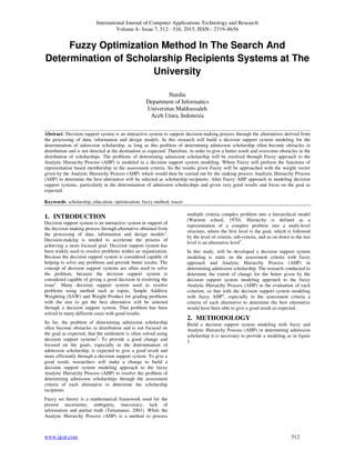 International Journal of Computer Applications Technology and Research
Volume 4– Issue 7, 512 - 516, 2015, ISSN:- 2319–8656
www.ijcat.com 512
Fuzzy Optimization Method In The Search And
Determination of Scholarship Recipients Systems at The
University
Nurdin
Department of Informatics
Universitas Malikussaleh
Aceh Utara, Indonesia
Abstract: Decision support system is an interactive system to support decision-making process through the alternatives derived from
the processing of data, information and design models. In this research will build a decision support system modeling for the
determination of admission scholarship, as long as this problem of determining admission scholarship often become obstacles in
distribution and is not directed at the destination as expected. Therefore, in order to give a better result and overcome obstacles in the
distribution of scholarships. The problems of determining admission scholarship will be resolved through Fuzzy approach to the
Analytic Hierarchy Process (AHP) is modeled in a decision support system modeling. Where Fuzzy will perform the functions of
representation based membership in the assessment criteria. So the results given Fuzzy will be approached with the weight vector
given by the Analytic Hierarchy Process (AHP) which would then be carried out by the ranking process Analiytic Hierarchy Process
(AHP) to determine the best alternative will be selected as scholarship recipients. After Fuzzy AHP approach in modeling decision
support systems, particularly in the determination of admission scholarships and given very good results and focus on the goal as
expected.
Keywords: scholarship, education, optimization, fuzzy method, tracer.
1. INTRODUCTION
Decision support system is an interactive system in support of
the decision making process through alternative obtained from
the processing of data, information and design models1
.
Decision-making is needed to accelerate the process of
achieving a more focused goal. Decision support system has
been widely used to resolve problems within an organization.
Because the decision support system is considered capable of
helping to solve any problems and provide better results. The
concept of decision support systems are often used to solve
the problem, because the decision support system is
considered capable of giving a good decision in resolving the
issue2
. Many decision support system used to resolve
problems using method such as topsis, Simple Additive
Weighting (SAW) and Weight Product for grading problems
with the aim to get the best alternative will be selected
through a decision support system. That problem has been
solved in many different cases with good results.
So far, the problem of determining admission scholarship
often become obstacles in distribution and is not focused on
the goal as expected, that the settlement is often solved using
decision support systems3
. To provide a good change and
focused on the goals, especially in the determination of
admission scholarship, is expected to give a good result and
more efficiently through a decision support system. To give a
good result, researchers will make a change to build a
decision support system modeling approach to the fuzzy
Analytic Hierarchy Process (AHP) to resolve the problem of
determining admission scholarships through the assessment
criteria of each alternative to determine the scholarship
recipients.
Fuzzy set theory is a mathematical framework used for the
present uncertainty, ambiguity, inaccuracy, lack of
information and partial truth (Tettamanzi, 2001). While the
Analytic Hierarchy Process (AHP) is a method to process
multiple criteria complex problem into a hierarchical model
(Warston school, 1970). Hierarchy is defined as a
representation of a complex problem into a multi-level
structure, where the first level is the goal, which is followed
by the level of criteria, sub-criteria, and so on down to the last
level is an alternative level5
.
In this study, will be developed a decision support system
modeling is static on the assessment criteria with fuzzy
approach and Analytic Hierarchy Process (AHP) in
determining admission scholarship. The research conducted to
determine the extent of change for the better given by the
decision support system modeling approach to the fuzzy
Analytic Hierarchy Process (AHP) in the evaluation of each
criterion, so that with the decision support system modeling
with fuzzy AHP4
, especially in the assessment criteria a
criteria of each alternative to determine the best alternative
would have been able to give a good result as expected.
2. METHODOLOGY
Build a decision support system modeling with fuzzy and
Analytic Hierarchy Process (AHP) in determining admission
scholarship it is necessary to provide a modeling as in figure
1.
 