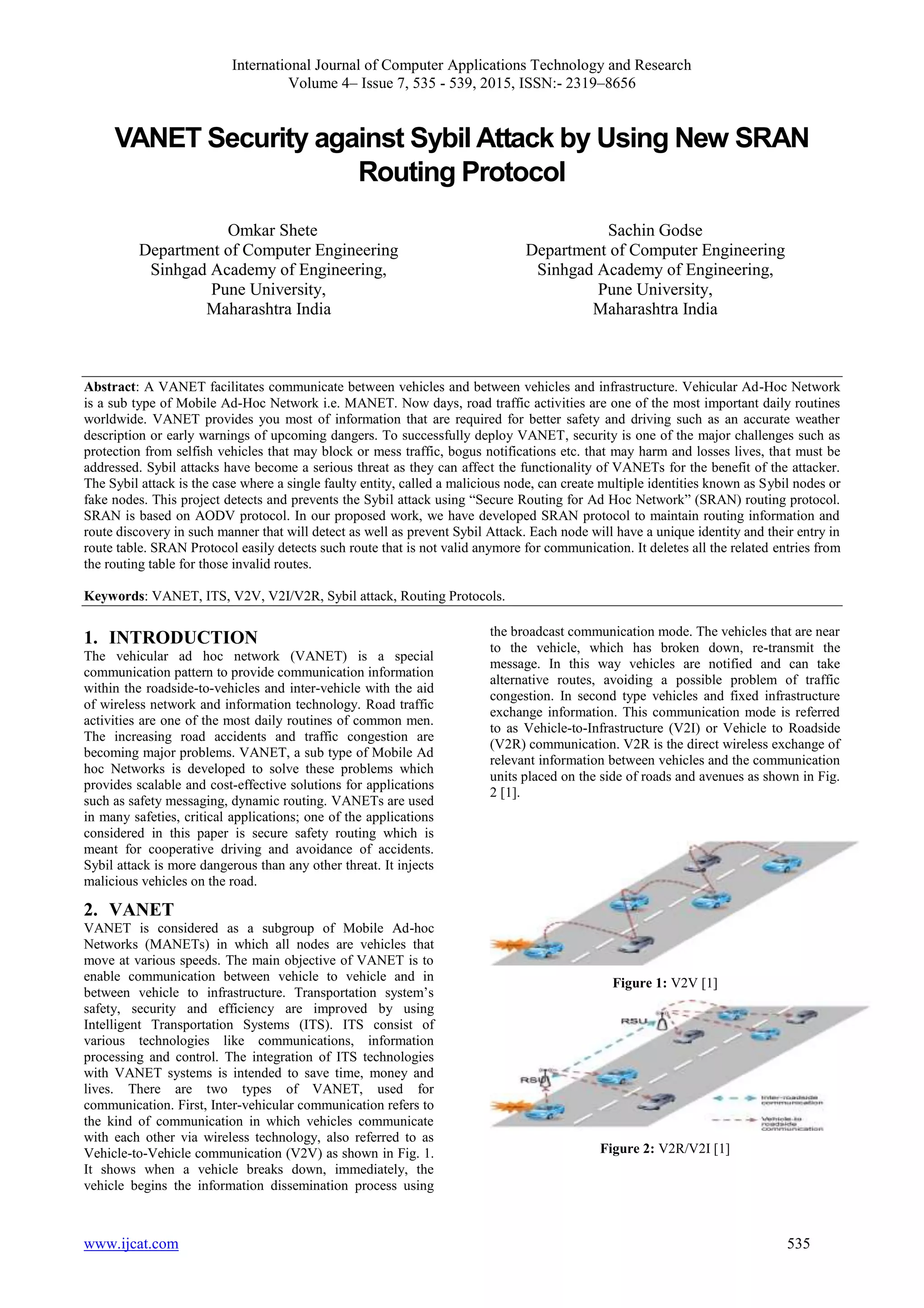International Journal of Computer Applications Technology and Research
Volume 4– Issue 7, 535 - 539, 2015, ISSN:- 2319–8656
www.ijcat.com 535
VANET Security against Sybil Attack by Using New SRAN
Routing Protocol
Omkar Shete
Department of Computer Engineering
Sinhgad Academy of Engineering,
Pune University,
Maharashtra India
Sachin Godse
Department of Computer Engineering
Sinhgad Academy of Engineering,
Pune University,
Maharashtra India
Abstract: A VANET facilitates communicate between vehicles and between vehicles and infrastructure. Vehicular Ad-Hoc Network
is a sub type of Mobile Ad-Hoc Network i.e. MANET. Now days, road traffic activities are one of the most important daily routines
worldwide. VANET provides you most of information that are required for better safety and driving such as an accurate weather
description or early warnings of upcoming dangers. To successfully deploy VANET, security is one of the major challenges such as
protection from selfish vehicles that may block or mess traffic, bogus notifications etc. that may harm and losses lives, that must be
addressed. Sybil attacks have become a serious threat as they can affect the functionality of VANETs for the benefit of the attacker.
The Sybil attack is the case where a single faulty entity, called a malicious node, can create multiple identities known as Sybil nodes or
fake nodes. This project detects and prevents the Sybil attack using “Secure Routing for Ad Hoc Network” (SRAN) routing protocol.
SRAN is based on AODV protocol. In our proposed work, we have developed SRAN protocol to maintain routing information and
route discovery in such manner that will detect as well as prevent Sybil Attack. Each node will have a unique identity and their entry in
route table. SRAN Protocol easily detects such route that is not valid anymore for communication. It deletes all the related entries from
the routing table for those invalid routes.
Keywords: VANET, ITS, V2V, V2I/V2R, Sybil attack, Routing Protocols.
1. INTRODUCTION
The vehicular ad hoc network (VANET) is a special
communication pattern to provide communication information
within the roadside-to-vehicles and inter-vehicle with the aid
of wireless network and information technology. Road traffic
activities are one of the most daily routines of common men.
The increasing road accidents and traffic congestion are
becoming major problems. VANET, a sub type of Mobile Ad
hoc Networks is developed to solve these problems which
provides scalable and cost-effective solutions for applications
such as safety messaging, dynamic routing. VANETs are used
in many safeties, critical applications; one of the applications
considered in this paper is secure safety routing which is
meant for cooperative driving and avoidance of accidents.
Sybil attack is more dangerous than any other threat. It injects
malicious vehicles on the road.
2. VANET
VANET is considered as a subgroup of Mobile Ad-hoc
Networks (MANETs) in which all nodes are vehicles that
move at various speeds. The main objective of VANET is to
enable communication between vehicle to vehicle and in
between vehicle to infrastructure. Transportation system’s
safety, security and efficiency are improved by using
Intelligent Transportation Systems (ITS). ITS consist of
various technologies like communications, information
processing and control. The integration of ITS technologies
with VANET systems is intended to save time, money and
lives. There are two types of VANET, used for
communication. First, Inter-vehicular communication refers to
the kind of communication in which vehicles communicate
with each other via wireless technology, also referred to as
Vehicle-to-Vehicle communication (V2V) as shown in Fig. 1.
It shows when a vehicle breaks down, immediately, the
vehicle begins the information dissemination process using
the broadcast communication mode. The vehicles that are near
to the vehicle, which has broken down, re-transmit the
message. In this way vehicles are notified and can take
alternative routes, avoiding a possible problem of traffic
congestion. In second type vehicles and fixed infrastructure
exchange information. This communication mode is referred
to as Vehicle-to-Infrastructure (V2I) or Vehicle to Roadside
(V2R) communication. V2R is the direct wireless exchange of
relevant information between vehicles and the communication
units placed on the side of roads and avenues as shown in Fig.
2 [1].
Figure 1: V2V [1]
Figure 2: V2R/V2I [1]
 