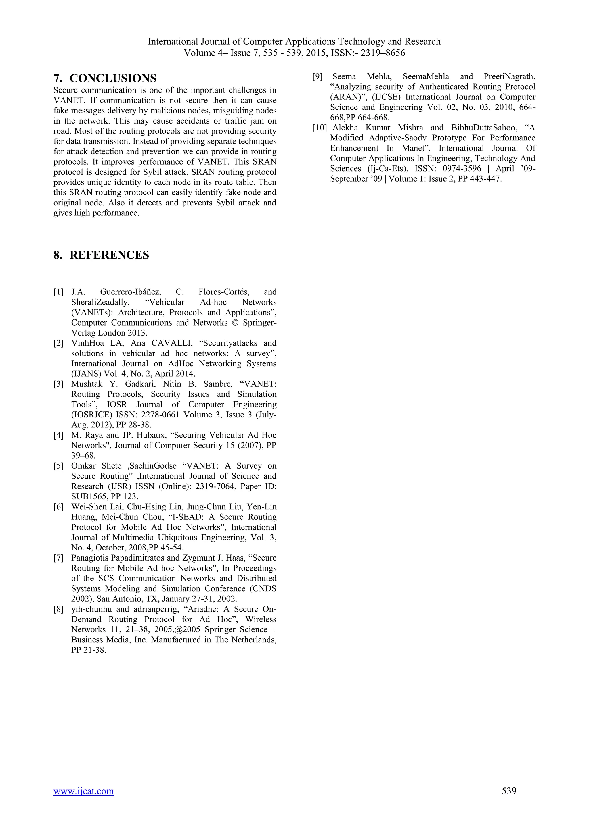 International Journal of Computer Applications Technology and Research
Volume 4– Issue 7, 535 - 539, 2015, ISSN:- 2319–8656
www.ijcat.com 539
7. CONCLUSIONS
Secure communication is one of the important challenges in
VANET. If communication is not secure then it can cause
fake messages delivery by malicious nodes, misguiding nodes
in the network. This may cause accidents or traffic jam on
road. Most of the routing protocols are not providing security
for data transmission. Instead of providing separate techniques
for attack detection and prevention we can provide in routing
protocols. It improves performance of VANET. This SRAN
protocol is designed for Sybil attack. SRAN routing protocol
provides unique identity to each node in its route table. Then
this SRAN routing protocol can easily identify fake node and
original node. Also it detects and prevents Sybil attack and
gives high performance.
8. REFERENCES
[1] J.A. Guerrero-Ibáñez, C. Flores-Cortés, and
SheraliZeadally, “Vehicular Ad-hoc Networks
(VANETs): Architecture, Protocols and Applications”,
Computer Communications and Networks © Springer-
Verlag London 2013.
[2] VinhHoa LA, Ana CAVALLI, “Securityattacks and
solutions in vehicular ad hoc networks: A survey”,
International Journal on AdHoc Networking Systems
(IJANS) Vol. 4, No. 2, April 2014.
[3] Mushtak Y. Gadkari, Nitin B. Sambre, “VANET:
Routing Protocols, Security Issues and Simulation
Tools”, IOSR Journal of Computer Engineering
(IOSRJCE) ISSN: 2278-0661 Volume 3, Issue 3 (July-
Aug. 2012), PP 28-38.
[4] M. Raya and JP. Hubaux, “Securing Vehicular Ad Hoc
Networks", Journal of Computer Security 15 (2007), PP
39–68.
[5] Omkar Shete ,SachinGodse “VANET: A Survey on
Secure Routing” ,International Journal of Science and
Research (IJSR) ISSN (Online): 2319-7064, Paper ID:
SUB1565, PP 123.
[6] Wei-Shen Lai, Chu-Hsing Lin, Jung-Chun Liu, Yen-Lin
Huang, Mei-Chun Chou, “I-SEAD: A Secure Routing
Protocol for Mobile Ad Hoc Networks”, International
Journal of Multimedia Ubiquitous Engineering, Vol. 3,
No. 4, October, 2008,PP 45-54.
[7] Panagiotis Papadimitratos and Zygmunt J. Haas, “Secure
Routing for Mobile Ad hoc Networks”, In Proceedings
of the SCS Communication Networks and Distributed
Systems Modeling and Simulation Conference (CNDS
2002), San Antonio, TX, January 27-31, 2002.
[8] yih-chunhu and adrianperrig, “Ariadne: A Secure On-
Demand Routing Protocol for Ad Hoc”, Wireless
Networks 11, 21–38, 2005,@2005 Springer Science +
Business Media, Inc. Manufactured in The Netherlands,
PP 21-38.
[9] Seema Mehla, SeemaMehla and PreetiNagrath,
“Analyzing security of Authenticated Routing Protocol
(ARAN)”, (IJCSE) International Journal on Computer
Science and Engineering Vol. 02, No. 03, 2010, 664-
668,PP 664-668.
[10] Alekha Kumar Mishra and BibhuDuttaSahoo, “A
Modified Adaptive-Saodv Prototype For Performance
Enhancement In Manet”, International Journal Of
Computer Applications In Engineering, Technology And
Sciences (Ij-Ca-Ets), ISSN: 0974-3596 | April ’09-
September ’09 | Volume 1: Issue 2, PP 443-447.
 