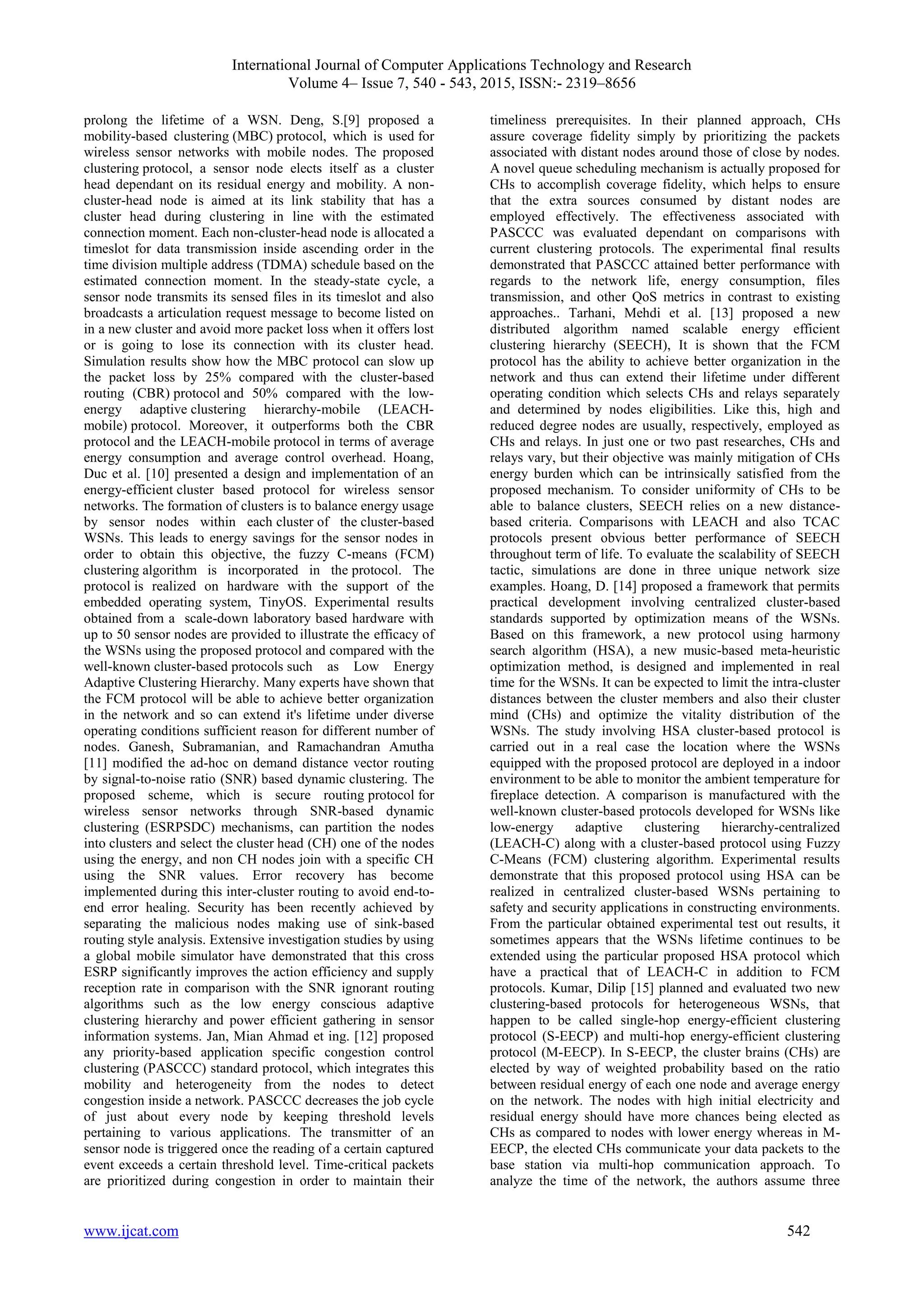 International Journal of Computer Applications Technology and Research
Volume 4– Issue 7, 540 - 543, 2015, ISSN:- 2319–8656
www.ijcat.com 542
prolong the lifetime of a WSN. Deng, S.[9] proposed a
mobility-based clustering (MBC) protocol, which is used for
wireless sensor networks with mobile nodes. The proposed
clustering protocol, a sensor node elects itself as a cluster
head dependant on its residual energy and mobility. A non-
cluster-head node is aimed at its link stability that has a
cluster head during clustering in line with the estimated
connection moment. Each non-cluster-head node is allocated a
timeslot for data transmission inside ascending order in the
time division multiple address (TDMA) schedule based on the
estimated connection moment. In the steady-state cycle, a
sensor node transmits its sensed files in its timeslot and also
broadcasts a articulation request message to become listed on
in a new cluster and avoid more packet loss when it offers lost
or is going to lose its connection with its cluster head.
Simulation results show how the MBC protocol can slow up
the packet loss by 25% compared with the cluster-based
routing (CBR) protocol and 50% compared with the low-
energy adaptive clustering hierarchy-mobile (LEACH-
mobile) protocol. Moreover, it outperforms both the CBR
protocol and the LEACH-mobile protocol in terms of average
energy consumption and average control overhead. Hoang,
Duc et al. [10] presented a design and implementation of an
energy-efficient cluster based protocol for wireless sensor
networks. The formation of clusters is to balance energy usage
by sensor nodes within each cluster of the cluster-based
WSNs. This leads to energy savings for the sensor nodes in
order to obtain this objective, the fuzzy C-means (FCM)
clustering algorithm is incorporated in the protocol. The
protocol is realized on hardware with the support of the
embedded operating system, TinyOS. Experimental results
obtained from a scale-down laboratory based hardware with
up to 50 sensor nodes are provided to illustrate the efficacy of
the WSNs using the proposed protocol and compared with the
well-known cluster-based protocols such as Low Energy
Adaptive Clustering Hierarchy. Many experts have shown that
the FCM protocol will be able to achieve better organization
in the network and so can extend it's lifetime under diverse
operating conditions sufficient reason for different number of
nodes. Ganesh, Subramanian, and Ramachandran Amutha
[11] modified the ad-hoc on demand distance vector routing
by signal-to-noise ratio (SNR) based dynamic clustering. The
proposed scheme, which is secure routing protocol for
wireless sensor networks through SNR-based dynamic
clustering (ESRPSDC) mechanisms, can partition the nodes
into clusters and select the cluster head (CH) one of the nodes
using the energy, and non CH nodes join with a specific CH
using the SNR values. Error recovery has become
implemented during this inter-cluster routing to avoid end-to-
end error healing. Security has been recently achieved by
separating the malicious nodes making use of sink-based
routing style analysis. Extensive investigation studies by using
a global mobile simulator have demonstrated that this cross
ESRP significantly improves the action efficiency and supply
reception rate in comparison with the SNR ignorant routing
algorithms such as the low energy conscious adaptive
clustering hierarchy and power efficient gathering in sensor
information systems. Jan, Mian Ahmad et ing. [12] proposed
any priority-based application specific congestion control
clustering (PASCCC) standard protocol, which integrates this
mobility and heterogeneity from the nodes to detect
congestion inside a network. PASCCC decreases the job cycle
of just about every node by keeping threshold levels
pertaining to various applications. The transmitter of an
sensor node is triggered once the reading of a certain captured
event exceeds a certain threshold level. Time-critical packets
are prioritized during congestion in order to maintain their
timeliness prerequisites. In their planned approach, CHs
assure coverage fidelity simply by prioritizing the packets
associated with distant nodes around those of close by nodes.
A novel queue scheduling mechanism is actually proposed for
CHs to accomplish coverage fidelity, which helps to ensure
that the extra sources consumed by distant nodes are
employed effectively. The effectiveness associated with
PASCCC was evaluated dependant on comparisons with
current clustering protocols. The experimental final results
demonstrated that PASCCC attained better performance with
regards to the network life, energy consumption, files
transmission, and other QoS metrics in contrast to existing
approaches.. Tarhani, Mehdi et al. [13] proposed a new
distributed algorithm named scalable energy efficient
clustering hierarchy (SEECH), It is shown that the FCM
protocol has the ability to achieve better organization in the
network and thus can extend their lifetime under different
operating condition which selects CHs and relays separately
and determined by nodes eligibilities. Like this, high and
reduced degree nodes are usually, respectively, employed as
CHs and relays. In just one or two past researches, CHs and
relays vary, but their objective was mainly mitigation of CHs
energy burden which can be intrinsically satisfied from the
proposed mechanism. To consider uniformity of CHs to be
able to balance clusters, SEECH relies on a new distance-
based criteria. Comparisons with LEACH and also TCAC
protocols present obvious better performance of SEECH
throughout term of life. To evaluate the scalability of SEECH
tactic, simulations are done in three unique network size
examples. Hoang, D. [14] proposed a framework that permits
practical development involving centralized cluster-based
standards supported by optimization means of the WSNs.
Based on this framework, a new protocol using harmony
search algorithm (HSA), a new music-based meta-heuristic
optimization method, is designed and implemented in real
time for the WSNs. It can be expected to limit the intra-cluster
distances between the cluster members and also their cluster
mind (CHs) and optimize the vitality distribution of the
WSNs. The study involving HSA cluster-based protocol is
carried out in a real case the location where the WSNs
equipped with the proposed protocol are deployed in a indoor
environment to be able to monitor the ambient temperature for
fireplace detection. A comparison is manufactured with the
well-known cluster-based protocols developed for WSNs like
low-energy adaptive clustering hierarchy-centralized
(LEACH-C) along with a cluster-based protocol using Fuzzy
C-Means (FCM) clustering algorithm. Experimental results
demonstrate that this proposed protocol using HSA can be
realized in centralized cluster-based WSNs pertaining to
safety and security applications in constructing environments.
From the particular obtained experimental test out results, it
sometimes appears that the WSNs lifetime continues to be
extended using the particular proposed HSA protocol which
have a practical that of LEACH-C in addition to FCM
protocols. Kumar, Dilip [15] planned and evaluated two new
clustering-based protocols for heterogeneous WSNs, that
happen to be called single-hop energy-efficient clustering
protocol (S-EECP) and multi-hop energy-efficient clustering
protocol (M-EECP). In S-EECP, the cluster brains (CHs) are
elected by way of weighted probability based on the ratio
between residual energy of each one node and average energy
on the network. The nodes with high initial electricity and
residual energy should have more chances being elected as
CHs as compared to nodes with lower energy whereas in M-
EECP, the elected CHs communicate your data packets to the
base station via multi-hop communication approach. To
analyze the time of the network, the authors assume three
 