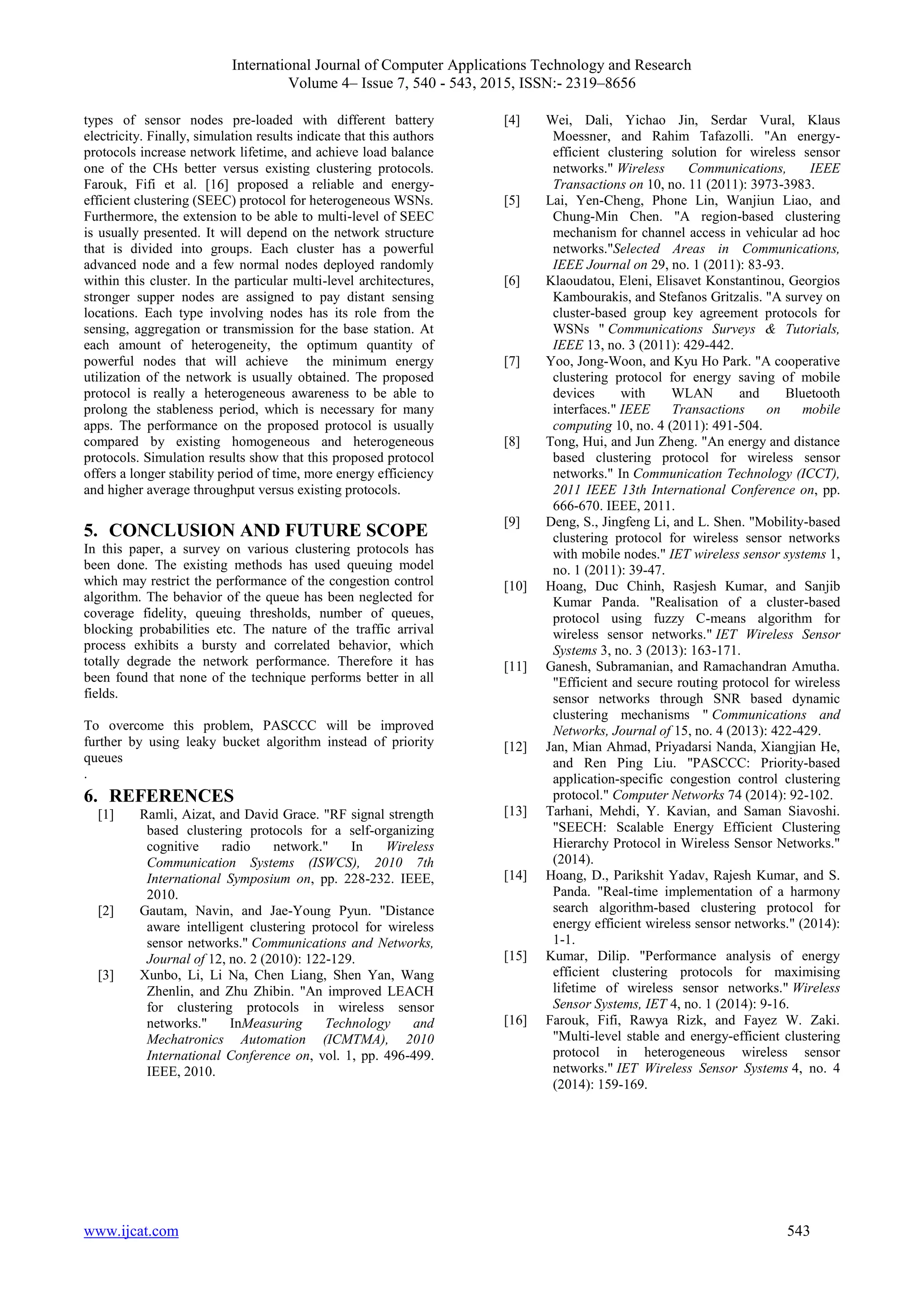 International Journal of Computer Applications Technology and Research
Volume 4– Issue 7, 540 - 543, 2015, ISSN:- 2319–8656
www.ijcat.com 543
types of sensor nodes pre-loaded with different battery
electricity. Finally, simulation results indicate that this authors
protocols increase network lifetime, and achieve load balance
one of the CHs better versus existing clustering protocols.
Farouk, Fifi et al. [16] proposed a reliable and energy-
efficient clustering (SEEC) protocol for heterogeneous WSNs.
Furthermore, the extension to be able to multi-level of SEEC
is usually presented. It will depend on the network structure
that is divided into groups. Each cluster has a powerful
advanced node and a few normal nodes deployed randomly
within this cluster. In the particular multi-level architectures,
stronger supper nodes are assigned to pay distant sensing
locations. Each type involving nodes has its role from the
sensing, aggregation or transmission for the base station. At
each amount of heterogeneity, the optimum quantity of
powerful nodes that will achieve the minimum energy
utilization of the network is usually obtained. The proposed
protocol is really a heterogeneous awareness to be able to
prolong the stableness period, which is necessary for many
apps. The performance on the proposed protocol is usually
compared by existing homogeneous and heterogeneous
protocols. Simulation results show that this proposed protocol
offers a longer stability period of time, more energy efficiency
and higher average throughput versus existing protocols.
5. CONCLUSION AND FUTURE SCOPE
In this paper, a survey on various clustering protocols has
been done. The existing methods has used queuing model
which may restrict the performance of the congestion control
algorithm. The behavior of the queue has been neglected for
coverage fidelity, queuing thresholds, number of queues,
blocking probabilities etc. The nature of the traffic arrival
process exhibits a bursty and correlated behavior, which
totally degrade the network performance. Therefore it has
been found that none of the technique performs better in all
fields.
To overcome this problem, PASCCC will be improved
further by using leaky bucket algorithm instead of priority
queues
.
6. REFERENCES
[1] Ramli, Aizat, and David Grace. "RF signal strength
based clustering protocols for a self-organizing
cognitive radio network." In Wireless
Communication Systems (ISWCS), 2010 7th
International Symposium on, pp. 228-232. IEEE,
2010.
[2] Gautam, Navin, and Jae-Young Pyun. "Distance
aware intelligent clustering protocol for wireless
sensor networks." Communications and Networks,
Journal of 12, no. 2 (2010): 122-129.
[3] Xunbo, Li, Li Na, Chen Liang, Shen Yan, Wang
Zhenlin, and Zhu Zhibin. "An improved LEACH
for clustering protocols in wireless sensor
networks." InMeasuring Technology and
Mechatronics Automation (ICMTMA), 2010
International Conference on, vol. 1, pp. 496-499.
IEEE, 2010.
[4] Wei, Dali, Yichao Jin, Serdar Vural, Klaus
Moessner, and Rahim Tafazolli. "An energy-
efficient clustering solution for wireless sensor
networks." Wireless Communications, IEEE
Transactions on 10, no. 11 (2011): 3973-3983.
[5] Lai, Yen-Cheng, Phone Lin, Wanjiun Liao, and
Chung-Min Chen. "A region-based clustering
mechanism for channel access in vehicular ad hoc
networks."Selected Areas in Communications,
IEEE Journal on 29, no. 1 (2011): 83-93.
[6] Klaoudatou, Eleni, Elisavet Konstantinou, Georgios
Kambourakis, and Stefanos Gritzalis. "A survey on
cluster-based group key agreement protocols for
WSNs " Communications Surveys & Tutorials,
IEEE 13, no. 3 (2011): 429-442.
[7] Yoo, Jong-Woon, and Kyu Ho Park. "A cooperative
clustering protocol for energy saving of mobile
devices with WLAN and Bluetooth
interfaces." IEEE Transactions on mobile
computing 10, no. 4 (2011): 491-504.
[8] Tong, Hui, and Jun Zheng. "An energy and distance
based clustering protocol for wireless sensor
networks." In Communication Technology (ICCT),
2011 IEEE 13th International Conference on, pp.
666-670. IEEE, 2011.
[9] Deng, S., Jingfeng Li, and L. Shen. "Mobility-based
clustering protocol for wireless sensor networks
with mobile nodes." IET wireless sensor systems 1,
no. 1 (2011): 39-47.
[10] Hoang, Duc Chinh, Rasjesh Kumar, and Sanjib
Kumar Panda. "Realisation of a cluster-based
protocol using fuzzy C-means algorithm for
wireless sensor networks." IET Wireless Sensor
Systems 3, no. 3 (2013): 163-171.
[11] Ganesh, Subramanian, and Ramachandran Amutha.
"Efficient and secure routing protocol for wireless
sensor networks through SNR based dynamic
clustering mechanisms " Communications and
Networks, Journal of 15, no. 4 (2013): 422-429.
[12] Jan, Mian Ahmad, Priyadarsi Nanda, Xiangjian He,
and Ren Ping Liu. "PASCCC: Priority-based
application-specific congestion control clustering
protocol." Computer Networks 74 (2014): 92-102.
[13] Tarhani, Mehdi, Y. Kavian, and Saman Siavoshi.
"SEECH: Scalable Energy Efficient Clustering
Hierarchy Protocol in Wireless Sensor Networks."
(2014).
[14] Hoang, D., Parikshit Yadav, Rajesh Kumar, and S.
Panda. "Real-time implementation of a harmony
search algorithm-based clustering protocol for
energy efficient wireless sensor networks." (2014):
1-1.
[15] Kumar, Dilip. "Performance analysis of energy
efficient clustering protocols for maximising
lifetime of wireless sensor networks." Wireless
Sensor Systems, IET 4, no. 1 (2014): 9-16.
[16] Farouk, Fifi, Rawya Rizk, and Fayez W. Zaki.
"Multi-level stable and energy-efficient clustering
protocol in heterogeneous wireless sensor
networks." IET Wireless Sensor Systems 4, no. 4
(2014): 159-169.
 