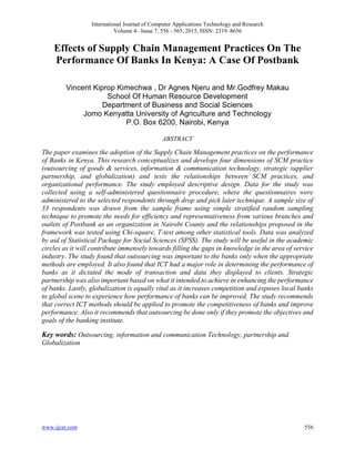 International Journal of Computer Applications Technology and Research
Volume 4– Issue 7, 556 - 565, 2015, ISSN: 2319–8656
www.ijcat.com 556
Effects of Supply Chain Management Practices On The
Performance Of Banks In Kenya: A Case Of Postbank
Vincent Kiprop Kimechwa , Dr Agnes Njeru and Mr.Godfrey Makau
School Of Human Resource Development
Department of Business and Social Sciences
Jomo Kenyatta University of Agriculture and Technology
P.O. Box 6200, Nairobi, Kenya
ABSTRACT
The paper examines the adoption of the Supply Chain Management practices on the performance
of Banks in Kenya. This research conceptualizes and develops four dimensions of SCM practice
(outsourcing of goods & services, information & communication technology, strategic supplier
partnership, and globalization) and tests the relationships between SCM practices, and
organizational performance. The study employed descriptive design. Data for the study was
collected using a self-administered questionnaire procedure, where the questionnaires were
administered to the selected respondents through drop and pick later technique. A sample size of
33 respondents was drawn from the sample frame using simple stratified random sampling
technique to promote the needs for efficiency and representativeness from various branches and
outlets of Postbank as an organization in Nairobi County and the relationships proposed in the
framework was tested using Chi-square, T-test among other statistical tools. Data was analyzed
by aid of Statistical Package for Social Sciences (SPSS). The study will be useful in the academic
circles as it will contribute immensely towards filling the gaps in knowledge in the area of service
industry. The study found that outsourcing was important to the banks only when the appropriate
methods are employed. It also found that ICT had a major role in determining the performance of
banks as it dictated the mode of transaction and data they displayed to clients. Strategic
partnership was also important based on what it intended to achieve in enhancing the performance
of banks. Lastly, globalization is equally vital as it increases competition and exposes local banks
to global scene to experience how performance of banks can be improved. The study recommends
that correct ICT methods should be applied to promote the competitiveness of banks and improve
performance. Also it recommends that outsourcing be done only if they promote the objectives and
goals of the banking institute.
Key words: Outsourcing, information and communication Technology, partnership and
Globalization
 