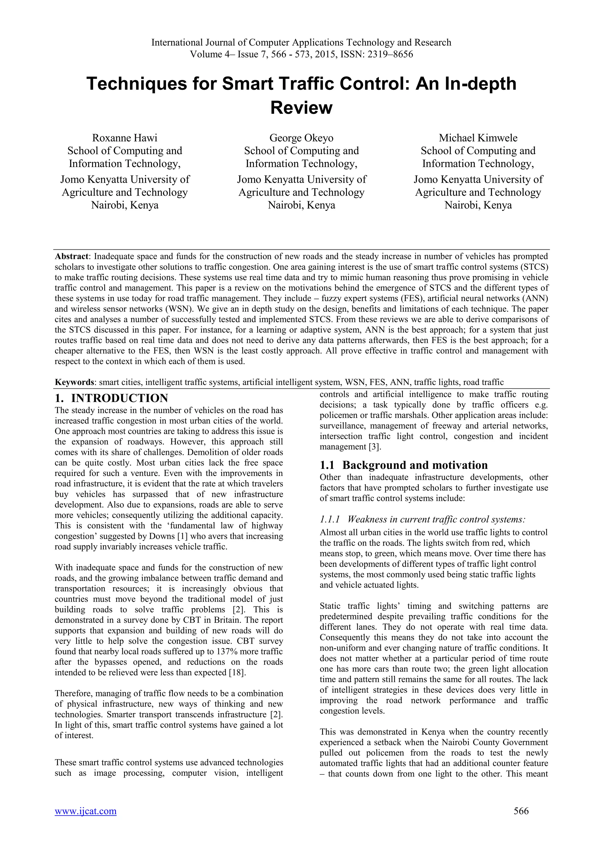 International Journal of Computer Applications Technology and Research
Volume 4– Issue 7, 566 - 573, 2015, ISSN: 2319–8656
www.ijcat.com 566
Techniques for Smart Traffic Control: An In-depth
Review
Roxanne Hawi
School of Computing and
Information Technology,
Jomo Kenyatta University of
Agriculture and Technology
Nairobi, Kenya
George Okeyo
School of Computing and
Information Technology,
Jomo Kenyatta University of
Agriculture and Technology
Nairobi, Kenya
Michael Kimwele
School of Computing and
Information Technology,
Jomo Kenyatta University of
Agriculture and Technology
Nairobi, Kenya
Abstract: Inadequate space and funds for the construction of new roads and the steady increase in number of vehicles has prompted
scholars to investigate other solutions to traffic congestion. One area gaining interest is the use of smart traffic control systems (STCS)
to make traffic routing decisions. These systems use real time data and try to mimic human reasoning thus prove promising in vehicle
traffic control and management. This paper is a review on the motivations behind the emergence of STCS and the different types of
these systems in use today for road traffic management. They include – fuzzy expert systems (FES), artificial neural networks (ANN)
and wireless sensor networks (WSN). We give an in depth study on the design, benefits and limitations of each technique. The paper
cites and analyses a number of successfully tested and implemented STCS. From these reviews we are able to derive comparisons of
the STCS discussed in this paper. For instance, for a learning or adaptive system, ANN is the best approach; for a system that just
routes traffic based on real time data and does not need to derive any data patterns afterwards, then FES is the best approach; for a
cheaper alternative to the FES, then WSN is the least costly approach. All prove effective in traffic control and management with
respect to the context in which each of them is used.
Keywords: smart cities, intelligent traffic systems, artificial intelligent system, WSN, FES, ANN, traffic lights, road traffic
1. INTRODUCTION
The steady increase in the number of vehicles on the road has
increased traffic congestion in most urban cities of the world.
One approach most countries are taking to address this issue is
the expansion of roadways. However, this approach still
comes with its share of challenges. Demolition of older roads
can be quite costly. Most urban cities lack the free space
required for such a venture. Even with the improvements in
road infrastructure, it is evident that the rate at which travelers
buy vehicles has surpassed that of new infrastructure
development. Also due to expansions, roads are able to serve
more vehicles; consequently utilizing the additional capacity.
This is consistent with the ‘fundamental law of highway
congestion’ suggested by Downs [1] who avers that increasing
road supply invariably increases vehicle traffic.
With inadequate space and funds for the construction of new
roads, and the growing imbalance between traffic demand and
transportation resources; it is increasingly obvious that
countries must move beyond the traditional model of just
building roads to solve traffic problems [2]. This is
demonstrated in a survey done by CBT in Britain. The report
supports that expansion and building of new roads will do
very little to help solve the congestion issue. CBT survey
found that nearby local roads suffered up to 137% more traffic
after the bypasses opened, and reductions on the roads
intended to be relieved were less than expected [18].
Therefore, managing of traffic flow needs to be a combination
of physical infrastructure, new ways of thinking and new
technologies. Smarter transport transcends infrastructure [2].
In light of this, smart traffic control systems have gained a lot
of interest.
These smart traffic control systems use advanced technologies
such as image processing, computer vision, intelligent
controls and artificial intelligence to make traffic routing
decisions; a task typically done by traffic officers e.g.
policemen or traffic marshals. Other application areas include:
surveillance, management of freeway and arterial networks,
intersection traffic light control, congestion and incident
management [3].
1.1 Background and motivation
Other than inadequate infrastructure developments, other
factors that have prompted scholars to further investigate use
of smart traffic control systems include:
1.1.1 Weakness in current traffic control systems:
Almost all urban cities in the world use traffic lights to control
the traffic on the roads. The lights switch from red, which
means stop, to green, which means move. Over time there has
been developments of different types of traffic light control
systems, the most commonly used being static traffic lights
and vehicle actuated lights.
Static traffic lights’ timing and switching patterns are
predetermined despite prevailing traffic conditions for the
different lanes. They do not operate with real time data.
Consequently this means they do not take into account the
non-uniform and ever changing nature of traffic conditions. It
does not matter whether at a particular period of time route
one has more cars than route two; the green light allocation
time and pattern still remains the same for all routes. The lack
of intelligent strategies in these devices does very little in
improving the road network performance and traffic
congestion levels.
This was demonstrated in Kenya when the country recently
experienced a setback when the Nairobi County Government
pulled out policemen from the roads to test the newly
automated traffic lights that had an additional counter feature
– that counts down from one light to the other. This meant
 