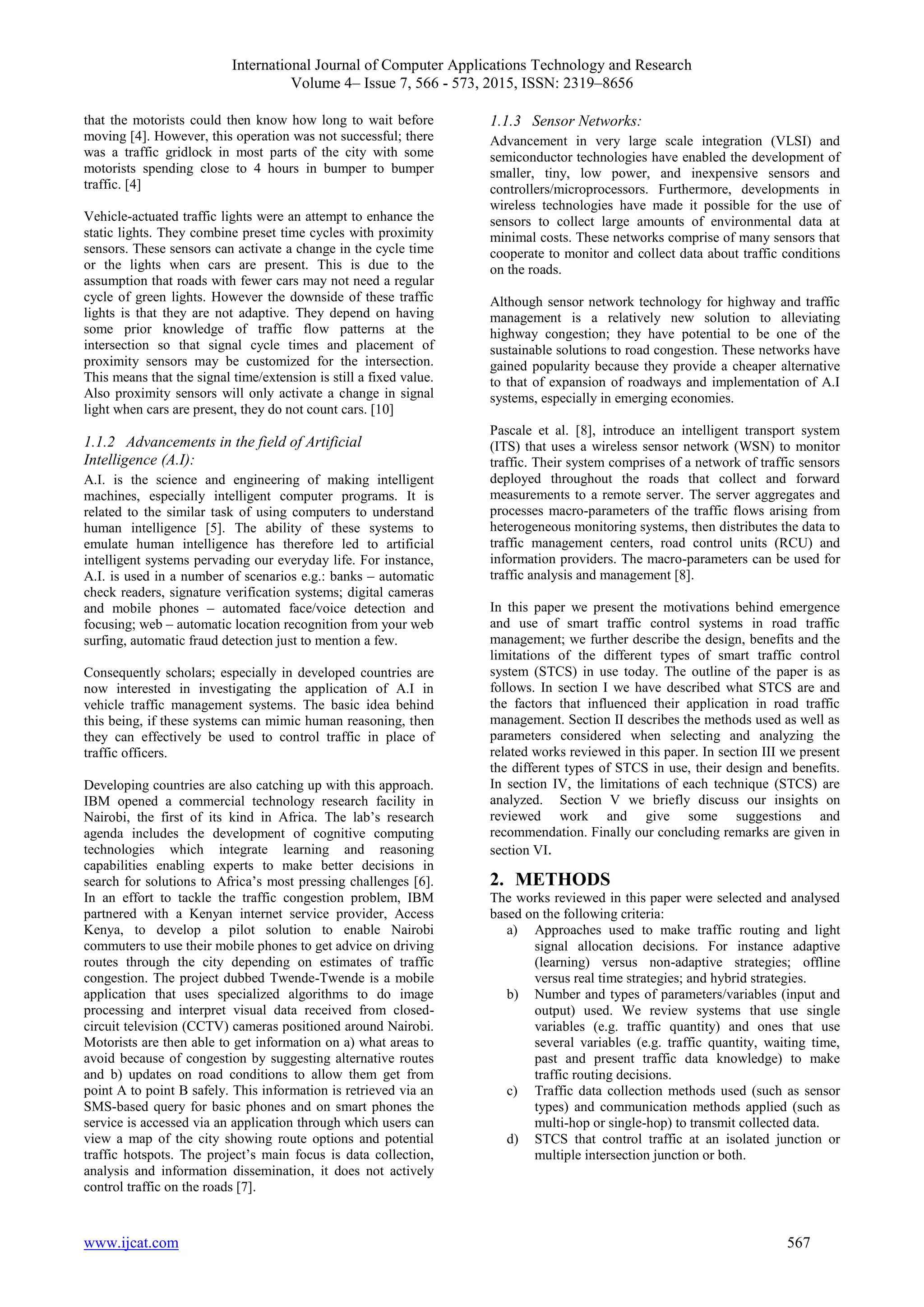 International Journal of Computer Applications Technology and Research
Volume 4– Issue 7, 566 - 573, 2015, ISSN: 2319–8656
www.ijcat.com 567
that the motorists could then know how long to wait before
moving [4]. However, this operation was not successful; there
was a traffic gridlock in most parts of the city with some
motorists spending close to 4 hours in bumper to bumper
traffic. [4]
Vehicle-actuated traffic lights were an attempt to enhance the
static lights. They combine preset time cycles with proximity
sensors. These sensors can activate a change in the cycle time
or the lights when cars are present. This is due to the
assumption that roads with fewer cars may not need a regular
cycle of green lights. However the downside of these traffic
lights is that they are not adaptive. They depend on having
some prior knowledge of traffic flow patterns at the
intersection so that signal cycle times and placement of
proximity sensors may be customized for the intersection.
This means that the signal time/extension is still a fixed value.
Also proximity sensors will only activate a change in signal
light when cars are present, they do not count cars. [10]
1.1.2 Advancements in the field of Artificial
Intelligence (A.I):
A.I. is the science and engineering of making intelligent
machines, especially intelligent computer programs. It is
related to the similar task of using computers to understand
human intelligence [5]. The ability of these systems to
emulate human intelligence has therefore led to artificial
intelligent systems pervading our everyday life. For instance,
A.I. is used in a number of scenarios e.g.: banks – automatic
check readers, signature verification systems; digital cameras
and mobile phones – automated face/voice detection and
focusing; web – automatic location recognition from your web
surfing, automatic fraud detection just to mention a few.
Consequently scholars; especially in developed countries are
now interested in investigating the application of A.I in
vehicle traffic management systems. The basic idea behind
this being, if these systems can mimic human reasoning, then
they can effectively be used to control traffic in place of
traffic officers.
Developing countries are also catching up with this approach.
IBM opened a commercial technology research facility in
Nairobi, the first of its kind in Africa. The lab’s research
agenda includes the development of cognitive computing
technologies which integrate learning and reasoning
capabilities enabling experts to make better decisions in
search for solutions to Africa’s most pressing challenges [6].
In an effort to tackle the traffic congestion problem, IBM
partnered with a Kenyan internet service provider, Access
Kenya, to develop a pilot solution to enable Nairobi
commuters to use their mobile phones to get advice on driving
routes through the city depending on estimates of traffic
congestion. The project dubbed Twende-Twende is a mobile
application that uses specialized algorithms to do image
processing and interpret visual data received from closed-
circuit television (CCTV) cameras positioned around Nairobi.
Motorists are then able to get information on a) what areas to
avoid because of congestion by suggesting alternative routes
and b) updates on road conditions to allow them get from
point A to point B safely. This information is retrieved via an
SMS-based query for basic phones and on smart phones the
service is accessed via an application through which users can
view a map of the city showing route options and potential
traffic hotspots. The project’s main focus is data collection,
analysis and information dissemination, it does not actively
control traffic on the roads [7].
1.1.3 Sensor Networks:
Advancement in very large scale integration (VLSI) and
semiconductor technologies have enabled the development of
smaller, tiny, low power, and inexpensive sensors and
controllers/microprocessors. Furthermore, developments in
wireless technologies have made it possible for the use of
sensors to collect large amounts of environmental data at
minimal costs. These networks comprise of many sensors that
cooperate to monitor and collect data about traffic conditions
on the roads.
Although sensor network technology for highway and traffic
management is a relatively new solution to alleviating
highway congestion; they have potential to be one of the
sustainable solutions to road congestion. These networks have
gained popularity because they provide a cheaper alternative
to that of expansion of roadways and implementation of A.I
systems, especially in emerging economies.
Pascale et al. [8], introduce an intelligent transport system
(ITS) that uses a wireless sensor network (WSN) to monitor
traffic. Their system comprises of a network of traffic sensors
deployed throughout the roads that collect and forward
measurements to a remote server. The server aggregates and
processes macro-parameters of the traffic flows arising from
heterogeneous monitoring systems, then distributes the data to
traffic management centers, road control units (RCU) and
information providers. The macro-parameters can be used for
traffic analysis and management [8].
In this paper we present the motivations behind emergence
and use of smart traffic control systems in road traffic
management; we further describe the design, benefits and the
limitations of the different types of smart traffic control
system (STCS) in use today. The outline of the paper is as
follows. In section I we have described what STCS are and
the factors that influenced their application in road traffic
management. Section II describes the methods used as well as
parameters considered when selecting and analyzing the
related works reviewed in this paper. In section III we present
the different types of STCS in use, their design and benefits.
In section IV, the limitations of each technique (STCS) are
analyzed. Section V we briefly discuss our insights on
reviewed work and give some suggestions and
recommendation. Finally our concluding remarks are given in
section VI.
2. METHODS
The works reviewed in this paper were selected and analysed
based on the following criteria:
a) Approaches used to make traffic routing and light
signal allocation decisions. For instance adaptive
(learning) versus non-adaptive strategies; offline
versus real time strategies; and hybrid strategies.
b) Number and types of parameters/variables (input and
output) used. We review systems that use single
variables (e.g. traffic quantity) and ones that use
several variables (e.g. traffic quantity, waiting time,
past and present traffic data knowledge) to make
traffic routing decisions.
c) Traffic data collection methods used (such as sensor
types) and communication methods applied (such as
multi-hop or single-hop) to transmit collected data.
d) STCS that control traffic at an isolated junction or
multiple intersection junction or both.
 